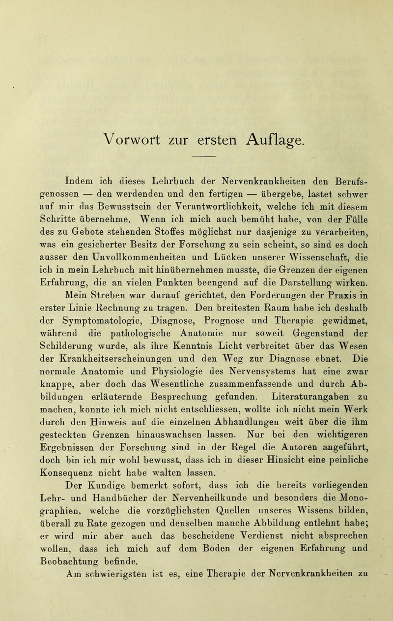 Indem ich dieses Lehrbuch der Nervenkrankheiten den Berufs- genossen — den werdenden und den fertigen — übergebe, lastet schwer auf mir das Bewusstsein der Verantwortlichkeit, welche ich mit diesem Schritte übernehme. Wenn ich mich auch bemüht habe, von der Fülle des zu Giebote stehenden Stoffes möglichst nur dasjenige zu verarbeiten, was ein gesicherter Besitz der Forschung zu sein scheint, so sind es doch ausser den Unvollkommenheiten und Lücken unserer Wissenschaft, die ich in mein Lehrbuch mit hinübernehmen musste, die Grenzen der eigenen Erfahrung, die an vielen Punkten beengend auf die Darstellung wirken. Mein Streben war darauf gerichtet, den Forderungen der Praxis in erster Linie Kechnung zu tragen. Den breitesten Raum habe ich deshalb der Symptomatologie, Diagnose, Prognose und Therapie gewidmet, während die pathologische Anatomie nur soweit Gegenstand der Schilderung wurde, als ihre Kenntnis Licht verbreitet über das Wesen der Krankheitserscheinungen und den Weg zur Diagnose ebnet. Die normale Anatomie und Physiologie des Nervensystems hat eine zwar knappe, aber doch das Wesentliche zusammenfassende und durch Ab- bildungen erläuternde Besprechung gefunden. Literaturangaben zu machen, konnte ich mich nicht entschliessen, wollte ich nicht mein Werk durch den Hinweis auf die einzelnen Abhandlungen weit über die ihm gesteckten Grenzen hinauswachsen lassen. Nur bei den wichtigeren Ergebnissen der Forschung sind in der Regel die Autoren angeführt, doch bin ich mir wohl bewusst, dass ich in dieser Hinsicht eine peinliche Konsequenz nicht habe walten lassen. Der Kundige bemerkt sofort, dass ich die bereits vorliegenden Lehr- und Handbücher der Nervenheilkunde und besonders die Mono- graphien, welche die vorzüglichsten Quellen unseres Wissens bilden, überall zu Rate gezogen und denselben manche Abbildung entlehnt habe; er wird mir aber auch das bescheidene Verdienst nicht absprechen wollen, dass ich mich auf dem Boden der eigenen Erfahrung und Beobachtung befinde. Am schwierigsten ist es, eine Therapie der Nervenkrankheiten zu