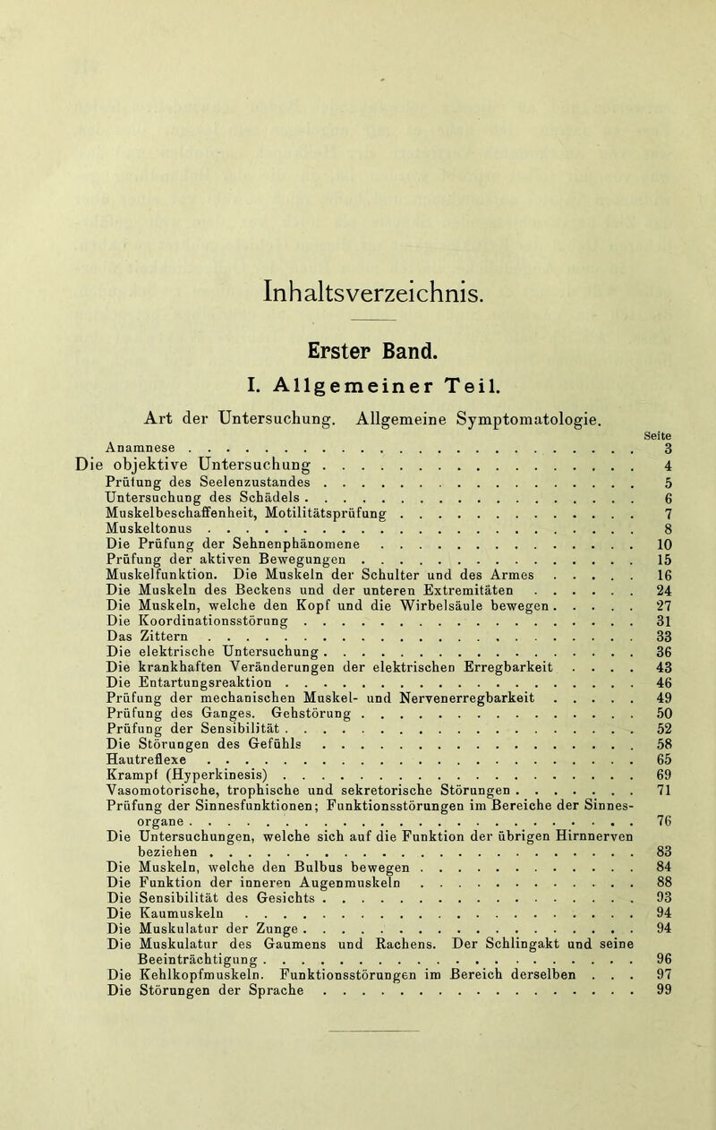 Inhaltsverzeichnis. Erster Band. I. Allgemeiner Teil. Art der Untersuchung. Allgemeine Symptomatologie. Seite Anamnese 3 Die objektive Untersuchung 4 Prütung des Seelenzustandes 5 Untersuchung des Schädels 6 Muskelbeschaffenheit, Motilitätsprüfung 7 Muskeltonus 8 Die Prüfung der Sehnenphänomene 10 Prüfung der aktiven Bewegungen 15 Muskelfunktion. Die Muskeln der Schulter und des Armes 16 Die Muskeln des Beckens und der unteren Extremitäten 24 Die Muskeln, welche den Kopf und die Wirbelsäule bewegen 27 Die Koordinationsstörung 31 Das Zittern 33 Die elektrische Untersuchung 36 Die krankhaften Veränderungen der elektrischen Erregbarkeit .... 43 Die Entartungsreaktion 46 Prüfung der mechanischen Muskel- und Nervenerregbarkeit 49 Prüfung des Ganges. Gehstörung ,50 Prüfung der Sensibilität 52 Die Störungen des Gefühls 58 Hautreflexe 65 Krampf (Hyperkinesis) 69 Vasomotorische, trophische und sekretorische Störungen 71 Prüfung der Sinnesfunktionen; Funktionsstörungen im Bereiche der Sinnes- organe 76 Die Untersuchungen, welche sich auf die Funktion der übrigen Hirnnerven beziehen 83 Die Muskeln, welche den Bulbus bewegen 84 Die Funktion der inneren Augenmuskeln 88 Die Sensibilität des Gesichts 93 Die Kaumuskeln 94 Die Muskulatur der Zunge 94 Die Muskulatur des Gaumens und Rachens. Der Schlingakt und seine Beeinträchtigung 96 Die Kehlkopfmuskeln. Funktionsstörungen im Bereich derselben ... 97 Die Störungen der Sprache 99