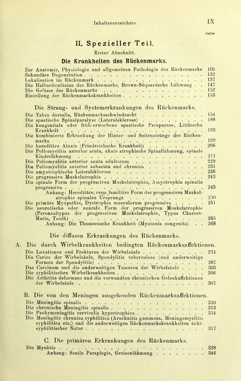 Seile II. Spezieller Teil. Erster Abschnitt. Die Krankheiten des Rückenmarks. Zur Anatomie, Physiologie und allgemeinen Pathologie des Rückenmarks 105 Sekundäre Degeneration . . 132 Lokalisation im Rückenmark 137 Die Halbseitenläsion des Rückenmarks, Brown-Sequardsche Lähmung . . 147 Die Gefässe des Rückenmarks 152 Einteilung der Rückenmarkskrankheiten 153 Die Strang- und Systemerkrankungen des Rückenmarks. Die Tabes dorsalis, Rückenmarksschwindsucht 154 Die spastische Spinalparalyse (Lateralsklerose) 188 Die kongenitale oder früh-erworbene spastische Paraparese, Littlesche Krankheit 193 Die kombinierte Erkrankung der Hinter- und Seitenstränge des Rücken- marks ... 1S9 Die hereditäre Ataxie (Friedreichsche Krankheit) 206 Die Poliomyelitis anterior acuta, akute atrophische Spinallähmung, spinale Kinderlähmung 211 Die Poliomyelitis anterior acuta adultorum 229 Die Poliomyelitis anterior subacuta und chronica 231 Die amyotrophische Lateralsklerose 236 Die progressive Muskelatrophie 243 Die spinale Form der progressiven Muskelatrophie, Ainyotrophia spinalis progressiva 243 Anhang: Hereditäre, resp. familiäre Form der progressiven Muskel- atrophie spinalen Ursprungs 2.70 Die primäre Myopathie, Dystrophia musculorum progressiva 251 Die neurotische oder neurale Form der progressiven Muskelatrophie (Peronealtypus der progressiven Muskelatrophie, Typus Charcot- Marie, Tooth) 265 Anhang: Die Thomsensche Krankheit (Myotonia congenita) . . 268 Die difPusen Erkrankungen des Rückenmarks. Die durch Wirbelkrankheiten bedingten Rückenmarksaffektionen. Die Luxationen und Frakturen der Wirbelsäule 274 Die Caries der Wirbelsäule, Spondylitis tuberculosa (und anderweitige Formen der Spondylitis) 287 Das Carcinom und die anderweitigen Tumoren der Wirbelsäule .... 303 Die syphilitischen Wirbelkrankheiten 306 Die Arthritis deformans und die verwandten chronischen Gelenkaffektionen der Wirbelsäule 307 B. Die von den Meningen ausgehenden Rückenmarksaffektionen. Die Meningitis spinalis 310 Die chronische Meningitis spinalis 313 Die Pachymeningitis cervicalis hypertrophica 314 Die Meningitis chronica syphilitica (Arachnitis gummosa, Meningomyelitis syphilitica etc.) und die anderweitigen Rückenmarkskrankheiten ächt- syphilitischer Natur 317 C. Die primären Erkrankungen des Rückenmarks. Die Myelitis • 328 Anhang: Senile Paraplegie, Greisenlähmung 346