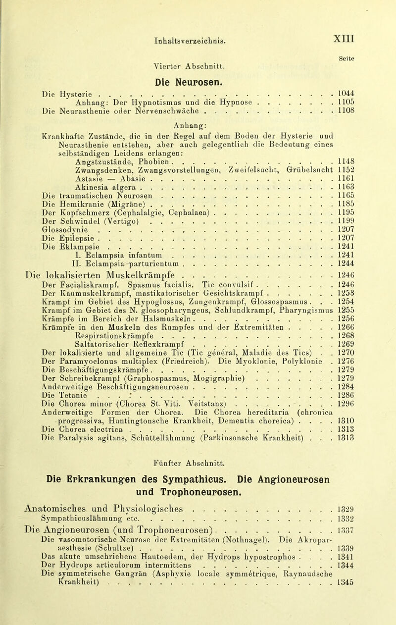 Seite Vierter Abschnitt. Die Neurosen. Die Hysterie 1044 Anhang: Der Hypnotismus und die Hypnose 1105 Die Neurasthenie oder Nervenschwäche 1108 Anhang: Krankhafte Zustände, die in der Regel auf dem Boden der Hysterie und Neurasthenie entstehen, aber auch gelegentlich die Bedeutung eines selbständigen Leidens erlangen: Angstzustände, Phobien 1148 Zwangsdenken, Zwangsvorstellungen, Zweifelsucht, Grübelsucht 1152 Astasie — Abasie 1161 Akinesia algera 1163 Die traumatischen Neurosen 1165 Die Hemikranie (Migräne) 1185 Der Kopfschmerz (Cephalalgie, Cephalaea) 1195 Der Schwindel (Vertigo) 1199 Glossodynie 1207 Die Epilepsie 1207 Die Eklampsie 1241 I. Eclampsia infantum 1241 II. Eclampsia^arturientum 1244 Die lokalisierten Muskelkrämpfe 1246 Der Facialiskrampf. Spasmus facialis. Tic convulsif 1246 Der Kaumuskelkrampf, mastikatorischer Gesichtskrampf 1253 Krampf im Gebiet des Hypoglossus, Zungenkrampf, Glossospasmus. . . 1254 Krampf im Gebiet des N. glossopharyngeus, Schlundkrampf, Pharyngismus 1255 Krämpfe im Bereich der Halsmuskeln 1256 Krämpfe in den Muskeln des Rumpfes und der Extremitäten 1266 Respirationskrämpfe 1268 Saltatorischer Reflexkrampf 1269 Der lokaliriierte und allgemeine Tic (Tic general, Maladie des Tics) . . 1270 Der Paramyoclonus multiplex (Friedreich). Die Myoklonie, Polyklonie . 1276 Die Beschäftigungskrämpfe 1279 Der Schreibekrampi (Graphospasmus, Mogigraphie) 1279 Anderweitige Beschäftigungsneurosen . 1284 Die Tetanie . . . .’ 1286 Die Chorea minor (Chorea St. Viti. Veitstanz) 1296 Anderweitige Formen der Chorea. Die Chorea hereditaria (chronica progressiva, Huntingtonsche Krankheit, Dementia choreica) .... 1310 Die Chorea electrica 1313 Die Paralysis agitans, Schüttellähmung (Parkinsonsche Krankheit) . . . 1313 Fünfter Abschnitt. Die Erkpankung-en des Sympathicus. Die Angioneuposen und Tpophoneuposen. Anatomisclies und Physiologisches 1329 Sympathicuslähmung etc 1332 Die Angioneurosen (und Trophoneurosen) 1337 Die vasomotorische Neurose der Extremitäten (Nothnagel). Die Akropar- aesthesie (Schultze) 1339 Das akute umschriebene Hautoedem, der Hydrops hypostrophos .... 1341 Der Hydrops articulorum intermittens 1344 Die symmetrische Gangrän (Asphyxie locale symmetrique, Raynaudsche Krankheit) 1345