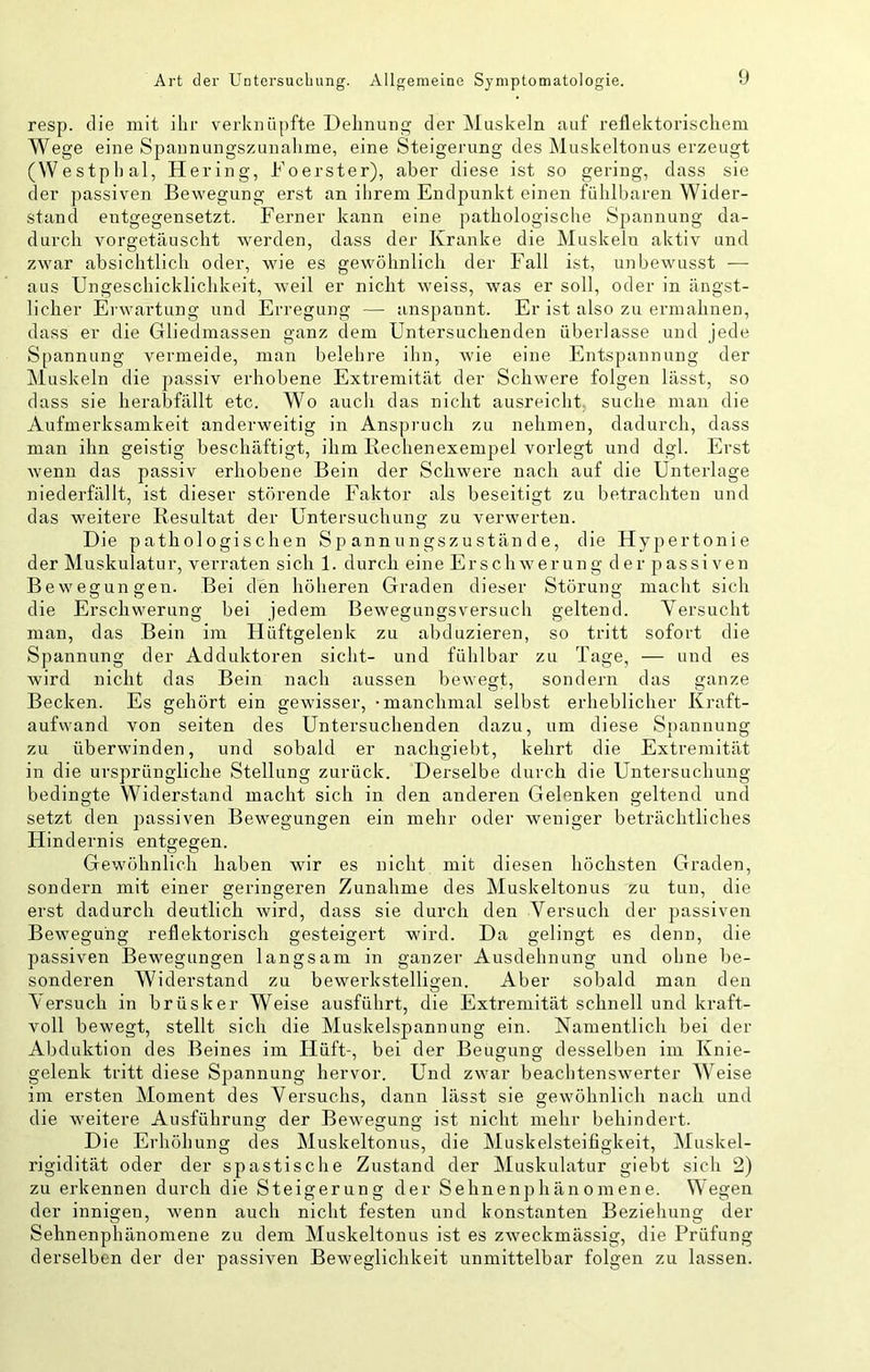 resp. die mit ihr verknüpfte Dehnung der Muskeln auf reflektorischem Wege eine Spannungszunahme, eine Steigerung des Äluskeltonus erzeugt (Westphal, Hering, Foerster), aber diese ist so gering, dass sie der passiven Bewegung erst an ihrem Endpunkt einen fühlbaren Wider- stand entgegensetzt. Ferner kann eine pathologische Spannung da- durch vorgetäuscht werden, dass der Kranke die Muskeln aktiv und zwar absichtlich oder, wie es gewöhnlich der Fall ist, unbewusst — aus Ungeschicklichkeit, weil er nicht weiss, was er soll, oder in ängst- licher Erwartung und Erregung — anspannt. Er ist also zu ermahnen, dass er die Gliedmassen ganz dem Untersuchenden überlasse und jede Spannung vermeide, man belehre ihn, wie eine Entspannung der Muskeln die passiv erhobene Extremität der Schwere folgen lässt, so dass sie herabfällt etc. Wo auch das nicht ausreicht, suche mau die Aufmerksamkeit anderweitig in Anspruch zu nehmen, dadurch, dass man ihn geistig beschäftigt, ihm Rechenexempel vorlegt und dgl. Erst wenn das passiv erhobene Bein der Schwere nach auf die Unterlage niederfällt, ist dieser störende Faktor als beseitigt zu betrachten und das weitere Resultat der Untersuchung zu verwerten. Die pathologischen Sp annnngszustände, die Hypertonie der Muskulatur, verraten sich 1. durch eine Erschwerung der passiven Bewegungen. Bei den höheren Graden dieser Störung macht sich die Erschwerung bei jedem Bewegungsversuch geltend. Versucht man, das Bein im Hüftgelenk zu abduzieren, so tritt sofort die Spannung der Adduktoren sicht- und fühlbar zu Tage, — und es wird nicht das Bein nach aussen bewegt, sondern das ganze Becken. Es gehört ein gewisser, -manchmal selbst erheblicher Kraft- aufwand von seiten des Untersuchenden dazu, um diese Spannung zu überwinden, und sobald er nachgiebt, kehrt die Extremität in die ursprüngliche Stellung zurück. Derselbe durch die Untersuchung bedingte Widerstand macht sich in den anderen Gelenken geltend und setzt den passiven Bewegungen ein mehr oder weniger beträchtliches Hindernis entgegen. Gewöhnlich haben wir es nicht mit diesen höchsten Graden, sondern mit einer geringeren Zunahme des Muskeltonus zu tun, die erst dadurch deutlich wird, dass sie durch den Versuch der ]>assiven Bewegung reflektorisch gesteigert wird. Da gelingt es denn, die passiven Bewegungen langsam in ganzer Ausdehnung und ohne be- sonderen Widerstand zu bewerkstelli2:en. Aber sobald man den Aersuch in brüsker Weise ausführt, die Extremität schnell und kraft- voll bewegt, stellt sich die Muskelspannung ein. Namentlich bei der Abduktion des Beines im Hüft-, bei der Beugung desselben iin Knie- gelenk tritt diese Spannung hervor. Und zwar beachtenswerter AA^eise im ersten Aloment des Versuchs, dann lässt sie gewöhnlich nach und die weitere Ausführung der Bewegung ist nicht mehr behindert. Die Erhöhung des Muskeltonus, die Aluskelsteifigkeit, Aluskel- rigidität oder der spastische Zustand der Muskulatur giebt sich 2) zu erkennen durch die Steigerung der Sehnenphänomene. Wegen der innigen, wenn auch nicht festen und konstanten Beziehung der Sehnenphänomene zu dem Aluskeltonus ist es zweckmässig, die Prüfung derselben der der passiven Beweglichkeit unmittelbar folgen zu lassen.