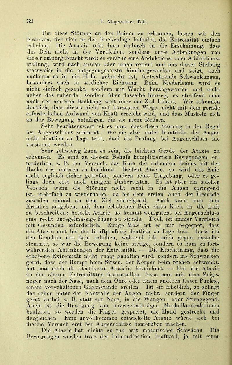 Um diese Störung an den Beinen zu erkennen, lassen wir den Kranken, der sich in der Rückenlage befindet, die Extremität einfach erheben. Die Ataxie tritt dann dadurch in die Erscheinung, dass das Bein nicht in der Vertikalen, sondern unter Ablenkungen von dieser emporgebracht wird: es gerät in eine Abduktions- oder Adduktions- stellung, wird nach aussen oder innen rotiert und aus dieser Stellung stossweise in die entgegengesetzte hinübergeworfen und zeigt, auch nachdem es in die Höhe gebracht ist, fortwährende Schwankungen, besonders auch in seitlicher Richtung. Beim Niederlegen wird es nicht einfach gesenkt, sondern mit Wucht herabgeworfen und nicht neben das ruhende, sondern über dasselbe hinweg, es streifend oder nach der anderen Richtung weit über das Ziel hinaus. Wir erkennen deutlich, dass dieses nicht auf kürzestem Wege, nicht mit dem gerade erforderlichen Aufwand von Kraft erreicht wird, und dass Muskeln sich an der Bewegung beteiligen, die sie nicht fördern. Sehr beachtenswert ist es nun, dass diese Störung in der Regel bei Augenschluss zunimmt. Wo sie also unter Kontrolle der Augen nicht deutlich zu Tage tritt, darf die Prüfung bei Augenschluss nie versäumt werden. Sehr schwierig kann es sein, die leichten Grade der Ataxie zu erkennen. Es sind zu diesem Behufe kompliziertere Bewegungen er- forderlich, z. B. der Versuch, das Knie des ruhenden Beines mit der Hacke des anderen zu berühren. Besteht Ataxie, so wird das Knie nicht sogleich sicher getroffen, sondern seine Umgebung, oder es ge- lingt doch erst nach einigem Umhertasten. Es ist aber ein solcher Versuch, wenn die Störung nicht recht in die Augen springend ist, mehrfach zu wiederholen, da bei dem ersten auch der Gesunde zuweilen einmal an dem Ziel vorbeigerät. Auch kann man dem Kranken aufgeben, mit dem erhobenen Bein einen Kreis in die Luft zu beschreiben; besteht Ataxie, so kommt wenigstens bei Augenschluss eine recht unregelmässige Figur zu stände. Doch ist immer Vergleich mit Gesunden erforderlich. Einige Male ist es mir begegnet, dass die Ataxie erst bei der Kraftprüfung deutlich zu Tage trat. Liess ich den Kranken das Bein erheben, während ich mich gegen dasselbe stemmte, so war die Bewegung keine stetige, sondern es kam zu fort- währenden Ablenkungen der Extremität. — Die Erscheinung, dass die erhobene Extremität nicht ruhig gehalten wird, sondern ins Schwanken gerät, dass der Rumpf beim Sitzen, der Körper beim Stehen schwankt, hat man auch als statische Ataxie bezeichnet. — Um die Ataxie an den oberen Extremitäten festzustellen, lasse man mit dem Zeige- finger nach der Nase, nach dem Ohre oder einem anderen festen Punkte, einem vorgehaltenen Gegenstände greifen. Ist sie erheblich, so gelingt das schon unter der Kontrolle der Augen nicht, sondern der Finger gerät vorbei, z. B. statt zur Nase, in die Wangen- oder Stirngegend. Auch ist die Bewegung von unzweckmässigen Muskelkontraktionen begleitet, so werden die Finger gespreizt, die Hand gestreckt und dergleichen. Eine unvollkommen entwickelte Ataxie würde sich bei diesem Versuch erst bei Augenschluss bemerkbar machen. Die Ataxie hat nichts zu tun mit motorischer Schwäche. Die Bewegungen werden trotz der Inkoordination kraftvoll, ja mit einer