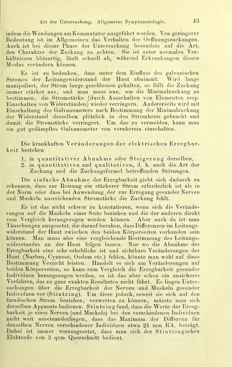 indem die Wendungen aniKommutator ausgefülirt werden. Von geringerer Bedeutung ist im Allgemeinen das Verhalten der Oeifnungszuckungen. Auch ist bei dieser Phase der Untersuchung besonders auf die Art, den Charakter der Zuckung zu achten. Sie ist unter normalen Ver- hältnissen blitzartig, läuft schnell ab, während Erkrankungen diesen Modus verändern können. Es ist zu bedenken, dass unter dem Einfluss des galvanischen Stromes der Leitungswiderstand der Haut abnimmt. Wird lange manipuliert, der Strom lange geschlossen gehalten, so fällt die Zuckung immer stärker aus, und man muss nun, um die Minimalzuckung zu bestimmen, die Stromstärke (durch Ausschalten von Elementen resp. Einschalten von Widerständen) wieder verringern. Andererseits wird mit Einschaltung des Galvanometers nach Bestimmung der Minimalzuckung der Widerstand desselben plötzlich in den Stromkreis gebracht und damit die Stromstärke verringert. Um das zu vermeiden, kann man ein gut gedämpftes Galvanometer von vornherein einschalten. Die krankhaften Veränderungen der elektrischen Erregbar- keit bestehen 1. in quantitativer Abnahme oder Steigerung derselben, 2. in quantitativen und qualitativen, d. h. auch die Art der Zuckung und die Zuckungsformel betreffenden Störungen. Die einfache Abnahme der Erregbarkeit giebt sich dadurch zu erkennen, dass zur Reizung ein stärkerer Strom erforderlich ist als in der Norm oder dass bei Anwendung der zur Erregung gesunder Nerven und Muskeln ausreichenden Stromstärke die Zuckung fehlt. Es ist das nicht schwer zu konstatieren, wenn sich die Verände- rungen auf die Muskeln einer Seite beziehen und die der anderen direkt zum Vergleich herangezogen werden können. Aber auch da ist man Täuschungen ausgesetzt, die darauf beruhen, dass Differenzen im Leitungs- widerstand der Haut zwischen den beiden Körperseiten vorhanden sein können. Man muss also eine vergleichende Bestimmung des Leitungs- widerstandes an der Haut folgen lassen. Nur wo die Abnahme der Erregbarkeit eine sehr erhebliche ist und sichtbare Veränderungen der Haut (Narben, Cyanose, Oedem etc.) fehlen, könnte man wohl auf diese Bestimmung Verzicht leisten. Handelt es sich um Veränderungen auf beiden Körperseiten, so kann zum Vergleich die Erregbarkeit gesunder Individuen herangezogen werden, es ist das aber schon ein unsicheres Verfahren, das zu ganz exakten Resultaten nicht führt. Es liegen Unter- suchungen über die Erregbarkeit der Nerven und Muskeln gesunder Individuen vor (Stintzing). Um diese jedoch, soweit sie sich auf den faradischen Strom beziehen, verwerten zu können, müsste man sich derselben Apparate bedienen. Stintzing fand, dass die Werte der Erreg- barkeit je eines Nerven (und Muskels) bei den verschiedenen Individuen nicht weit auseinanderliegen, dass das Maximum der Differenz für denselben Nerven verschiedener Individuen etwa 21 mm RA. beträgt. Dabei ist immer vorausgesetzt, dass man sich der Stintzingschen Elektrode von 3 qcm Querschnitt bedient.