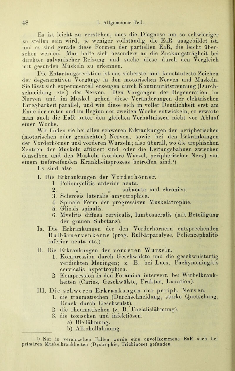 Es ist leicht zu verstehen, dass die Diagnose um so schwieriger zu stellen sein wird, je weniger vollständig die EaR ausgebildet ist, und es sind gerade diese Formen der partiellen EaR, die leicht über- sehen werden. Man halte sich besonders an die Zuckungsträgheit hei direkter galvanischer Reizung und suche diese durch den Vergleich mit gesunden Muskeln zu erkennen. Die Entartungsreaktion ist das sicherste und konstanteste Zeichen der degenerativen Vorgänge in den motorischen, Nerven und Muskeln. Sie lässt sich experimentell erzeugen durch Kontinuitätstrennung (Durch- schneidung etc.) des Nerven. Den Vorgängen der Degeneration im Nerven und im Muskel gehen diese Veränderungen der elektrischen Erregbarkeit parallel, und wie diese sich in voller Deutlichkeit erst am Ende der ersten und im Beginn der zweiten Woche entwickeln, so erwarte man auch die EaR unter den gleichen Verhältnissen nicht vor Ablauf einer Woche. Wir finden sie bei allen schweren Erkrankungen der peripherischen (motorischen oder gemischten) Nerven, sowie bei den Erkrankungen der Vorderhörner und vorderen Wurzeln; also überall, wo die trophischen Zentren der Muskeln affiziert sind oder die Leitungsbahnen zwischen denselben und den Muskeln (vordere Wurzel, peripherischer Nerv) von einem tiefgreifenden Krankheitsprozess betrofFen sind.^) Es sind also I. Die Erkrankungen der Vorderhörner. 1. Poliomyelitis anterior acuta. 2. „ „ subacuta und chronica. 3. Sclerosis lateralis amyotrophica. 4. Spinale Form der progressiv^en Muskelatrophie. 5. Grliosis spinalis. 6. Myelitis diffusa cervicalis, lumbosacralis (mit Beteiligung der grauen Substanz). la. Die Erkrankungen der den Vorderhörnern entsprechenden B ulb ärnerven kerne (prog. Bulbärparalyse, Poliencephalitis inferior acuta etc.) II. Die Erkrankungen der vorderen Wurzeln. 1. Kompression durch Geschwülste und die geschwulstartig verdickten Meningen; z. B. bei Lues, Pachymeniugitis cervicalis hypertrophica. 2. Kompression in den Foramina intervert. bei Wirbelkrank- heiten (Caries, Geschwülste, Fraktur, Luxation). III. D ie schweren Erkrankungen der periph. Nerven. 1. die traumatischen (Durchschneidung, starke Quetschung, Druck durch Geschwulst). 2. die rheumatischen (z. B. Facialislähmung). 3. die toxischen und infektiösen. a) Bleilähmung. b) Alkohollähmung. Nur in vereinzelten Fällen wurde eine unvollkommene EaR auch bei primären Muskelkrankheiten (Dystrophie, Trichinose) gefunden.