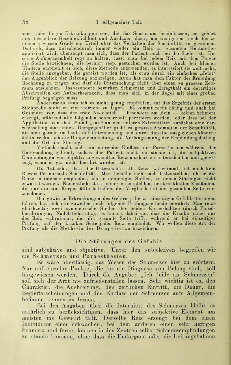 sam, oder liegen Erkrankungen vor, die das Sensorium beeinflussen, so gehört eine besondere Geschicklichkeit und Ausdauer dazu, um wenigstens noch bis zu einem gewissen Grade ein Urteil über das Verhalten der Sensibilität zu gewinnen. Dadurch, dass zwischendurch immer wieder ein Reiz an gesunden Hautstellen appliziert wird, überzeugt man sich, dass der Patient noch bei der Sache ist. Um seine Aufmerksamkeit rege zu halten, lässt man bei jedem Reiz mit dem Finger die Stelle bezeichnen, die berührt resp. gestochen worden ist. Auch bei kleinen Kindern empfiehlt es sich, diese Methode anzuwenden, es interessiert sie weit mehr, die Stelle anzugeben, die gereizt worden ist, als etwa durch ein einfaches „Jetzt“ den Augenblick der Reizung anzuzeigen. Auch hat man dem Faktor der Ermüdung Rechnung zu tragen und darf die Untersuchung nicht über einen zu grossen Zeit- raum ausdehnen. Insbesondere bewirken Schmerzen und Erregtheit ein derartiges Abschweifen der Aufmerksamkeit, dass man sich in der Regel mit einer groben Prüfung begnügen muss. Andererseits kann ich es nicht genug empfehlen, auf das Ergebnis der ersten Stichprobe nicht zu viel Gewicht zu legen. Es kommt recht häufig und auch bei Gesunden vor, dass der erste Nadelstich — besonders am Bein — keinen Schmerz erzeugt, während alle folgenden schmerzhaft perzipiert werden, oder dass bei der Applikation von „heiss“ und „kalt“ an den unteren Extremitäten zunächst eine Ver- wechselung stattfindet. Demgegenüber giebt es gewisse Anomalien der Sensibilität, die sich gerade im Laufe der Untersuchung und durch dieselbe ausgleichen können: dahin rechne ich die Doppelempfindung, die Verlangsamung der Empfindungsleitung und die Ortssinn-Störung. Vielfach macht sich ein störender Einfluss der Paraesthesien während der Untersuchung geltend, sodass der Patient nicht im stände ist, die subjektiven Empfindungen von objektiv angewandten Reizen scharf zu unterscheiden und „jetzt“ sagt, wenn er gar nicht berührt worden ist. Die Tatsache, dass der Untei’suchte alle Reize wahrnimmt, ist noch kein Beweis für normale Sensibilität. Man bemühe sich auch festzustellen, ob er die Reize so intensiv empfindet, als an denjenigen Stellen, an denen Störungen nicht erwartet werden. Namentlich ist es immer zu empfehlen, bei krankhaften Zuständen, die nur die eine Körperhälfte betreffen, den Vergleich mit der gesunden Seite vor- zunehmen. Bei gewissen Erkrankungen des Gehirns, die zu einseitigen Gefühlsslörungen führen, hat sich mir zuweilen noch folgende Prüfungsmethode bewährt: Man reize gleichzeitig zwei symmetrische Stellen der beiden Körperhälften (durch Pinsel- berührungen, Nadelstiche etc.); es kommt dabei vor, dass der Kranke immer nur den Reiz wahrnimmt, der die gesunde Seite trifft, während er bei einseitiger Prüfung auf der kranken Seite jeden Reiz empfindet. Wir wollen diese Art der Prüfung als die Methode der Doppelreize bezeichnen. Die Störungen des Gefühls sind subjektive und objektive. Unter den subjektiven begreifen wir die Schmerzen und Paraesthesien. Es wäre überflüssig, das Wesen des Schmerzes hier zu erörtern. Nur auf einzelne Punkte, die für die Diagnose von Belang sind, soll hingewiesen werden. Durch die Angabe: „Ich leide an Schmerzen“ soll sich der Arzt nie zufriedenstellen lassen. Sehr wichtig ist es, den Charakter, die Ausbreitung, den zeitlichen Eintritt, die Dauer, die Begleiterscheinungen und den Einfluss der Schmerzen aufs Allgemein- befinden kennen zu lernen. Bei den Angaben über die Intensität des Schmerzes bleibt es natürlich zu berücksichtigen, dass hier das subjektive Element am meisten ins Gewicht fällt. Derselbe Reiz erzeugt bei dem einen Individuum einen schwachen, bei dem anderen einen selir heftigen Schmerz, und ferner können in den Zentren selbst Schmerzempfindungen zu stände kommen, ohne dass die Endorgane oder die Leitungsbahnen