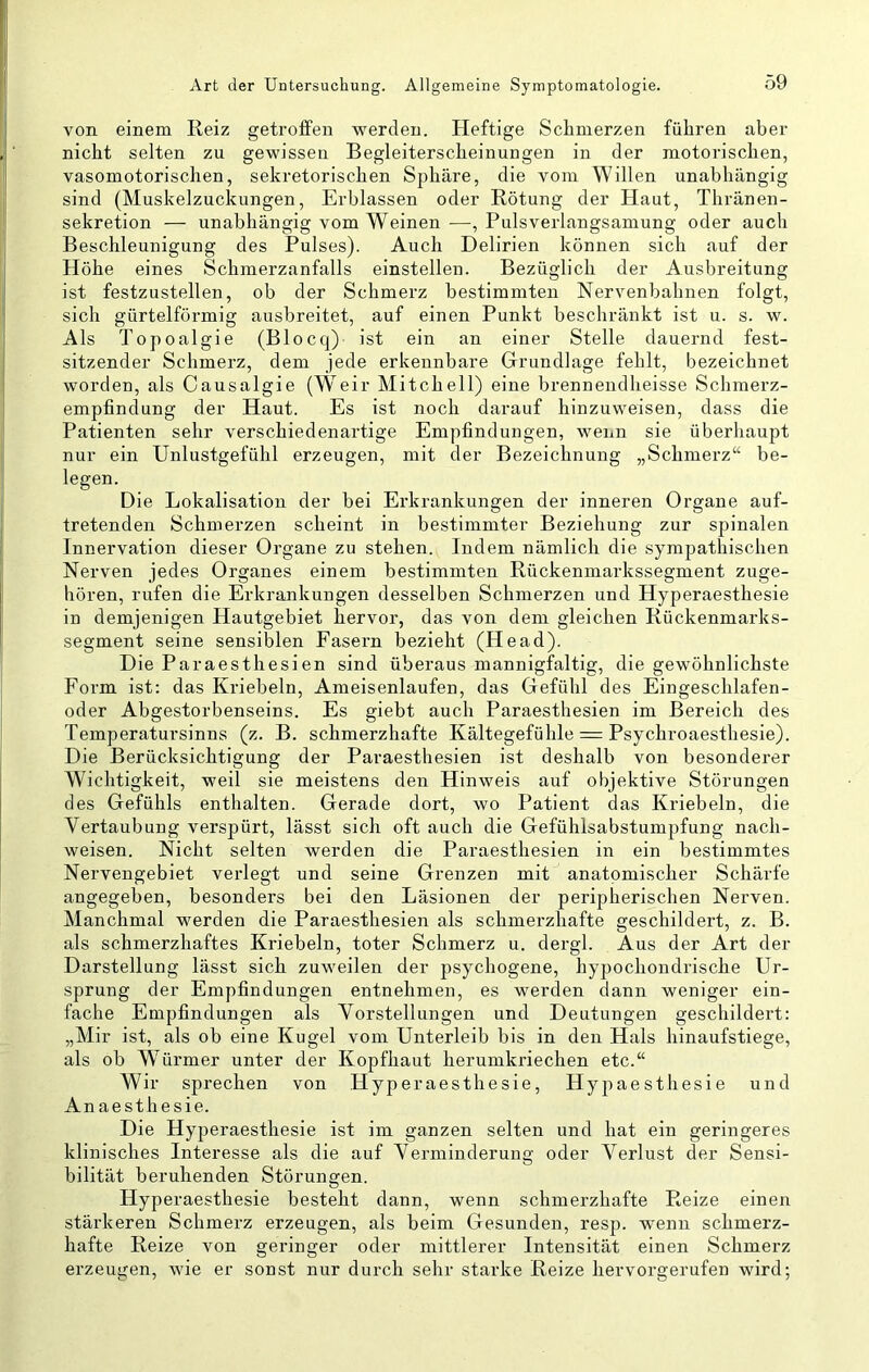 von einem Reiz getrofPen werden. Heftige Schmerzen führen aber nicht selten zu gewissen Begleiterscheinungen in der motorischen, vasomotorischen, sekretorischen Sphäre, die vom Willen unabhängig sind (Muskelzuckungen, Erblassen oder Rötung der Haut, Thränen- sekretion — unabhängig vom Weinen —, Pulsverlangsamung oder auch Beschleunigung des Pulses). Auch Delirien können sich auf der Höhe eines Schmerzanfalls einstellen. Bezüglich der Ausbreitung ist festzustellen, ob der Schmerz bestimmten Nervenbahnen folgt, sich gürtelförmig ausbreitet, auf einen Punkt beschränkt ist u. s. w. Als Topoalgie (Blocq) ist ein an einer Stelle dauernd fest- sitzender Schmerz, dem jede erkennbare Grundlage fehlt, bezeichnet worden, als Causalgie (Weir Mitchell) eine brennendheisse Schmerz- empfindung der Haut. Es ist noch darauf hinzuweisen, dass die Patienten sehr verschiedenartige Empfindungen, wenn sie überhaupt nur ein Unlustgefühl erzeugen, mit der Bezeichnung „Schmerz“ be- legen. Die Lokalisation der bei Erkrankungen der inneren Organe auf- tretenden Schmerzen scheint in bestimmter Beziehung zur spinalen Innervation dieser Organe zu stehen. Indem nämlich die sympathischen Nerven jedes Organes einem bestimmten Rückenmarkssegment zuge- hören, rufen die Erkrankungen desselben Schmerzen und Hyperaesthesie in demjenigen Hautgebiet hervor, das von dem gleichen Rückenmarks- segment seine sensiblen Fasern bezieht (Head). Die Paraesthesien sind überaus mannigfaltig, die gewöhnlichste Form ist: das Kriebeln, Ameisenlaufen, das Gefühl des Eingeschlafen- oder Abgestorbenseins. Es giebt auch Paraesthesien im Bereich des Temperatursinns (z. B. schmerzhafte Kältegefühle = Psychroaesthesie). Die Berücksichtigung der Paraesthesien ist deshalb von besonderer Wichtigkeit, weil sie meistens den Hinweis auf objektive Störungen des Gefühls enthalten. Gerade dort, wo Patient das Kx'iebeln, die Vertaubung verspürt, lässt sich oft auch die Gefühlsabstumpfung nach- weisen. Nicht selten werden die Paraesthesien in ein bestimmtes Nervengebiet verlegt und seine Grenzen mit anatomischer Schärfe angegeben, besonders bei den Läsionen der peripherischen Nerven. Manchmal werden die Paraesthesien als schmerzhafte geschildert, z. B. als schmerzhaftes Kriebeln, toter Schmerz u. dergl. Aus der Art der Darstellung lässt sich zuweilen der psychogene, hypochondrische Ur- sprung der Empfindungen entnehmen, es werden dann weniger ein- fache Empfindungen als Vorstellungen und Deutungen geschildert: „Mir ist, als ob eine Kugel vom Unterleib bis in den Hals hinaufstiege, als ob W^ärmer unter der Kopfhaut herumkriechen etc.“ Wir sprechen von Hyperaesthesie, Hypaesthesie und An aesthesie. Die Hyperaesthesie ist im ganzen selten und hat ein geringeres klinisches Interesse als die auf Verminderung oder Verlust der Sensi- bilität beruhenden Störungen. Hyperaesthesie besteht dann, wenn schmerzhafte Reize einen stärkeren Schmerz erzeugen, als beim Gesunden, resp. wenn schmerz- hafte Reize von geringer oder mittlerer Intensität einen Schmerz erzeugen, wie er sonst nur durch sehr starke Reize hervorgerufen wird;