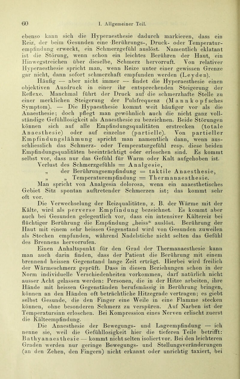 ebenso kann sich die Hyperaesthesie dadurch markieren, dass ein Reiz, der beim Gesunden eine Berührungs-, Druck- oder Temperatur- empfindung erweckt, ein Schmerzgefühl auslöst. Namentlich eklatant ist die Störung, wenn schon ein leichtes Berühren der Hant, ein Hinwegstreichen über dieselbe, Schmerz hervorruft. Yon relativer Hyperaesthesie spricht man, wenn Reize unter einer gewissen Grenze gar nicht, dann sofort schmerzhaft empfunden werden (Leyden). Häufig — aber nicht immer — findet die Hyperaesthesie einen ebjektiven Ausdruck in einer ihr entsprechenden Steigerung der Reflexe. Manchmal führt der Druck auf die schmerzhafte Stelle zu einer merklichen Steigerung der Pulsfrequenz (M a n n k o p f sches Symptom). — Die Hypaesthesie kommt weit häufiger vor als die Anaesthesie; doch pflegt man gewöhnlich auch die nicht ganz voll- ständige Gefühllosigkeit als Anaesthesie zu bezeichnen. Beide Störungen können sich auf alle Empfindungsqualitäten erstrecken (totale Anaesthesie) oder auf einzelne (partielle). Von partieller Empfindungslähmung spricht man namentlich dann, wenn aus- schliesslich das Schmerz- oder Temperaturgefühl resp. diese beiden Empfindungsqualitäten beeinträchtigt oder erloschen sind. Es kommt selbst vor, dass nur das Gefühl für Warm oder Kalt aufgehoben ist. Verlust des Schmerzgefühls = Analgesie, „ der Berührungsemjifindung = taktile Anaesthesie, „ „ Temperaturempfindung = Thermauaesthesie. Man spricht von Analgesia dolorosa, wenn ein anaesthetisches Gebiet Sitz spontan auftretender Schmerzen ist; das kommt sehr oft vor. Die Verwechselung der Reizqualitäten, z. B. der Wärme mit der Kälte, ward als perverse Empfindung bezeichnet. Es kommt aber auch bei Gesunden gelegentlich vor, dass ein intensiver Kältereiz bei flüchtiger Berührung die Emjjfindung „heiss“ auslöst. Berührung der Haut mit einem sehr heissen Gegenstand wird von Gesunden zuwmilen als Stechen empfunden, während Nadelstiche nicht selten das Gefühl des Brennens hervorrufen. Einen Anhaltspunkt für den Grad der Thermauaesthesie kann man auch darin finden, dass der Patient die Berührung mit einem brennend heissen Gegenstand lange Zeit erträgt. Hierbei ward freilich der Wärmeschmerz geprüft. Dass in diesen Beziehungen schon in der Norm individuelle Verschiedenheiten Vorkommen, darf natürlich nicht ausser Acht gelassen werden: Personen, die in der Hitze arbeiten, ihre Hände mit heissen Gegenständen berufsmässig in Berührung bringen, können an den Händen oft beträchtliche Hitzegrade vertragen; es giebt selbst Gesunde, die den Finger eine Weile in eine Flamme stecken können, ohne besonderen Schmerz zu verspüren. Auf Narben ist der Temperatursinn erloschen. Bei Kompression eines Nerven erlischt zuerst die Kälteempfindung. Die Anaesthesie der Bewegungs- und Lageempfindung — ich nenne sie, weil die Gefühllosigkeit hier die tieferen Teile betrifft: Bathy anaesthesie — kommt nicht selten isoliertvor. Bei den leichteren Graden werden nur geringe Bewegungs- und Stellungsveränderungen (an den Zehen, den Fingern) nicht erkannt oder unrichtig taxiert, bei