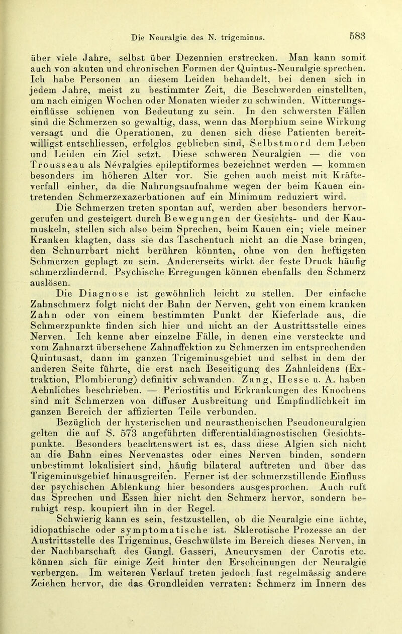 über viele Jahre, selbst über Dezennien erstrecken. Man kann somit auch von akuten und chronischen Formen der Quintus-Neuralgie sprechen. Ich habe Personen an diesem Leiden behandelt, bei denen sich in jedem Jahre, meist zu bestimmter Zeit, die Beschwerden einstellten, um nach einigen Wochen oder Monaten wieder zu schwinden. Witterungs- einflüsse schienen von Bedeutung zu sein. In den schwersten Fällen sind die Schmerzen so gewaltig, dass, wenn das Morphium seine Wirkung versagt und die Operationen, zu denen sich diese Patienten bereit- willigst entschliessen, erfolglos geblieben sind, Selbstmord dem Leben und Leiden ein Ziel setzt. Diese schweren Neuralgien — die von Trousseau als Nevralgies epileptiformes bezeichnet werden — kommen besonders im höheren Alter vor. Sie gehen auch meist mit Kräfte- verfall einher, da die Nahrungsaufnahme wegen der beim Kauen ein- tretenden Schmerzexazerbationen auf ein Minimum reduziert wird. Die Schmerzen treten spontan auf, werden aber besonders hervor- gerufen und gesteigert durch Bewegungen der Gesichts- und der Kau- muskeln, stellen sich also beim Sprechen, beim Kauen ein; viele meiner Kranken klagten, dass sie das Taschentuch nicht an die Nase bringen, den Schnurrbart nicht berühren könnten, ohne von den heftigsten Schmerzen geplagt zu sein. Andererseits wirkt der feste Druck häufig schmerzlindernd. Psychische Erregungen können ebenfalls den Schmerz auslösen. Die Diagnose ist gewöhnlich leicht zu stellen. Der einfache Zahnschmerz folgt nicht der Bahn der Nerven, geht von einem kranken Zahn oder von einem bestimmten Punkt der Kieferlade aus, die Schmerzpunkte finden sich hier und nicht an der Austrittsstelle eines Nerven. Ich kenne aber einzelne Fälle, in denen eine versteckte und vom Zahnarzt übersehene Zahnaffektion zu Schmerzen im entsprechenden Quintusast, dann im ganzen Trigeminusgebiet und selbst in dem der anderen Seite führte, die erst nach Beseitigung des Zahnleidens (Ex- traktion, Plombierung) definitiv schwanden. Zang, Hesse u. A. haben Aehnliches beschrieben. — Periostitis und Erkrankungen des Knochens sind mit Schmerzen von diffuser Ausbreitung und Empfindlichkeit im ganzen Bereich der affizierten Teile verbunden. Bezüglich der hysterischen und neurasthenischen Pseudoneuralgien gelten die auf S. 573 angeführten differentialdiagnostischen Gesichts- punkte. Besonders beachtenswert ist es, dass diese Algien sich nicht an die Bahn eines Nervenastes oder eines Nerven binden, sondern unbestimmt lokalisiert sind, häufig bilateral auftreten und über das Trigeminufegebief hinausgreifen. Ferner ist der schmerzstillende Einfluss der psychischen Ablenkung hier besonders ausgesprochen. Auch ruft das Sprechen und Essen hier nicht den Schmerz hervor, sondern be- ruhigt resp. koupiert ihn in der Regel. Schwierig kann es sein, festzustellen, ob die Neuralgie eine ächte, idiopathische oder symptomatische ist. Sklerotische Prozesse an der Austrittsstelle des Trigeminus, Geschwülste im Bereich dieses Nerven, in der Nachbarschaft des Gangl. Gasseri, Aneurysmen der Carotis etc. können sich für einige Zeit hinter den Erscheinungen der Neuralgie verbergen. Im weiteren Verlauf treten jedoch fast regelmässig andere Zeichen hervor, die das Grundleiden verraten: Schmerz im Innern des