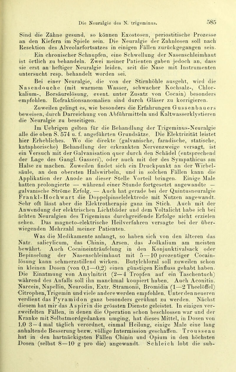 Sind die Zähne gesund, so können Exostosen, periostitische Prozesse an den Kiefern im Spiele sein. Die Neuralgie der Zahnlosen soll nach Resektion des Alveolarfortsatzes in einigen Fällen zurückgegangen sein. Ein chronischer Schnupfen, eine Schwellung der Nasenschleimhaut ist örtlich zu behandeln. Zwei meiner Patienten gaben jedoch an, dass sie erst an heftiger Neuralgie leiden, seit die Nase mit Instrumenten untersucht resp. behandelt worden sei. Bei einer Neuralgie, die von der Stirnhöhle ausgeht, wird die Nasendouche (mit warmem Wasser, schwacher Kochsalz-, Chlor- kalium-, Borsäurelösung, event. unter Zusatz von Cocain) besonders •empfohlen. Refraktfonsanomalien sind durch Gläser zu korrigieren. Zuweilen gelingt es, wie besonders die Erfahrungen Gussenbauers beweisen, durch Darreichung von Abführmitteln und Kaltwasserklystieren die Neuralgie zu beseitigen. Im Uebrigen gelten für die Behandlung der T/igeminus-Neuralgie alle die oben S. 574 u. f. angeführten Grundsätze. Die Elektrizität leistet hier Erhebliches. Wo die direkte (galvanische, faradische, statische, kataphorische) Behandlung der erkrankten Nervenzweige versagt, ist ein Versuch mit der Galvanisation quer durch den Schädel (entsprechend der Lage des Gangl. Gasseri), oder auch mit der des Sympathicus am Halse zu machen. Zuweilen findet sich ein Druckpunkt an der Wirbel- säule, an den obersten Halswirbeln, und in solchen Eällen kann die Applikation der Anode an dieser Stelle Vorteil bringen. Einige Male hatten prolongierte — während einer Stunde fortgesetzt angevmndte — galvanische Ströme Erfolg. — Auch hat gerade bei der Quintusneuralgie Frankl-Hochwart die Doppelpinselelektrode mit Nutzen angewandt. Sehr oft lässt aber die Elektrotherapie ganz im Stich. Auch mit der Anwendung der elektrischen Lichtbäder und dem Voltalicht habe ich bei ächten Neuralgien des Trigeminus durchgreifende Erfolge nicht erzielen sehen. Das magneto-elektrische Heilverfahren versagte bei der über- wiegenden Mehrzahl meiner Patienten. Was die Medikamente anlangt, so haben sich von den älteren das Natr. salicylicum, das Chinin, Arsen, das Jodkalium am meisten bewährt. Auch Cocaineinträufelung in den Konjunktivalsack oder Bepinselung der Nasenschleimhaut mit 5—10 prozentiger Cocain- lösung kann schmerzstillend wirken. Butylchloral soll zuweilen schon in kleinen Dosen (von 0,1—0,2) einen günstigen Einfluss gehabt haben. Die Einatmung von Amylnitrit (2—4 Tropfen auf ein Taschentuch) während des Anfalls soll ihn manchmal koupiert haben. Auch Aconitin, Narcein, Napellin, Neurodin, Extr. Stramonii, Bromidia (1—2 Theelöffel) Citrophen,Trigemin und viele andere werden empfohlen. Unter den neueren verdient das Pyramiden ganz besonders gerühmt zu werden. Nächst diesem hat mir das Aspirin die grössten Dienste geleistet. In einigen ver- zw^eifelten Fällen, in denen die Operation schon beschlossen war und der Kranke mit Selbstmordgedanken umging, hat dieses Mittel, in Dosen von 1,0 3 —4 mal täglich verordnet, einmal Heilung, einige Male eine lang anhaltende Besserung bezw. völlige Intermission geschaffen. Trousseau hat in den hartnäckigsten Fällen Chinin und Opium in den höchsten Dosen (selbst 8—10 g pro die) angewandt. Schleich lobt die sub-