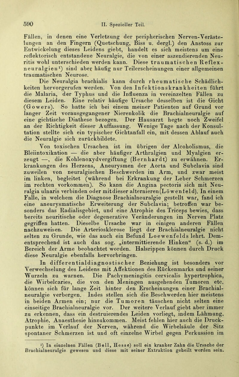 Fällen, in denen eine Verletzung der peripherisclien Nerven-Yeräste- lungen an den Fingern (Quetschung, Biss u. dergl.) den Anstoss zur Entwickelung dieses Leidens giebt, handelt es sich meistens um eine reflektorisch entstandene Neuralgie, die von einer aszendierenden Neu- ritis wohl unterschieden werden kann. Diese traumatischen Reflex- neuralgieuQ sind aber häufig nur Teilerscheinungen einer allgemeinen traumatischen Neurose. Die Neuralgia brachialis kann durch rheumatische Schädlich- keiten hervorgerufen werden. Von den Infektionskrankheiten führt die Malaria, der Typhus und die Influenza in vereinzelten Fällen zu diesem Leiden. Eine relativ häufige Ursache desselben ist die Gicht (Gowers). So hatte ich bei einem meiner Patienten auf Grund vor langer Zeit vorausgegangener Nierenkolik die Brachialneuralgie auf eine gichtische Diathese bezogen. Der Hausarzt hegte noch Zweifel an der Richtigkeit dieser Auffassung. Wenige Tage nach der Konsul- tation stellte sich ein typischer Gichtanfall ein, mit dessen Ablauf auch die Neuralgie sich zurückbildete. Von toxischen Ursachen ist im übrigen der Alcoholismus, die Bleiintoxikation — die aber häufiger Arthralgien und Myalgien er- zeugt —, die Kohlenoxydvergiftung (Bernhardt) zu erwähnen. Er- krankungen des Herzens, Aneurysmen der Aorta und Subclavia sind zuweilen von neuralgischen Beschwerden im Arm, und zwar meist im linken, begleitet (während bei Erkrankung der Leber Schmerzen im rechten Vorkommen). So kann die Angina pectoris sich mit Neu- ralgia ulnaris verbinden oder mitdieser alternieren (Löwenfeld). In einem Falle, in welchem die Diagnose Brachialneuralgie gestellt war, fand ich «ine aneurysmatische Erweiterung der Subclavia; betroffen war be- sonders das Radialisgebiet, und eine Atrophie des Triceps bewies, dass bereits neuritische oder degenerative Veränderungen im Nerven Platz gegriffen hatten. Dieselbe Ursache war in einigen anderen Fällen nachzuweisen. Die Arteriosklerose liegt der Brachialneuralgie nicht selten zu Grunde, wie das auch ein Befund Loewenfelds lehrt. Dem- entsprechend ist auch das sog. „intermittierende Hinken“ (s. d.) im Bereich der Arme beobachtet worden. Halsrippen können durch Druck diese Neuralgie ebenfalls hervorbringen. In differentialdiagnostischer Beziehung ist besonders vor Verwechselung des Leidens mit Affektionen des Rückenmarks und seiner Wurzeln zu warnen. Die Pachymeningitis cervicalis hypertrophica, die WTrbelcaries, die von den Meningen ausgehenden Tumoren etc, können sich für lange Zeit hinter den Erscheinungen einer Brachial- neuralgie verbergen. Indes stellen sich die Beschwerden hier meistens in beiden Armen ein; nur die Tumoren täuschen nicht selten eine einseitige Brachialneuralgie vor. Der weitere Verlauf giebt aber immer zu erkennen, dass ein destruierendes Leiden vorliegt, indem Lähmung, Atrophie, Anaesthesie hinzukommen. Meist fehlen hier auch die Druck- punkte im Verlauf der Nerven, während die Wirbelsäule der Sitz spontaner Schmerzen ist und oft einzelne Wirbel gegen Perkussion im 9 In einzelnen Fällen (Bell, Hesse) soll ein kranker Zahn die Ursache der Brachialneuralgie gewesen und diese mit seiner Extraktion geheilt worden sein.