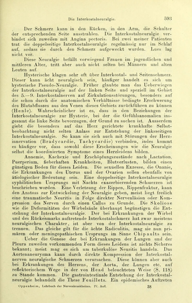 Die Interkostalneuralgie. öd'ii Der Schmerz kann in den Rücken, in den Arm, die Schulter der entsprechenden Seite ausstrahlen. Die Interkostalneuralgie ver- bindet sich zuweilen mit Angina pectoris. Bei zwei meiner Patienten trat die doppelseitige Interkostalneuralgie regelmässig nur im Schlaf auf, sodass sie durch den Schmerz aufgeweckt wurden. Lues lag nicht vor. Diese Neuralgie befällt vorwiegend Frauen im jugendlichen und mittleren Alter, tritt aber auch nicht selten bei Männern und alten Leuten auf. Hysterische klagen sehr oft über Interkostal- und Seitensehmerz. Dieser kann acht neuralgisch sein, häufiger handelt es sich um hysterische Pseudo-Neuralgie. Früher glaubte man das Ueberwiegen der Interkostalneuralgie auf der linken Seite und speziell im Gebiet des 5.—9. Interkostalnerven auf Zirkulationsstörungen, besonders auf die schon durch die anatomischen Verhältnisse bedingte Erschwerung des Blutabflusses aus den Venen dieses Gebiets zurückführen zu können (Ilenle). Wahrscheinlicher ist es, dass in den Beziehungen der Interkostalneuralgie zur Hysterie, bei der die Gefühlsanomalien ins- gesamt die linke Seite bevorzugen, der Grund zu suchen ist. Ausserdem giebt die besonders auf das Herz gerichtete krankhafte Selbst- beobachtung nicht seiten Anlass zur Entstehung der linksseitigen Interkostalneuralgie. So kann sie sich auch mit Störungen der Hei'z- innervation (Bradycardie, Tachycardie) verbinden, indes kommt es häufiger vor, dass sowohl diese Erscheinungen wie die Neuralgie selbst die koordinierten Symptome eines Herzleidens bilden. Anaemie, Kachexie und Erschöpfungszustände nach ^Lactation, Puerperium, fieberhaften Krankheiten, Blutverlusten, bilden einen günstigen Boden für dieses Leiden. Die sexuellen Exzesse, die Onanie, die Erkrankungen des Uterus und der Ovarien sollen ebenfalls von ätiologischer Bedeutung sein. Eine doppelseitige Interkostalneuralgie syphilitischen Ursprungs mit Nachts exazerbierenden Schmerzen ist beschrieben worden. Eine Verletzung der Rippen, Rippenfraktur, kann den Anstoss zur Entwickelung der Neuralgie geben, meist liegt freilich eine traumatische Neuritis in Folge direkter Nervenläsion oder Kom- pression des Nerven durch einen Gallus zu Grunde. Die Skoliose wie die Deformitäten der Wirbelsäule überhaupt begünstigen die Ent- stehung der Interkostalneuralgie. Der bei Erkrankungen der Wirbel und des Rückenmarks auftretende Interkostalschmerz hat zwar meistens neuralgischen Charakter, ist aber von der Interkostalneuralgie zu trennen. Das gleiche gilt für die ächte Radiculitis, mag sie nun pri- mären oder meningopathischen Ursprungs im Sinne Chipaults sein. Ueber die Genese der bei Erkrankungen der Lungen und der Pleura zuweilen vorkommenden Form dieses Leidens ist nichts Sicheres bekannt; meist mag es sich um tuberkulöse Neuritis handeln. Das Aortenaneurysma kann durch direkte Kompression der Interkostal- nerven neuralgische Schmerzen verui’sachen. Diese können aber auch bei Erkrankungen des Herzens, der Aorta, der Lungen etc. auf reflektorischem Wege in der von Head beleuchteten Weise (S. 118) zu Stande kommen. Die gastrointestinale Entstehung der Interkostal- neuralgie behandelt die These Feuillets. Ein epidemisches Auftreten Oppenheim, Lehrbuch der Nervenkrankheiten. IV. Aufl. 38