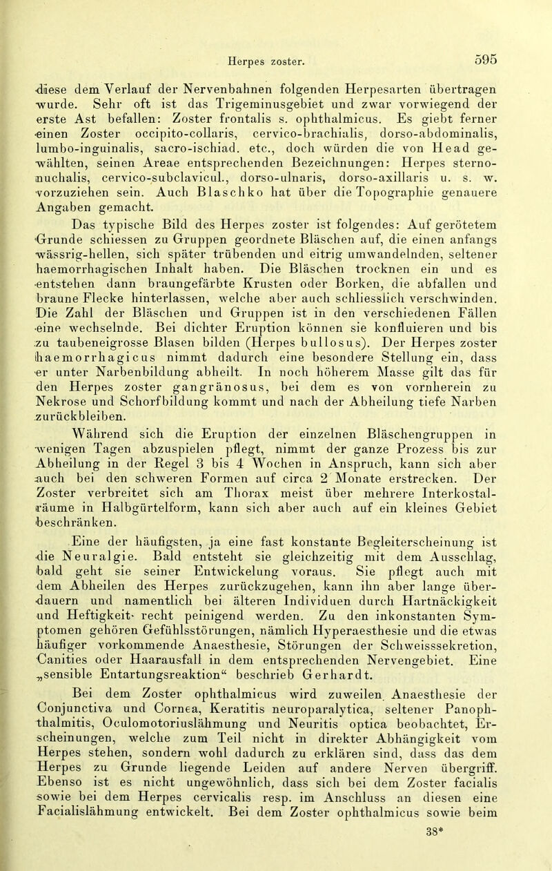 Herpes zoster. diese dem Verlauf der Nervenbahnen folgenden Herpesarten übertragen ■wurde. Sehr oft ist das Trigeminusgebiet und zwar vorwiegend der erste Ast befallen: Zoster frontalis s. ophthalmicus. Es giebt ferner ■einen Zoster occipito-collaris, cervico-brachialis, dorso-abdominalis, lumbo-inguinalis, sacro-ischiad. etc., doch würden die von He ad ge- ■wählten, seinen Ai’eae entsprechenden Bezeichnungen: Herpes sterno- nuchalis, cervico-subclavicul., dorso-ulnaris, dorso-axillaris u. s. w. 'Vorzuziehen sein. Auch Blaschko hat über die Topographie genauere Angaben gemacht. Das typische Bild des Herpes zoster ist folgendes: Auf gerötetem •Grunde schiessen zu Gruppen geordnete Bläschen auf, die einen anfangs ■wässrig-hellen, sich später trübenden und eitrig umwandelnden, seltener haemorrhagischen Inhalt haben. Die Bläschen trocknen ein und es ■entstehen dann braungefärbte Krusten oder Borken, die abfallen und braune Flecke hinterlassen, welche aber auch schliesslich verschwinden. Die Zahl der Bläschen und Gruppen ist in den verschiedenen Fällen ■eine wechselnde. Bei dichter Eruption können sie konfluieren und bis ■ZU taubeneigrosse Blasen bilden (Herpes bullosus). Der Herpes zoster haemorrhagicus nimmt dadurch eine besondere Stellung ein, dass ■er unter Narbenbildung abheilt. In noch höherem Masse gilt das für den Herpes zoster gangränosus, bei dem es von vornherein zu Nekrose und Schorfbildung kommt und nach der Abheilung tiefe Narben Zurückbleiben. Während sich die Eruption der einzelnen Bläschengruppen in ■wenigen Tagen abzuspielen pflegt, nimmt der ganze Prozess bis zur Abheilung in der Regel 3 bis 4 Wochen in Anspruch, kann sich aber iiuch bei den schweren Formen auf circa 2 Monate erstrecken. Der Zoster verbreitet sich am Thorax meist über mehrere Interkostal- räume in Halbgürtelform, kann sich aber auch auf ein kleines Gebiet beschränken. Eine der häufigsten, ja eine fast konstante Begleiterscheinung ist •die Neuralgie. Bald entsteht sie gleichzeitig mit dem Ausschlag, bald geht sie seiner Entwickelung voraus. Sie pflegt auch mit dem Abheilen des Herpes zurückzugehen, kann ihn aber lange über- •dauern und namentlich bei älteren Individuen durch Hartnäckigkeit und Heftigkeit- recht peinigend werden. Zu den inkonstanten Sym- ptomen gehören Gefühlsstörungen, nämlich Hyperaesthesie und die etwas häufiger vorkommende Anaesthesie, Störungen der Schweisssekretion, ’Canities oder Haarausfall in dem entsprechenden Nervengebiet. Eine „sensible Entartungsreaktion“ beschrieb Gerhardt. Bei dem Zoster ophthalmicus wird zuweilen Anaesthesie der Conjunctiva und Cornea, Keratitis neuroparalytica, seltener Panoph- thalmitis, Oculomotoriuslähmung und Neuritis optica beobachtet, Er- scheinungen, weiche zum Teil nicht in direkter Abhängigkeit vom Herpes stehen, sondern wohl dadurch zu erklären sind, dass das dem Herpes zu Grunde liegende Leiden auf andere Nerven Übergriff. Ebenso ist es nicht ungewöhnlich, dass sich bei dem Zoster facialis sowie bei dem Herpes cervicalis resp. im Anschluss an diesen eine Facialislähmung entwickelt. Bei dem Zoster ophthalmicus sowie beim 38*