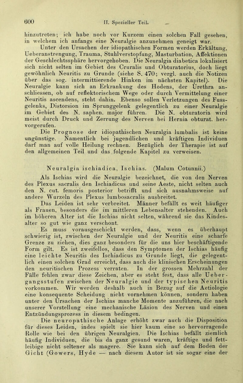 hinzutreten; ich habe noch vor Kurzem einen solchen Fall gesehen, in welchem ich anfangs eine Neuralgie anzunehmen geneigt war. Unter den Ursachen der idiopathischen Formen wex’den Erkältung, Ueberanstrengung, Trauma, Stuhlverstopfung, Masturbation, Affektionen der Geschlechtssphäre hervorgehoben. Die Neuralgia diabetica lokalisiert sich nicht selten im Gebiet des Cruralis und Obturatorius, doch liegt gewöhnlich Neuritis zu Grunde (siehe S. 470; vergl. auch die Notizen über das sog. intermittierende Hinken im nächsten Kapitel). Die Neuralgie kann sich an Erkrankung des Hodens, der Urethra an- schliessen, ob auf reflektorischem Wege oder durch Vermittelung einer Neuritis ascendens, steht dahin. Ebenso sollen Verletzungen des Fuss- gelenks, Distorsion im Sprunggelenk gelegentlich zu einer Neuralgie im Gebiet des N. saphen. major führen. Die N. obturatoria wird meist durch Druck und Zerrung des Nerven bei Hernia obturat. her- vorgerufen. Die Prognose der idiopathischen Neuralgia lumbalis ist keine ungünstige. Namentlich bei jugendlichen und kräftigen Individuen darf man auf volle Heilung rechnen. Bezüglich der Therapie ist auf den allgemeinen Teil und das . folgende Kapitel zu verweisen. Neuralgia ischiadica, Ischias. (Malum Cotunnii.) Als Ischias wird die Neuralgie bezeichnet, die von den Nerven des Plexus sacralis den Ischiadicus und seine Aeste, nicht selten auch den N. cut. femoris posterior betrifft und sich ausnahmsweise auf andere Wurzeln des Plexus lumbosacralis ausbreitet. Das Leiden ist sehr verbreitet. Männer befällt es weit häufiger als Frauen, besonders die im mittleren Lebensalter stehenden. Auch im höheren Alter ist die Ischias nicht selten, während sie das Kindes- alter so gut wie ganz verschont. Es muss vorausgeschickt werden, dass, wenn es überhaupt schwierig ist, zwischen der Neuralgie und der Neuritis eine scharfe Grenze zu ziehen, dies ganz besonders für die uns hier beschäftigende Form gilt. Es ist zweifellos, dass den Symptomen der Ischias häufig eine leichte Neuritis des Ischiadicus zu Grunde liegt, die gelegent- lich einen solchen Grad erreicht, dass auch die klinischen Erscheinungen den neuritischen Prozess verraten. In der grossen Mehrzahl der Fälle fehlen zwar diese Zeichen, aber es steht fest, dass alle Ueber- gangsstufen zwischen der Neuralgie und der typisc hen Ne uritis Vorkommen. Wir werden deshalb auch in Bezug auf die Aetiologie eine konsequente Scheidung nicht vornehmen können, sondern haben unter den Ursachen der Ischias manche Momente anzuführen, die nach unserer Vorstellung eine mechanische Läsion des Nerven und einen Entzündungsprozess in diesem bedingen. Die neuropathische Anlage erhöht zwar auch die Disposition für dieses Leiden, indes spielt sie hier kaum eine so hervorragende Rolle wie bei den übrigen Neuralgien. Die Ischias befällt ziemlich häufig Individuen, die bis da ganz gesund waren, kräftige und fett- leibige nicht seltener als magere. Sie kann sich auf dem Boden der Gicht (Gowers, Hyde — nach diesem Autor ist sie sogar eine der