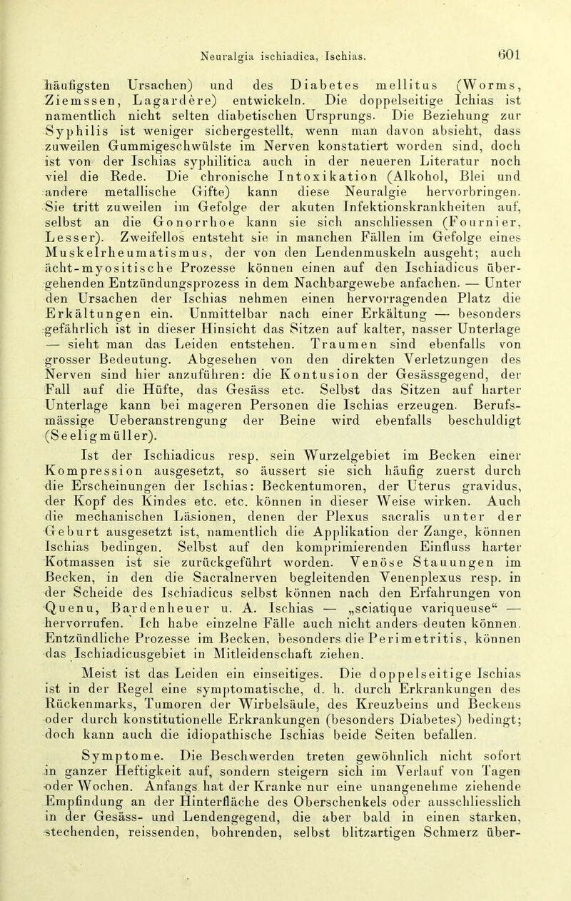 iiäufigsten Ursachen) und des Diabetes mellitus (Worms, Ziemssen, Lagardere) entwickeln. Die doppelseitige Ichias ist namentlich nicht selten diabetischen Ursprungs. Die Beziehung zur Syphilis ist weniger sichergestellt, wenn man davon absieht, dass zuweilen Gummigeschwülste im Nerven konstatiert worden sind, doch ist von der Ischias syphilitica auch in der neueren Literatur noch viel die Rede. Die chronische Intoxikation (Alkohol, Blei und andere metallische Gifte) kann diese Neuralgie hervorbringen. Sie tritt zuweilen im Gefolge der akuten Infektionskrankheiten auf, selbst an die Gonorrhoe kann sie sich anschliessen (Fournier, Besser). Zweifellos entsteht sie in manchen Fällen im Gefolge eines Muskelrheumatismus, der von den Lendenmuskeln ausgeht; auch ächt-myositische Prozesse können einen auf den Ischiadicus über- gehenden Entzündungsprozess in dem Nachbargewebe anfachen. — Unter den Ursachen der Ischias nehmen einen hervorragenden Platz die Erkältungen ein. Unmittelbar nach einer Erkältung — besonders gefährlich ist in dieser Hinsicht das Sitzen auf kalter, nasser Unterlage — sieht man das Leiden entstehen. Traumen sind ebenfalls von grosser Bedeutung. Abgesehen von den direkten Verletzungen des Nerven sind hier anzuführen: die Kontusion der Gesässgegend, der Fall auf die Hüfte, das Gesäss etc. Selbst das Sitzen auf harter Unterlage kann bei mageren Personen die Ischias erzeugen. Berufs- mässige Ueberanstrengung der Beine wird ebenfalls beschuldigt (Seeligmüller). Ist der Ischiadicus resp. sein Wurzelgebiet im Becken einer Kompression ausgesetzt, so äussert sie sich häufig zuerst durch die Erscheinungen der Ischias: Beckentumoren, der Uterus gravidus, der Kopf des Kindes etc. etc. können in dieser Weise wirken. Auch die mechanischen Läsionen, denen der Plexus sacralis unter der Geburt ausgesetzt ist, namentlich die Applikation der Zange, können Ischias bedingen. Selbst auf den komprimierenden Einfluss harter Kotmassen ist sie zurückgeführt worden. Venöse Stauungen im Becken, in den die Sacralnerven begleitenden Venenplexus resp. in der Scheide des Ischiadicus selbst können nach den Erfahrungen von Quenu, Bardenheuer u. A. Ischias — „sciatique variqueuse“ — hervorrufen. Ich habe einzelne Fälle auch nicht anders deuten können. Entzündliche Prozesse im Becken, besondei’s die Perimetritis, können das Ischiadicusgebiet in Mitleidenschaft ziehen. Meist ist das Leiden ein einseitiges. Die doppelseitige Ischias ist in der Regel eine symptomatische, d. li. durch Erkrankungen des Rückenmarks, Tumoren der Wirbelsäule, des Kreuzbeins und Beckens oder durch konstitutionelle Erkrankungen (besonders Diabetes) bedingt; doch kann auch die idiopathische Ischias beide Seiten befallen. Symptome. Die Beschwerden treten gewöhnlich nicht sofort in ganzer Heftigkeit auf, sondern steigern sich im Verlauf von Tagen -oder Wochen. Anfangs hat der Kranke nur eine unangenehme ziehende Empfindung an der Hinterfläche des Oberschenkels oder ausschliesslich in der Gesäss- und Lendengegend, die aber bald in einen starken, TStechenden, reissenden, bohrenden, selbst blitzartigen Schmerz über-