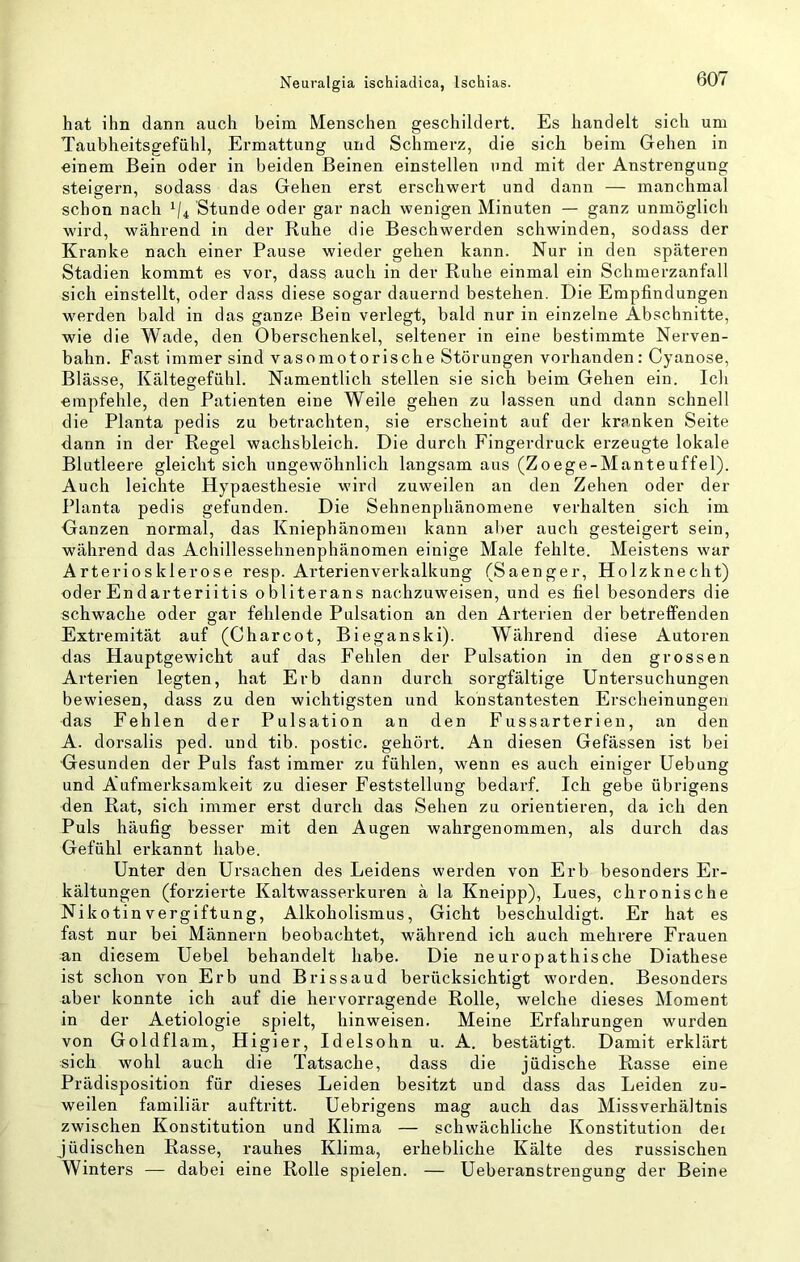 hat ihn dann auch beim Menschen geschildert. Es handelt sich um Taubheitsgefiihl, Ermattung und Schmerz, die sich beim Gehen in einem Bein oder in beiden Beinen einstellen und mit der Anstrengung steigern, sodass das Gehen erst erschwert und dann — manchmal schon nach Stunde oder gar nach wenigen Minuten — ganz unmöglich wird, während in der Ruhe die Beschwerden schwinden, sodass der Kranke nach einer Pause wieder gehen kann. Nur in den späteren Stadien kommt es vor, dass auch in der Ruhe einmal ein Schmerzanfall sich einstellt, oder dass diese sogar dauernd bestehen. Die Empfindungen werden bald in das ganze Bein verlegt, bald nur in einzelne Abschnitte, wie die Wade, den Oberschenkel, seltener in eine bestimmte Nerven- bahn. Fast immer sind vasomotorische Störungen vorhanden : Cyanose, Blässe, Kältegefühl. Namentlich stellen sie sich beim Gehen ein. Ich empfehle, den Patienten eine Weile gehen zu lassen und dann schnell die Planta pedis zu betrachten, sie erscheint auf der kranken Seite dann in der Regel wachsbleich. Die durch Fingerdruck erzeugte lokale Blutleere gleicht sich ungewöhnlich langsam aus (Zoege-Manteuffel). Auch leichte Hypaesthesie wird zuweilen an den Zehen oder der Planta pedis gefunden. Die Sehnenphänomene verhalten sich im Ganzen normal, das Kniephänomeii kann aber auch gesteigert sein, während das Achillessehnenphänomen einige Male fehlte. Meistens war Arteriosklerose resp. Arterienverkalkung (Saenger, Holzknecht) oder En darteriitis obliterans nachzuweisen, und es fiel besonders die schwache oder gar fehlende Pulsation an den Arterien der betreffenden Extremität auf (Charcot, Bieganski). Während diese Autoren das Hauptgewicht auf das Fehlen der Pulsation in den grossen Arterien legten, hat Erb dann durch sorgfältige Untersuchungen bewiesen, dass zu den wichtigsten und konstantesten Erscheinungen das Fehlen der Pulsation an den Fussarterien, an den A. dorsalis ped. und tib. postic. gehört. An diesen Gefässen ist bei Gesunden der Puls fast immer zu fühlen, wenn es auch einiger Uebung und Aufmerksamkeit zu dieser Feststellung bedarf. Ich gebe übrigens den Rat, sich immer erst durch das Sehen zu orientieren, da ich den Puls häufig besser mit den Augen wahrgenommen, als durch das Gefühl erkannt habe. Unter den Ursachen des Leidens werden von Erb besonders Er- kältungen (forzierte Kaltwasserkuren ä la Kneipp), Lues, chronische Nikotinvergiftung, Alkoholismus, Gicht beschuldigt. Er hat es fast nur bei Männern beobachtet, während ich auch mehrere Frauen an diesem Uebel behandelt habe. Die neuropathische Diathese ist schon von Erb und Brissaud berücksichtigt worden. Besonders aber konnte ich auf die hervorragende Rolle, welche dieses Moment in der Aetiologie spielt, hinweisen. Meine Erfahrungen wurden von Goldflam, Higier, Idelsohn u. A. bestätigt. Damit erklärt sich, wohl auch die Tatsache, dass die jüdische Rasse eine Prädisposition für dieses Leiden besitzt und dass das Leiden zu- weilen familiär auftritt. Uebrigens mag auch das Missverhältnis zwischen Konstitution und Klima — schwächliche Konstitution dei jüdischen Rasse, rauhes Klima, erhebliche Kälte des russischen Winters — dabei eine Rolle spielen. — Ueberanstrengung der Beine