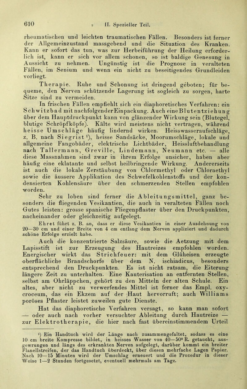 rheumatischen und leichten traumatischen Fällen. Besonders ist ferner der Allgemeinzustand massgebend und die Situation des Kranken. Kann er sofort das tun, was zur Herbeiführung der Heilung erforder- lich ist, kann er sich vor allem schonen, so ist baldige Genesung in Aussicht zu nehmen. Ungünstig ist die Prognose in veralteten Fällen, im Senium und wenn ein nicht zu beseitigendes Grundleiden vorliegt. Therapie. Ruhe und Schonung ist dringend geboten; für be- queme, den Nerven schützende Lagerung ist sogleich zu sorgen, harte Sitze sind zu vermeiden. In frischen Fällen empfiehlt sich ein diaphoretisches Verfahren: ein Schwitzbad mitnachfolgenderEinpackung. Auch eineBlutentziehung über dem Hauptdruckpunkt kann von glänzender Wirkung sein (Blutegel, blutige Schröpfköpfe). Kälte wird meistens nicht vertragen, während heisse Umschläge häufig lindernd wirken. Heisswasseraufschläge, z. B. nach Siegrist ^), heisse Sandsäcke, Moorumschläge, lokale und allgemeine Fangobäder, elektrische Lichtbäder, Heissluftbehandlung nach Tallermann, Greville, Lindemann, Neumann etc. — alle diese Massnahmen sind zwar in ihrem Erfolge unsicher, haben aber häufig eine eklatante und selbst heilbringende Wirkung. Andererseits ist auch die lokale Zerstäubung von Chlormethyl oder Chloraethyl sowie die äussere Applikation des Schwefelkohlenstoffs und der kon- densierten Kohlensäure über den schmerzenden Stellen empfohlen worden. Sehr zu loben sind ferner die Ableitungsmittel, ganz be- sonders die fliegenden Vesikantien, die auch in veralteten Fällen noch Gutes leisten: grosse spanische Fliegenpflaster über den Druckpunkten, nacheinander oder gleichzeitig aufgelegt. Ehret führt z. B. an, dass er diese Vesikantien in einer Ausdehnung von ^0—30 cm und einer Breite von 4 cm entlang dem Nerven appliziert und dadurch schöne Erfolge erzielt habe. Auch die konzentrierte Salzsäure, sowie die Aetzung mit dem Lapisstift ist zur Erzeugung des Hautreizes empfohlen worden. Energischer wirkt das Strichfeuer: mit dem Glüheisen erzeugte oberflächliche Brandschorfe über dem N. ischiadicus, besonders entsprechend den Druckpunkten. Es ist nicht ratsam, die Eiterung längere Zeit zu unterhalten. Eine Kauterisation an entfernten Stellen, selbst am Ohrläppchen, gehört zu den Mitteln der alten Schule. Ein altes, aber nicht zu verwerfendes Mittel ist ferner das Empl. oxy- croceum, das ein Ekzem auf der Haut hervorruft; auch Williams poröses Pflaster leistet zuweilen gute Dienste. Hat das diaphoretische Verfahren versagt, so kann man sofort — oder auch nach vorher versuchter Ableitung durch Hautreize — zur Elektrotherapie, die hier nach fast übereinstimmendem Urteil q Ein Handtuch vpird der Länge nach zusammengefaltet, sodass es eine 10 cm breite Kompresse bildet, in heisses Wasser von 40—50“ R. getaucht, aus- .gewrungen und längs des erkrankten Nerven aufgelegt, darüber kommt ein breiter Flanellstreifsn, der das Handtuch überdeckt, über diesen mehrfache Lagen Papier. Nach 10—15 Minuten wird der Umschlag erneuert und die Prozedur in dieser Weise 1—2 Stunden fortgesetzt, eventuell mehrmals am Tage.