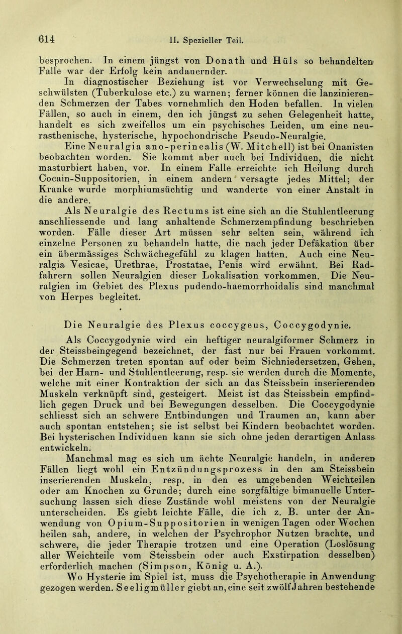 besprochen. In einem jüngst von Donath und Hüls so behandelten Falle war der Erfolg kein andauernder. In diagnostischer Beziehung ist vor Verwechselung mit Ge- schwülsten (Tuberkulose etc.) zu warnen; ferner können die lanzinieren- den Schmerzen der Tabes vornehmlich den Hoden befallen. In vielen Fällen, so auch in einem, den ich jüngst zu sehen Gelegenheit hatte,, handelt es sich zweifellos um ein psychisches Leiden, um eine neu- rasthenische, hysterische, hypochondrische Pseudo-Neuralgie. Eine Neuralgia ano-perinealis (W. Mitchell) ist bei Onanisten beobachten worden. Sie kommt aber auch bei Individuen, die nicht masturbiert haben, vor. In einem Falle erreichte ich Heilung durch Cocain-Suppositorien, in einem andern' versagte jedes Mittel; der Ki’anke wurde morphiumsüchtig und wanderte von einer Anstalt in die andere. Als Neuralgie des Rectums ist eine sich an die Stuhlentleerung anschliessende und lang anhaltende Schmerzempfindung beschrieben worden. Fälle dieser Art müssen sehr selten sein, während ich einzelne Personen zu behandeln hatte, die nach jeder Defäkation über ein übermässiges Schwächegefühl zu klagen hatten. Auch eine Neu- ralgia Vesicae, Urethrae, Prostatae, Penis wird erwähnt. Bei Rad- fahrern sollen Neuralgien dieser Lokalisation Vorkommen. Die Neu- ralgien im Gebiet des Plexus pudendo-haemorrhoidalis sind manchmal von Hei'pes begleitet. Die Neuralgie des Plexus coccygeus, Coccygodynie. Als Coccygodynie wird ein heftiger neuralgiformer Schmerz in der Steissbeingegend bezeichnet, der fast nur bei Frauen vorkommt. Die Schmerzen treten spontan auf oder beim Sichniedersetzen, Gehen^ bei der Harn- und Stuhlentleerung, resp. sie werden durch die Momente, welche mit einer Kontraktion der sich an das Steissbein inserierenden Muskeln verknüpft sind, gesteigert. Meist ist das Steissbein empfind- lich gegen Druck und bei Bewegungen desselben. Die Coccygodynie schliesst sich an schwere Entbindungen und Traumen an, kann aber auch spontan entstehen; sie ist selbst bei Kindern beobachtet worden. Bei hysterischen Individuen kann sie sich ohne jeden derartigen Anlass entwickeln. Manchmal mag es sich um ächte Neuralgie handeln, in anderen Fällen liegt wohl ein Entzündungsprozess in den am Steissbein inserierenden Muskeln, resp. in den es umgebenden Weichteilen oder am Knochen zu Grunde; durch eine sorgfältige bimanuelle Unter- suchung lassen sich diese Zustände wohl meistens von der Neuralgie unterscheiden. Es giebt leichte Fälle, die ich z. B. unter der An- wendung von Opium-Suppositorien in wenigen Tagen oder Wochen heilen sah, andere, in welchen der Psychrophor Nutzen brachte, und schwere, die jeder Therapie trotzen und eine Operation (Loslösung aller Weichteile vom Steissbein oder auch Exstirpation desselben) erforderlich machen (Simpson, König u. A.). Wo Hysterie im Spiel ist, muss die Psychotherapie in Anwendung^ gezogen werden. Seeligmüller giebt an, eine seit zwölf Jahren bestehende