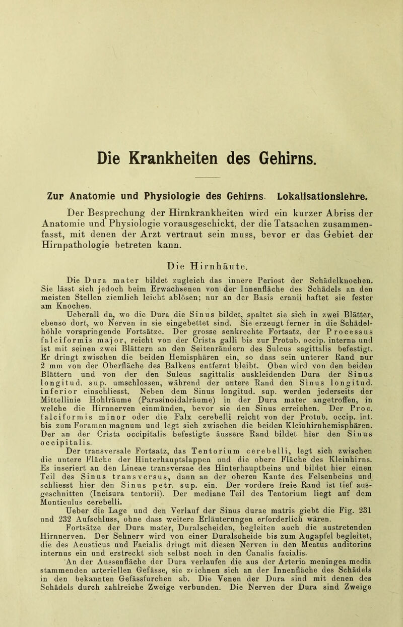 Die Krankheiten des Gehirns Zur Anatomie und Physiologie des Gehirns. Lokalisationslehre. Der Besprechung der Hirnkranklieiten wird ein kurzer Abriss der Anatomie und Physiologie vorausgeschickt, der die Tatsachen zusammen- fasst, mit denen der Arzt vertraut sein muss, bevor er das Gebiet der Hirnpathologie betreten kann. Die Hirnhäute. Die Dura mater bildet zugleich das innere Periost der Schädelkuochen. Sie lässt sich jedoch heim Erwachsenen von der Innenfläche des Schädels an den meisten Stellen ziemlich leicht ablösen; nur an der Basis cranii haftet sie fester am Knochen. Ueberall da, wo die Dura die Sinus bildet, spaltet sie sich in zwei Blätter, ebenso dort, wo Nerven in sie eingebettet sind. Sie erzeugt ferner in die Schädel- höhle vorspringende Fortsätze. Der grosse senkrechte Fortsatz, der Processus falciformis major, reicht von der Crista galli bis zur Protub. occip. interna und ist mit seinen zwei Blättern an den Seitenrändern des Sulcus sagittalis befestigt. Er dringt zwischen die beiden Hemisphären ein, so dass sein unterer Rand nur 2 mm von der Oberfläche des Balkens entfernt bleibt. Oben wird von den beiden Blättern und von der den Sulcus sagittalis auskleidenden Dura der Sinus longitud. sup. umschlossen, während der untere Rand den Sinus longitud. inferior einschliesst. Neben dem Sinus longitud. sup. werden jederseits der Mittellinie Hohlräume (Parasinoidalräume) in der Dura mater angetroffen, in welche die Hirnnerven einmünden, bevor sie den Sinus erreichen. Der Proc. falciformis minor oder die Falx cerebelli reicht von der Protub. occip. int. bis zum Foramen magnum und legt sich zwischen die beiden Kleinhirnhemisphären. Der an der Crista occipitalis befestigte äussere Rand bildet hier den Sinus occipitalis. Der transversale Fortsatz, das Tentorium cerebelli, legt sich zwischen die untere Fläche der Hinterhauptslappen und die obere Fläche des Kleinhirns. Es inseriert an den Lineae transversae des Hinterhauptbeins und bildet hier einen Teil des Sinus transversus, dann an der oberen Kante des Felsenbeins und schliesst hier den Sinus petr. sup. ein. Der vordere freie Rand ist tief aus- geschnitten (Incisura tentorii). Der mediane Teil des Tentorium liegt auf dem Monticulus cerebelli. Heber die Lage und den Verlauf der Sinus durae matris giebt die Fig. 231 und 232 Aufschluss, ohne dass weitere Erläuterungen erforderlich wären. Fortsätze der Dura mater, Duralscheiden, begleiten auch die austretenden Hirnnerven. Der Sehnerv wird von einer Duralscheide bis zum Augapfel begleitet, die des Acusticus und Facialis dringt mit diesen Nerven in den Meatus auditorius internus ein und erstreckt sich selbst noch in den Canalis facialis. An der Aussenfläche der Dura verlaufen die aus der Arteria meningea media stammenden arteriellen Gefässe, sie z* ichnen sich an der Innenfläche des Schädels in den bekannten Gefässfurchen ab. Die Venen der Dura sind mit denen des Schädels durch zahlreiche Zweige verbunden. Die Nerven der Dura sind Zweige