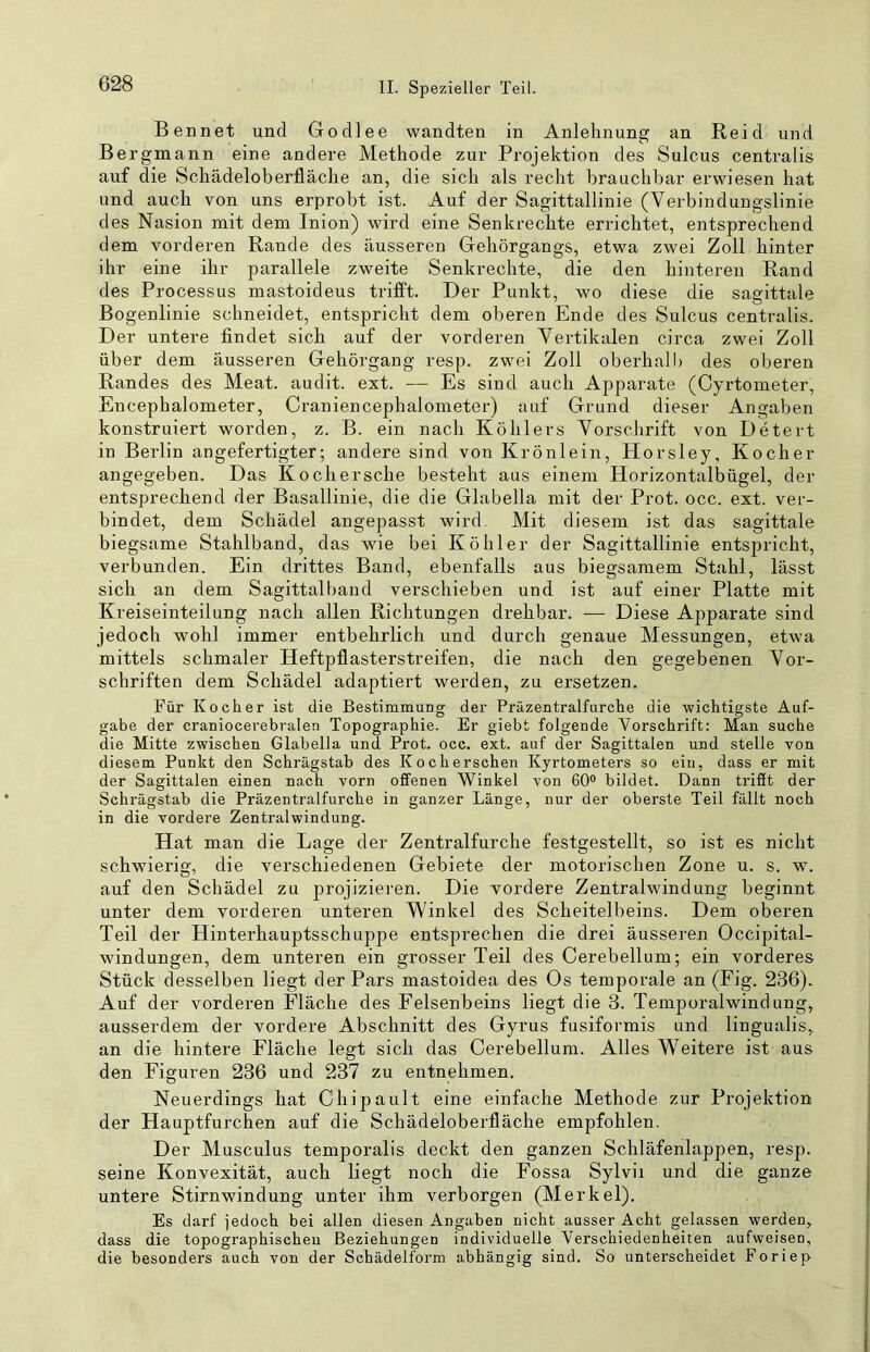 Beanet und Godlee wandten in Anlehnung an Heid und Bergmann eine andere Methode zur Projektion des Sulcus centralis auf die Schädeloberfläche an, die sich als recht brauchbar erwiesen hat und auch von uns erprobt ist. Auf der Sagittallinie (Verbindungslinie des Nasion mit dem Inion) wird eine Senkrechte errichtet, entsprechend dem vorderen Rande des äusseren Gehörgangs, etwa zwei Zoll hinter ihr eine ihr parallele zweite Senkrechte, die den hinteren Rand des Processus mastoideus trifft. Der Punkt, wo diese die sagittale Bogenlinie schneidet, entspricht dem oberen Ende des Sulcus centralis. Der untere findet sich auf der vorderen Vertikalen circa zwei Zoll über dem äusseren Gehörgang resp. zwei Zoll oberhalb des oberen Randes des Meat. audit. ext. — Es sind auch Apparate (Cyrtometer, Encephalometer, Craniencephalometer) auf Grund dieser Angaben konstruiert worden, z. B. ein nach Köhlers Vorschrift von Detert in Berlin an gefertigter; andere sind von Krönlein, Horsley, Kocher angegeben. Das Kochersche besteht aus einem Horizontalbügel, der entsprechend der Basallinie, die die Glabella mit der Prot. occ. ext. ver- bindet, dem Schädel angepasst wird. Mit diesem ist das sagittale biegsame Stahlband, das wie bei Köhler der Sagittallinie entsjjricht, verbunden. Ein drittes Band, ebenfalls aus biegsamem Stahl, lässt sich an dem Sagittalband verschieben und ist auf einer Platte mit Kreiseinteilung nach allen Richtungen drehbar. — Diese Apparate sind jedoch wohl immer entbehrlich und durch genaue Messungen, etwa mittels schmaler Heftpflasterstreifen, die nach den gegebenen Vor- schriften dem Schädel adaptiert werden, zu ersetzen. Für Kocher ist die Bestimmung der Präzentralfurche die wichtigste Auf- gabe der craniocerebralen Topographie. Er giebt folgende Vorschrift: Man suche die Mitte zwischen Glabella und Prot. occ. ext. auf der Sagittalen und stelle von diesem Punkt den Schrägstab des Koch ersehen Kyrtometers so ein, dass er mit der Sagittalen einen nach vorn offenen Winkel von 60® bildet. Dann trifft der Schrägstab die Präzentralfurche in ganzer Länge, nur der oberste Teil fällt noch in die vordere Zentralwindung. Hat man die Lage der Zentralfurche festgestellt, so ist es nicht schwierig, die verschiedenen Gebiete der motorischen Zone u. s. w. auf den Schädel zu projizieren. Die vordere Zentralwindung beginnt unter dem vorderen unteren Winkel des Scheitelbeins. Dem oberen Teil der Hinterhauptsschuppe entsprechen die drei äusseren Occipital- windungen, dem unteren ein grosser Teil des Cerebellum; ein vorderes Stück desselben liegt der Pars mastoidea des Os temporale an (Fig. 236). Auf der vorderen Fläche des Felsenbeins liegt die 3. Temporalwindung, ausserdem der vordere Abschnitt des Gyrus fusiformis und lingualis, an die hintere Fläche legt sich das Cerebellum. Alles Weitere ist aus den Figuren 236 und 237 zu entnehmen. Neuerdings hat Chipault eine einfache Methode zur Projektion der Hauptfurchen auf die Schädeloberfläche empfohlen. Der Musculus temporalis deckt den ganzen Schläfenlappen, resp. seine Konvexität, auch liegt noch die Fossa Sylvii und die ganze untere Stirnwindung unter ihm verborgen (Merkel). Es darf jedoch bei allen diesen Angaben nicht ausser Acht gelassen werden, dass die topographischen Beziehungen individuelle Verschiedenheiten aufweisen, die besonders auch von der Schädelform abhängig sind. So unterscheidet Foriep