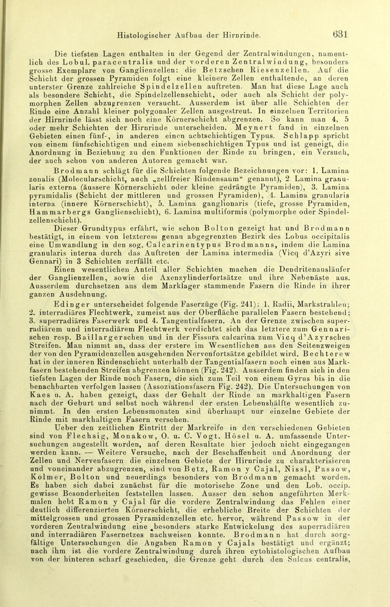 Die tiefsten Lagen enthalten in der Gegend der Zentralwindungen, nament- lich des Lobul. paracentralis und der vorderen Zentralwiudung, besonders grosse Exemplare von Ganglienzellen: die Betzschen Bi es en z el len. Auf die Schicht der grossen Pyramiden folgt eine kleinere Zellen enthaltende, an deren unterster Grenze zahlreiche Spin d e 1 zel 1 en auftreten. Man hat diese Lage auch als besondere Schicht, die Spindelzellenschicht, oder auch als Schicht der poly- morphen Zellen abzugrenzen versucht. Ausserdem ist über alle Schichten der Rinde eine Anzahl kleiner polygonaler Zellen ausgestreut. In einzelnen Territorien der Hirnrinde lässt sich noch eine Körnerschicht abgrenzen. So kann man 4, 5 oder mehr Schichten der Hirnrinde unterscheiden. Meynert fand in einzelnen Gebieten einen fünf-, in anderen einen achtschiohtigen Typus. Schlapp spricht von einem fünfschichtigen und einem siebenschichtigen Typus und ist geneigt, die Anordnung in Beziehung zu den Funktionen der Rinde zu bringen, ein Versuch, der auch schon von anderen Autoren gemacht war. Brodmann schlägt für die Schichten folgende Bezeichnungen vor: 1. Lamina zonalis (Molecularschicht, auch „zellfreier Rindensaum“ genannt), 2. Lamina granu- laris externa (äussere Körnerschicht oder kleine gedrängte Pyramiden), 3. Lamina pyramidalis (Schicht der mittleren und grossen Pyramiden), 1. Lamina granularis interna (innere Körnerschicht), 5. Lamina ganglionaris (tiefe, grosse Pyramiden, Hammarbergs Ganglienschicbt), 6. Lamina multiformis (polymorphe oder Spindel- zellenschicht). D ieser Grundtypus erfährt, wie schon Bolton gezeigt hat und Brodmann bestätigt, in einem von letzterem genau abgegrenzten Bezirk des Lobus occipitalis eine Umwandlung in den sog. Ca 1 car in en ty p us Brodmanns, indem die Lamina granularis interna durch das Auftreten der Lamina intermedia (Vicq d’Azyri sive Gennari) in 3 Schichten zerfällt etc. Einen wesentlichen Anteil aller Schichten machen die Dendritenausläufer der Ganglienzellen, sowie die Axenzylinderfortsätze und ihre Nebenäste aus. Ausserdem durchsetzen aus dem Marklager stammende Fasern die Rinde in ihrer ganzen Ausdehnung. Edinger unterscheidet folgende Faserzüge (Fig. 241): 1. Radii, Markstrahleii; 2. interradiäres Flechtwerk, zumeist aus der Oberfläche parallelen Fasern bestehend; 3. superradiäres Faserwerk und 4. Tangentialfasern. An der Grenze zwischen super- radiärem und interradiärem Flechtwerk verdichtet sich das letztere zum Gennari- schen resp. Baillargerschen und in der Fissiira calcarina zum Vicq d’Azyrscheu Streifen. Man nimmt an, dass der erstere im Wesentlichen aus den Seitenzweigen der von den Pyramidenzellen ausgehenden Nervenfortsätze gebildet wird. Bechterew hat in der inneren Rindenschicht unterhalb der Tangentialfasern noch einen aus Mark- fasern bestehenden Streifen abgrenzen können (Fig. 242). Ausserdem finden sich in den tiefsten Lagen der Rinde noch Fasern, die sich zum Teil von einem Gyrus bis in die benachbarten verfolgen lassen (Assoziationsfasern Fig. 242). Die Untersuchungen von Kaes u. A. haben gezeigt, dass der Gehalt der Rinde an raarkhaltigen Fasern nach der Geburt und selbst noch während der ersten Lebenshälfte wesentlich zu- nimmt. In den ersten Lebensmonaten sind überhaupt nur einzelne Gebiete der Rinde mit markhaltigen Fasern versehen. Ueber den zeitlichen Eintritt der Markreife in den verschiedenen Gebieten sind von Flechsig, Monakow, 0. u. C. Vogt. Hösel u. A. umfassende Unter- suchungen angestellt worden, auf deren Resultate hier jedoch nicht eingegangen werden kann. — Weitere Versuche, nach der Beschaffenheit und Anordnung der Zellen und Nervenfasern die einzelnen Gebiete der Hirnrinde zu charakterisieren und voneinander abzugrenzen, sind von Betz, Ramon y Cajal, Nissl, Passow, Kolmei', Bolton und neuerdings besonders von Brodmann gemacht worden. Es haben sich dabei zunächst für die motorische Zone und den Lob. occip. gewisse Besonderheiten feststellen lassen. Ausser den schon angeführten Merk- malen hebt Ramon y Cajal für die vordere Zentralwindung das Fehlen einer deutlich differenzierten Körnerschicht, die erhebliche Breite der Schichten der mittelgrossen und grossen Pyramidenzellen etc. hervor, während Passow in der vorderen Zentralwindung eine ^besonders starke Entwickelung des superradiären und interradiären Fasernetzes nachweisen konnte. Brodmann hat durch sorg- fältige Untersuchungen die Angaben Ramon y Cajals bestätigt und ergänzt; nach ihm ist die vordere Zentralwindung durch ihren cytohistologischen Aufbau von der hinteren scharf geschieden, die Grenze geht durch den Sulcus centralis.