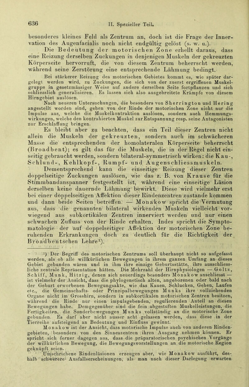 besonderes kleines Feld als Zentrum an, doch ist die Frage der Inner- vation des Augenfacialis noch nicht endgültig gelöst (s. w. u.). Die Bedeutung der motorischen Zone erhellt daraus, dass eine Reizung derselben Zuckungen in denjenigen Muskeln der gekreuzten Körperseite hervorruft, die von diesem Zentrum beherrscht werden, während seine Zerstörung eine entsprechende Lähmung bedingt. Bei stärkerer Reizung des motorischen Gebietes kommt es, wie später dar- gelegt werden wird, zu Zuckungen, die sich von der zuerst ergriffenen Muskel- gruppe in gesetzmässiger Weise auf andere derselben Seite fortpflanzen und sich schliesslich generalisieren. Es lassen sich also ausgebreitete Krämpfe von diesem Hirngebiet auslösen. Nach neueren Untersuchungen, die besonders von Sherrington und Hering angestellt worden sind, gehen von der Rinde der motorischen Zone nicht nur die Impulse aus, welche die Muskelkontraktion auslösen, sondern auch Hemmungs- wirkungen, welche den kontrahierten Muskel zurEntspannung resp. seine Antagonisten zur Erschlaffung bringen. Es bleibt aber zu beachten, dass ein Teil dieser Zentren nicht allein die Muskeln der gekreuzten, sondern aucli im schwächeren Masse die' entsprechenden der homolateralen Körperseite beherrscht (Broadbent); es gilt das für die Muskeln, die in der Regel nicht ein- seitig gebraucht werden, sondern bilateral-symmetrisch wirken: die Kau-, Schlund-, Kehlkopf-, Rumpf- und Augenschliessmuskeln. Dementsprechend kann die einseitige Reizung dieser Zentren doppelseitige Zuckungen auslösen, wie das z. B. von Krause für die Stimmbandanspanner festgestellt ist, während eine einseitige Läsion derselben keine dauernde Lähmung bewirkt. Diese wird vielmehr erst bei einer doppelseitigen Affektion dieser Rindenzentren zustande kommen und dann beide Seiten betreffen. — Mon äko w spiucht die Aei’mutung aus, dass die genannten bilateral wirkenden Muskeln vielleicht vor- wiegend aus subkortikalen Zentren innerviert werden und nur einen schwachen Zufluss von der Rinde erhalten. Indes spricht die Sympto- matologie der Auf doppelseitiger Affektion der motorischen Zone be- ruhenden Erkrankungen doch zu deutlich für die Richtigkeit der B r'o ad b ehtsehen Lehre ’) Der Begriff des motorischen Zentrums soll überhaupt nicht so aufgefasst werden, als ob alle willkürlichen Bewegungen in ihrem ganzen Umfang an dieses Gebiet gebunden wären und in ihm ihre einzige Geburtsstätte, ihre ausschliess- liche zentrale Repräsentation hätten. Die Mehrzahl der Hirnphysiologen — Goltz, Schiff, Munk, Hitzig, denen sich neuerdings besonders Monakow anschliesst — ist vielmehr der Ansicht, dass die phylogenetisch alten, angeborenen oder bald nach der Geburt erworbenen Bewegungsakte, wie das Kauen, Schlucken, Gehen, Laufen etc., die Gemeinschafts- oder Prinzipalbewegungen Munks ihre vollziehenden Organe nicht im Grosshirn, sondern in subkortikalen motorischen Zentren besitzen, während die Rinde nur einen impulsgebenden, regulierenden Anteil an diesen Bewegungen habe. Demgegenüber sind die fein abgestuften Muskelleistungen, die Fertigkeiten, die Sonderbewegungen Munks vollständig an die motorische Zone gebunden. Es darf aber nicht ausser acht gelassen werden, dass diese in der Tierreihe aufsteigend an Bedeutung und Einfluss gewinnt. Monakow ist der Ansicht, dass motorische Impulse auch von anderen Rinden- gebieten, besonders von den Sinneszentren ihren Ausgang nehmen können. Er spricht sich ferner dagegen aus, dass die präparatorischen psychischen Vorgänge der willkürlichen Bewegung, die Bewegungsvorstellungen an die motorische Region geknüpft seien. Umschriebene Rindenläsionen erzeugen aber, wie Monakow ausführt, des- halb' schwerere' Ausfallserscheinungen, als man nach dieser Darlegung erwarten