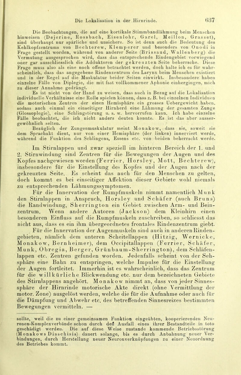 Die Beobachtungen, die auf eine kortikale Stimmbandlähmung beim Menschen hinweisen (Dejerine, Rossbach, Eisenlohr, Garei, Meillon, Grasset), sind überhaupt nur spärliche und unsichere. So ist denn auch die Bedeutung des Kehlkopfzentrums von Bechterew, Klemperer und besonders von Onodi in Frage gestellt worden, während von anderer Seite (Brissaud, Wallenberg) die Vermutung ausgesprochen wird, dass das entsprechende Rindengebiet vorwiegend oder gar ausschliesslich die Adduktoren der gekreuzten Seite beherrsche. Diese Frage muss also als eine noch offene betrachtet werden, doch halte ich es für wahr- scheinlich, dass das angegebene Rindenzentrum des Larynx beim Meuschen existiert und in der Regel auf die Muskulatur beider Seiten einwirkt. Insbesondere haben einzelne Fälle von Diplegie, die mit fast vollkommener Aphonie einhergingen, mich zu dieser Annahme gedrängt. Es ist nicht von der Hand zu weisen, dass auch in Bezug auf die Lokalisation individuelle Verhältnisse eine Rolle spielen können, dass z. B. bei einzelnen Individuen die motorischen Zentren der einen Hemisphäre ein grosses üebergewicht haben, sodass auch einmal ein einseitiger Hirnherd eine Lähmung der gesamten Zunge (Glossoplegie), eine Schlingstörung u. s. w. hervorrufen kann. Ich habe einzelne Fälle beobachtet, die ich nicht anders deuten konnte. Es ist das aber aussei'- gewöhnlich selten. Bezüglich der Zungenmuskulatur meint Monakow, dass sie, soweit sie dem Sprachakt dient, nur von einer Hemisphäre (der linken) innerviert werde, während die Funktion des Sehlingens, Essens etc. von beiden beherrscht werde. Im Stirnlappen und zwar speziell im hinteren Bereich der 1. und 2. Stirnwindung sind Zentren für die Bewegungen der Augen und des Kopfes nachgewiesen worden (Ferrier, Horsley, Mott, Bechterew), insbesondere für die Einstellung des Kopfes und der Augen nach der gekreuzten Seite. Es scheint das auch für den Menschen zu gelten, doch kommt es bei einseitiger Affektion dieser Gebiete wohl niemals zu entsprechenden Lähmungssymptomen. Für die Innervation der Rumpfmuskeln nimmt namentlich Munk den Stirnlappen in Anspruch, Horsley und Schäfer (auch Bruns) die Randwindung, Sherrington ein Gebiet zwischen Arm- und Bein- zentrum. Vfenn andere Autoren (Jackson) dem Kleinhirn einen besonderen Einfluss auf die Rumpfmuskeln znschreiben, so schliesst das nicht aus, dass es ein ihm übergeordnetes frontales Rindenzentrum giebt. Für die Innervation der Augenmuskeln sind auch in anderen Rinden- gebieten, nämlich dem unteren Scheitellappen (Hitzi g, Wernicke, Monakow, Bernheimer), dem Occipitallappen (Ferrier, Schäfer, Munk, Obregia, Berger, Grünbaum-Sherrington), dem Schläfen- lappen etc. Zentren gefunden worden. Jedenfalls scheint von der Seh- sphäre eine Bahn zu entspringen, welche Impulse für die Einstellung der Augen fortleitet. Immerhin ist es wahrscheinlich, dass das Zentrum für die willkürliche Blickwendung etc. nur dem bezeichneten Gebiete des Stirnlappens angehört. Monakow nimmt an, dass von jeder Sinnes- sphäre der Hirnrinde motorische Akte direkt (ohne Yermittlung der motor. Zone) ausgelöst werden, welche die für die Aufnahme oder auch für die Dämpfung und Abwehr etc. des betreffenden Sinnesreizes bestimmten Bewegungen vermitteln. — sollte, weil die zu einer gemeinsamen Funktion eingeübten, kooperierenden Neu- ronen-Komplexverbände schon durch ded Ausfall eines ihrer Bestandteile in toto geschädigt werden. Die auf diese Weise zustande kommende Betriebsstörung (Monak 0 ws Diaschisis) dauert solange, bis es durch Anbahnung neuer Ver- bindungen, durch Herstellung neuer Neuronverknüpfungen zu einer Neuordnung des Betriebes kommt.