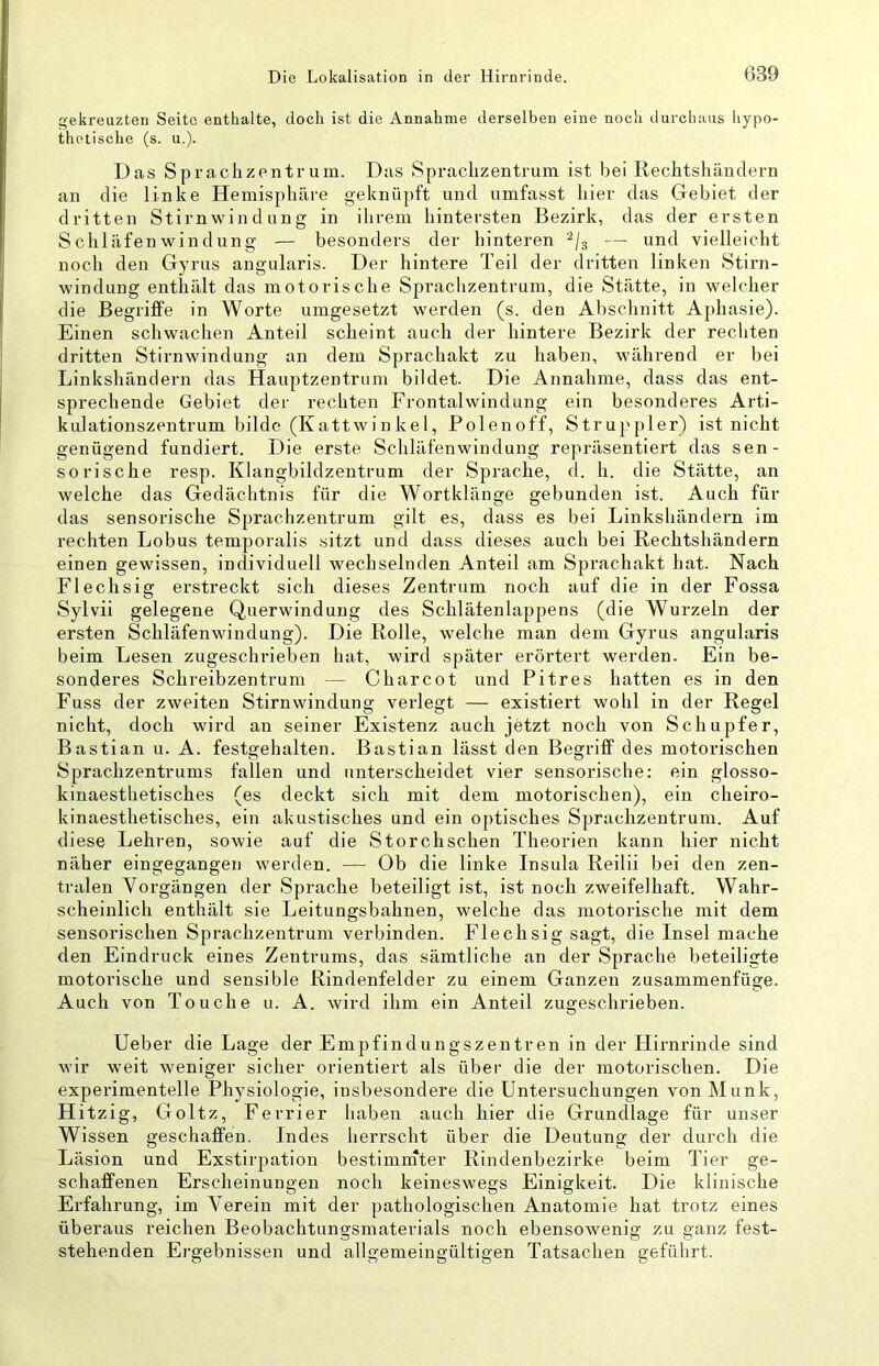 gekreuzten Seite enthalte, doch ist die Annahme derselben eine noch durchaus hypo- thetische (s. u.). Das Sprachzentrum. Das Sprachzentrum ist bei Rechtshändern an die linke Hemisphäre geknüpft und umfasst hier das Gebiet der dritten Stirnwindung in ihrem hintersten Bezirk, das der ersten Schläfenwindüng — besonders der hinteren ^/s — und vielleicht noch den Gyrus angularis. Der hintere Teil der dritten linken Stirn- windnng enthält das motorische Sprachzentrum, die Stätte, in welcher die Begriffe in Worte umgesetzt werden (s. den Abschnitt Aphasie). Einen schwachen Anteil scheint auch der hintere Bezirk der rechten dritten Stirnwindung an dem Sprachakt zu haben, während er bei Linkshändern das Hauptzentriim bildet. Die Annahme, dass das ent- sprechende Gebiet der rechten Frontalwindung ein besonderes Arti- kulationszentrum bilde (Kattwinkel, Polenoff, Struppler) ist nicht genügend fundiert. Die erste Schläfenwindung repräsentiert das sen- sorische resp. Klangbildzeutrum der Sprache, d. h. die Stätte, an welche das Gedächtnis für die Wortklänge gebunden ist. Auch für das sensorische Sprachzentrum gilt es, dass es bei Linkshändern im rechten Lobus temporalis sitzt und dass dieses auch bei Rechtshändern einen gewissen, individuell wechselnden Anteil am Sprachakt hat. Nach Flechsig erstreckt sich dieses Zentrum noch auf die in der Fossa Sylvii gelegene Querwindung des Schläfenlappens (die Wurzeln der ersten Schläfenwindung). Die Rolle, welche man dem Gyrus angularis beim Lesen zugeschrieben hat, wird später erörtert werden. Ein be- sonderes Schreibzentrum — C har cot und Pitres hatten es in den Fuss der zweiten Stirnwindung verlegt — existiert wohl in der Regel nicht, doch wird an seiner Existenz auch jetzt noch von Schupfer, Bastian u. A. festgehalten. Bastian lässt den Begriff des motorischen Sprachzentrums fallen und unterscheidet vier sensorische: ein glosso- kinaesthetisches (es deckt sich mit dem motorischen), ein cheiro- kinaesthetisches, ein akustisches und ein optisches Sprachzentrum. Auf diese Lehren, sowie auf die Storchschen Theorien kann hier nicht näher eingegangen werden. — Ob die linke Insula Reilii bei den zen- tralen Vorgängen der Sprache beteiligt ist, ist noch zweifelhaft. Wahr- scheinlich enthält sie Leitungsbahnen, welche das motorische mit dem sensorischen Sprachzentrum verbinden. Flechsig sagt, die Insel mache den Eindruck eines Zentrums, das sämtliche an der Sprache beteiligte motorische und sensible Rindenfelder zu einem Ganzen zusammenfüge. Auch von Touche u. A. wird ihm ein Anteil zugeschrieben. lieber die Lage der Empfindungszentren in der Hirnrinde sind wir weit weniger sicher orientiert als über die der motorischen. Die experimentelle Physiologie, insbesondere die Untersuchungen von Munk, H itzig, Goltz, Ferrier haben auch hier die Grundlage für unser Wissen geschaffen. Indes herrscht über die Deutung der durch die Läsion und Exstirpation bestimmter Rindenbezirke beim Tier ge- schaffenen Erscheinungen noch keineswegs Einigkeit. Die klinische Erfahrung, im Verein mit der pathologischen Anatomie hat trotz eines überaus reichen Beobachtungsmaterials noch ebensowenig zu ganz fest- stehenden Ergebnissen und allgemeingültigen Tatsachen geführt.