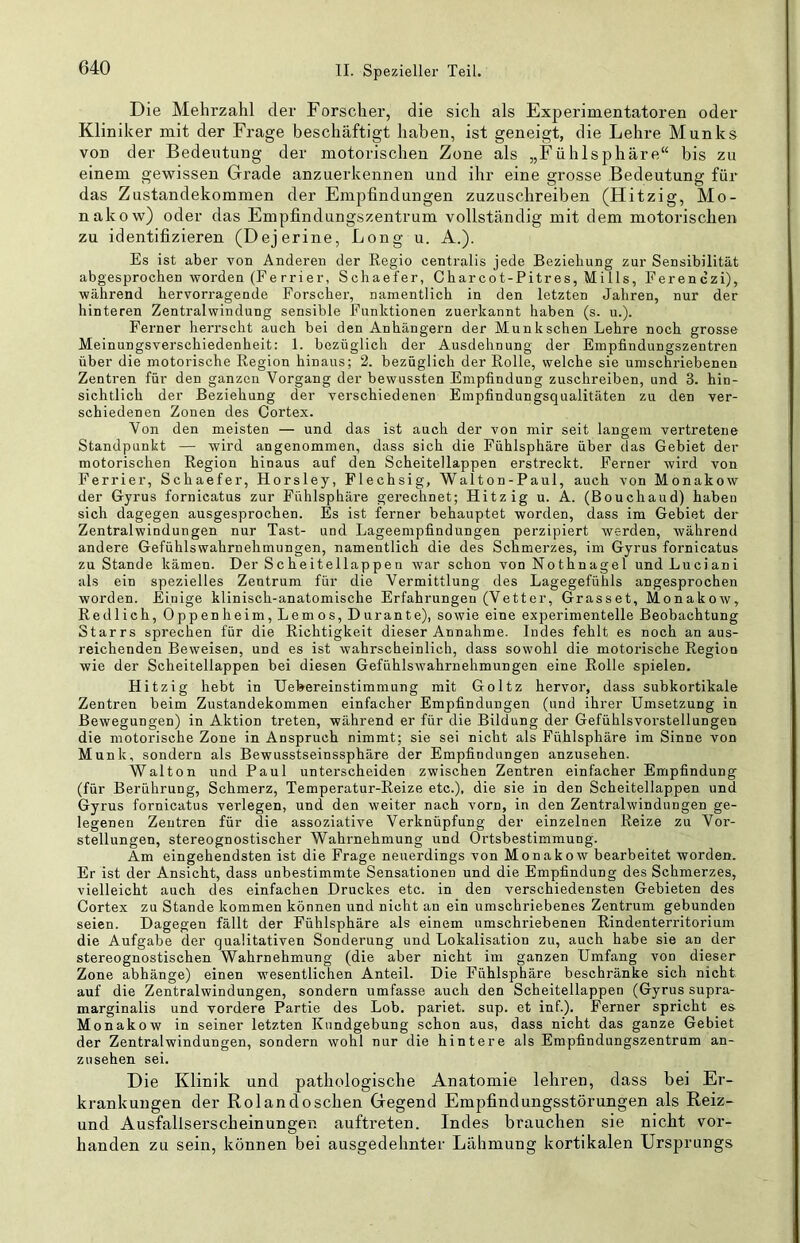Die Mehrzahl der Forscher, die sich als Experimentatoren oder Kliniker mit der Frage beschäftigt haben, ist geneigt, die Lehre Munks von der Bedeutung der motorischen Zone als „Fühlsphäre“ bis zu einem gewissen Grade anzuerkennen und ihr eine grosse Bedeutung für das Zustandekommen der Empfindungen zuzuschreiben (Hitzig, Mo- nakow) oder das Empfindungszentrum vollständig mit dem motorischen zu identifizieren (Dejerine, Long u. A.). Es ist aber von Anderen der Regio centralis jede Beziehung zur Sensibilität abgesprochen worden (Fe rrier, Schaefer, Charcot-Pitres, Mills, Ferenczi), während hervorragende Forscher, namentlich in den letzten Jahren, nur der hinteren Zentralwindung sensible Funktionen zuerkannt haben (s. u.). Ferner herrscht auch bei den Anhängern der Munkschen Lehre noch grosse Meinungsverschiedenheit: 1. bezüglich der Ausdehnung der Empfindungszentren über die motorische Region hinaus; 2. bezüglich der Rolle, welche sie umschriebenen Zentren für den ganzen Vorgang der bewussten Empfindung zuschreiben, und 3. hin- sichtlich der Beziehung der verschiedenen Empfindungsqualitäten zu den ver- schiedenen Zonen des Cortex. Von den meisten — und das ist auch der von mir seit langem vertretene Standpunkt — wird angenommen, dass sich die Fühlsphäre über das Gebiet der motorischen Region hinaus auf den Scheitellappen erstreckt. Ferner wird von Ferrier, Schaefer, Horsley, Flechsig, Walton-Paul, auch von Monakow der Gyrus fornicatus zur Fühlsphäre gerechnet; Hitzig u. A. (Bouchaud) haben sich dagegen ausgesprochen. Es ist ferner behauptet worden, dass im Gebiet der Zentralwindungen nur Tast- und Lageempfindungen perzipiert werden, während andere Gefühlswahrnehmungen, namentlich die des Schmerzes, im Gyrus fornicatus zu Stande kämen. Der Scheitellappen war schon von Nothnagel und Luciani als ein spezielles Zentrum für die Vermittlung des Lagegefühls angesprochen worden. Einige klinisch-anatomische Erfahrungen (Vetter, Grasset, Monakow, Redlich, Oppenheim, Lemos, Durante), sowie eine experimentelle Beobachtung Starrs sprechen für die Richtigkeit dieser Annahme. Indes fehlt es noch an aus- reichenden Beweisen, und es ist wahrscheinlich, dass sowohl die motorische Region wie der Scheitellappen bei diesen Gefühlswahrnehmungen eine Rolle spielen. Hitzig hebt in Uebereinstimmung mit Goltz hervor, dass subkortikale Zentren beim Zustandekommen einfacher Empfindungen (und ihrer Umsetzung in Bewegungen) in Aktion treten, während er für die Bildung der Gefühlsvorstellungen die motorische Zone in Anspruch nimmt; sie sei nicht als Fühlsphäre im Sinne von Munk, sondern als Bewusstseinssphäre der Empfindungen anzusehen. Walton und Paul unterscheiden zwischen Zentren einfacher Empfindung (für Berührung, Schmerz, Temperatur-Reize etc.), die sie in den Scheitellappen und Gyrus fornicatus verlegen, und den weiter nach vorn, in den Zentralwindungen ge- legenen Zentren für die assoziative Verknüpfung der einzelnen Reize zu Vor- stellungen, stereognostischer Wahrnehmung und Ortsbestimmung. Am eingehendsten ist die Frage neuerdings von Monakow bearbeitet worden. Er ist der Ansicht, dass unbestimmte Sensationen und die Empfindung des Schmerzes, vielleicht auch des einfachen Druckes etc. in den verschiedensten Gebieten des Cortex zu Stande kommen können und nicht an ein umschriebenes Zentrum gebunden seien. Dagegen fällt der Fühlsphäre als einem umschriebenen Rindenterritorium die Aufgabe der qualitativen Sonderung und Lokalisation zu, auch habe sie an der stereognostischen Wahrnehmung (die aber nicht im ganzen Umfang von dieser Zone abhänge) einen wesentlichen Anteil. Die Fühlsphäre beschränke sich nicht auf die Zentralwindungen, sondern umfasse auch den Scheitellappen (Gyrus supra- marginalis und vordere Partie des Lob. pariet. sup. et inf.). Ferner spricht es Monakow in seiner letzten Kundgebung schon aus, dass nicht das ganze Gebiet der Zentralwindungen, sondern wohl nur die hintere als Empfindungszentrum an- z 11 sehen sei. Die Klinik und patliologische Anatomie lehren, dass bei Er- krankungen der Rolandosehen Gegend Empfindungsstörungen als Reiz- und Ausfallserscheinungen auftreten. Indes brauchen sie nicht vor- handen zu sein, können bei ausgedehnter Lähmung kortikalen Ursprungs