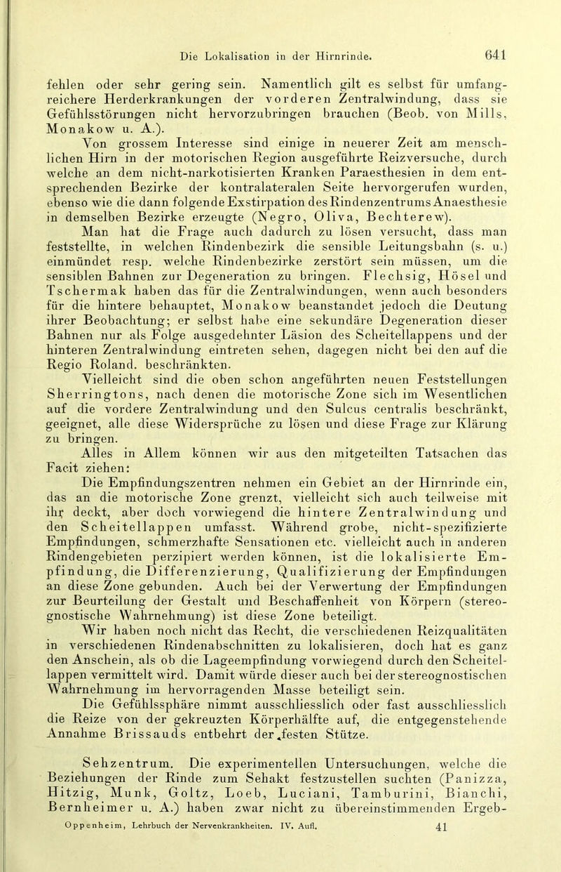 fehlen oder sehr gering sein. Namentlich gilt es selbst für umfang- reichere Herderkrankungen der vorderen Zentralwindung, dass sie Gefühlsstörungen nicht hervorzubringen brauchen (Beob. von Mills, Monakow u. A.). Von grossem Interesse sind einige in neuerer Zeit am mensch- lichen Hirn in der motoi'ischen Region ausgeführte Reizversuche, durch welche an dem nicht-narkotisierten Kranken Paraesthesien in dem ent- sprechenden Bezirke der kontralateralen Seite hervorgerufen wurden, ebenso wie die dann folgende Exstirpation des Rindenzentrums Anaesthesie in demselben Bezirke erzeugte (Negro, Oliva, Bechterew). Man hat die Frage auch dadurch zu losen versucht, dass man feststellte, in welchen Rindenbezirk die sensible Leitungsbahn (s. u.) einmündet resp. w'elche Rindenbezirke zerstört sein müssen, um die sensiblen Bahnen zur Degeneration zu bringen. Flechsig, Hösel und Tschermak haben das für die Zentral Windungen, wenn auch besonders für die hintere behauptet, Monakow beanstandet jedoch die Deutung ihrer Beobachtung; er selbst habe eine sekundäre Degeneration dieser Bahnen nur als Folge ausgedehnter Läsion des Scheitellappens und der hinteren Zentralwindung eintreten sehen, dagegen nicht bei den auf die Regio Roland, beschränkten. Vielleicht sind die oben schon angeführten neuen Feststellungen Sherringtons, nach denen die motorische Zone sich im Wesentlichen auf die vordere Zentralwindung und den Sulcus centralis beschränkt, geeignet, alle diese Widersprüche zu lösen und diese Frage zur Klärung zu bringen. Alles in Allem können wir aus den mitgeteilten Tatsachen das Facit ziehen: Die Empfindungszentren nehmen ein Gebiet an der Hirnrinde ein, das an die motorische Zone grenzt, vielleicht sich auch teilweise mit ilij; deckt, aber doch vorwiegend die hintere Zentralwindung und den Scheitellappen umfasst. Während grobe, nicht-spezifizierte Empfindungen, schmerzhafte Sensationen etc. vielleicht auch in anderen Rindengebieten perzipiert werden können, ist die lokalisierte Em- pfindung, die Differenzierung, Qualifizierung der Empfindungen an diese Zone gebunden. Auch bei der Verwertung der Empfindungen zur Beurteilung der Gestalt und Beschaffenheit von Körpern (stereo- gnostische Wahrnehmung) ist diese Zone beteiligt. Wir haben noch nicht das Recht, die verschiedenen Reizqualitäten in verschiedenen Rindenabschnitten zu lokalisieren, doch hat es ganz den Anschein, als ob die Lageempfindung vorwiegend durch den Scheitel- lappen vermittelt wird. Damit würde dieser auch bei der stereognostischen Wahrnehmung im hervorragenden Masse beteiligt sein. Die Gefühlssphäre nimmt ausschliesslich oder fast ausschliesslich die Reize von der gekreuzten Körperhälfte auf, die entgegenstehende Annahme Brissauds entbehrt der^festen Stütze. Sehzentrum. Die experimentellen Untersuchungen, welche die Beziehungen der Rinde zum Sehakt festzustellen suchten (Panizza, Hitzig, Munk, Goltz, Loeb, Luciani, Tamburini, Bianchi, Bernheimer u. A.) haben zwar nicht zu übereinstimmenden Ergeb- Oppenheim, Lehrbuch der Nervenkrankheiten. IV, Aufl. 41