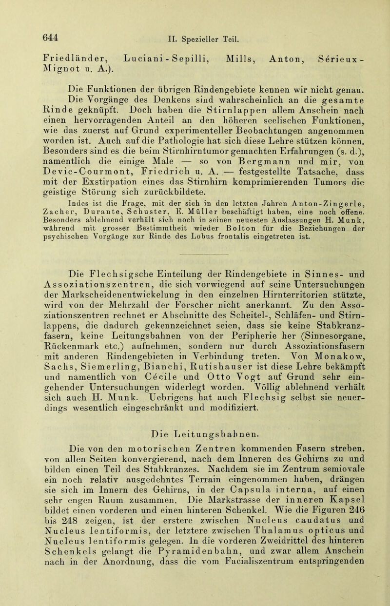 Friedländer, Luciani - Sepilli, Mills, Anton, Serieux- Mignot u. A.). Die Funktionen der übrigen Rindengebiete kennen wir nicht genau. Die Vorgänge des Denkens sind wahrscheinlich an die gesamte Rinde geknüpft. Doch haben die Stirnlappen allem Anschein nach einen hervorragenden Anteil an den höheren seelischen Funktionen, wie das zuerst auf Grund experimenteller Beobachtungen angenommen worden ist. Auch auf die Pathologie hat sich diese Lehre stützen können. Besonders sind es die beim Stirnhirntumor gemachten Erfahrungen (s. d.), namentlich die einige Male — so von Bergmann und mir, von Devic-Courmont, Friedrich u. A, — festgestellte Tatsache, dass mit der Exstirpation eines das Stirnhirn komprimierenden Tumors die geistige Störung sich zurückbildete. Indes ist die Frage, mit der sich in den letzten Jahren An ton-Z in gerl e. Zacher, Durante, Schuster, E. Müller beschäftigt haben, eine noch offene. Besonders ablehnend verhält sich noch in seinen neuesten Auslassungen H. Munk, während mit grosser Bestimmtheit wieder Bolton für die Beziehungen der psychischen Vorgänge zur Rinde des Lohns frontalis eingetreten ist. Die Flechsigsche Einteilung der Rindengebiete in Sinnes- und Assoziationszentren, die sich vorwiegend auf seine Untersuchungen der Markscheidenentwickelung in den einzelnen Hirnterritorien stützte, wird von der Mehrzahl der Forscher nicht anerkannt. Zu den Asso- ziationszentren rechnet er Abschnitte des Scheitel-, Schläfen- und Stirn- lappens, die dadurch gekennzeichnet seien, dass sie keine Stabkranz- fasern, keine Leitungsbahnen von der Peripherie her (Sinnesorgane, Rückenmark etc.) aufnehmen, sondern nur durch Assoziationsfasern mit anderen Rindengebieten in Verbindung treten. Von Monakow, Sachs, Siemerling, Bianchi, Rutishauser ist diese Lehre bekämpft und namentlich von Ce eile und Otto Vogt auf Grund sehr ein- gehender Untersuchungen widerlegt worden. Völlig ablehnend verhält sich auch H. Munk. Uebrigens hat auch Flechsig selbst sie neuer- dings Avesentlich eingeschränkt und modifiziert. Die Leitungsbahnen. Die von den motorischen Zentren kommenden Fasern streben, von allen Seiten konvergierend, nach dem Inneren des Gehirns zu und bilden einen Teil des Stabkranzes. Nachdem sie im Zentrum semiovale ein noch relativ ausgedehntes Terrain eingenommen haben, drängen sie sich im Innern des Gehirns, in der Capsula interna, auf einen sehr engen Raum zusammen. Die Markstrasse der inneren Kapsel bildet einen vorderen und einen hinteren Schenkel. Wie die Figuren 246 bis 248 zeigen, ist der erstere zwischen Nucleus caudatus und Nucleus lentiformis, der letztere zwischen Thalam us opticus und Nucleus lentiformis gelegen. In die vorderen Zweidrittel des hinteren Schenkels gelangt die Pyramiden bahn, und zwar allem Anschein nach in der Anordnung, dass die vom Facialiszentrum entspringenden