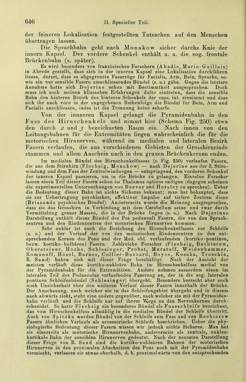 der feineren Lokalisation festgestellten Tatsachen auf den Menschen übertragen lassen. Die Sprachbahn geht nach Monakow sicher durchs Knie der innern Kapsel. Der vordere Schenkel enthält u. a. die sog. frontale Brückenbahn (s. später). Es wird besonders von französischen Forschern (Abadie, Marie- G u i 11 ai n) in Abrede gestellt, dass sich in der inneren Kapsel eine Lokalisation durchführen Hesse, derart, dass es abgegrenzte Faserzüge für Facialis, Arm, Bein, Sprache, so- wie ein nur sensible Fasern umschliessendes Bündel (s. u.) gäbe. Gegen die letztere Annahme hatte sich Dejerine schon mit Bestimmtheit ausgesprochen. Doch muss ich nach meinen klinischen Erfahrungen dafür eintreten, dass die sensible Bahn den hinteren Bezirk des hinteren Schenkels der caps. int. einnimmt und dass sich ihr nach vorn in der angegebenen Reihenfolge die Bündel für Bein, Arm und Facialis anschliessen, indes ist die Trennung keine scharfe. Von der innneren Kapsel gelangt die Pyramidenbahn in den Fuss des Hirnschenkels und nimmt hier (Schema Fig. 250) etwa den durch 2 und j bezeichneten Raum ein. Nach innen von den Leitungsbahnen für die Extremitäten liegen wahrscheinlich die für die motorischen Hirnnerven, während im medialen und lateralen Bezirk Fasern verlaufen, die aus verschiedenen Gebieten der Grosshirnrinde stammen und allem Anschein nach in den grauen Brückenkernen enden. Im medialen Bündel des Hirnschenkelfusses (s. Fig. 250) verlaufen Fasern, die aus dem Stirnhirn (Flechsig, Monakow) — nach Dejerine aus der 3. Stirn- windung und dem Fuss der Zentralwindungen — entspringend, den vorderen Schenkel der inneren Kapsel passieren, um in die Brücke zu gelangen. Einzelne Forscher lassen einen Teil dieser Fasern schon im Thalamus opticus endigen (dagegen scheinen die experimentellen Untersuchungen von Beevor und Horsley zu sprechen). Ueber die Bedeutung dieser Bahn ist nichts Sicheres bekannt; man hat behauptet, dass sie zur Uebertragung psychischer, affektiver Impulse auf tiefere Zentren diene (Brissauds psychisches Bündel). Andererseits wurde die Meinung ausgesprochen, dass sie das Grosshirn in Verbindung mit dem Cerebellum setze und zwar durch Vermittelung grauer Massen, die in der Brücke liegen (s. u.). Nach Dejerines- Darstellung enthält dieses Bündel des Pes pedunculi Fasern, die von den Sprach- zentren und den Rindenzentren der motorischen Hirnnerven kommen. Sehr unklar ist noch die Beziehung des Hirnschenkelfusses zur Schleife (s. u.) und der Verlauf der von den motorischen Rindenzentren zu den ent- sprechenden Kernen des Pons und der Med. obl. verlaufenden (kortiko-pontinen, bezw. kortiko-bulbären) Fasern. Zahlreiche Forscher (Flechsig, Bechterew,. Obersteiner, Hoche, Schlesin ger. Probst, Mufatoff, Weiden h ammer,. Romanoff, Hösel, Barnes, Collier-Buzzard, Boyce, Kosaka, Troschin, R. Sand) haben sich mit dieser Frage beschäftigt. Nach der Ansicht der meisten verläuft diese kortiko-nukleäre Bahn im Hirnschenkelfuss medial von der Pyramidenbahn für die Extremitäten. Andere nehmen ausserdem einen im lateralen Teil des Pedunculus verlaufenden Faserzug an, der in die sog. lateralen pontinen Schleifenbündel (Schlesinger) übergeht. Besonders herrscht aber auch noch Unsicherheit über den weiteren Verlauf dieser Fasern innerhalb der Brücke. Der Anschauung, nach welcher sie in das Schleifengebiet übergeht und in diesem- nach abwärts zieht, steht eine andere gegenüber, nach welcher sie mit der Pyramiden- bahn verläuft und die Schleife nur auf ihrem Wege zu den Nervenkernen durch- schneidet. So hatte Fl echsi g ein besonderes Bündel als Fussschleife bezeichnet, das vom Hirnschenkelfuss allmählig in die medialen Bündel der Schleife Übertritt. Auch von Spitzka wurden Bündel von der Schleife zum Fuss und von Bechterew Fasern ähnlichen Verlaufs als accessorische Schleife beschrieben. Ueber die phy- siologische Bedeutung dieser Fasern wissen wir jedoch nichts Sicheres. Man hat sie einerseits als motorische Hirnnervenbahn, andererseits als zentrale, nukleo- kortikale Bahn der sensiblen Hirnnerven gedeutet. Nach der neuesten Darstellung dieser Frage von R. Sand sind die kortiko-nukleären Bahnen der motorischen Hirnnerven in den proximalen Abschnitten des Pons noch mit der Pyramidenbahn vermischt, verlassen sie etwas oberhalb, d. h. proximalwärts von den entsprechenden.