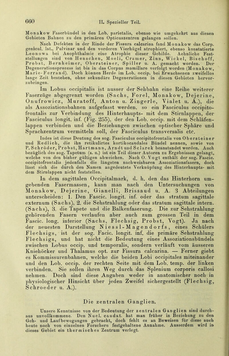 Monakow Faserbündel in den Lob. parietalis, ebenso wie umgekehrt aus diesen Gebieten Bahnen zu den primären Opticuszentren gelangen sollen. Nach Defekten in der Rinde der Fissura calcarina fand Monakow das Corp. genicul. lat., Pulvinar und den vorderen Vierhügel atrophiert, ebenso konstatierte Leonowa bei Anophthalmie eine Atrophie dieser Gebilde. Aehnliche Fest- stellungen sind von Henschen, Moeli, Gramer, Zinn, Wickel, Bischoff, Probst, Bernheimer, Obersteiner, Spüler u. A. gemacht worden. Der Degenerationsprozess ist bis in das Corpus mamillare verfolgt worden (Monakow, Marie-Ferrand). Doch können Herde im Lob. occip. bei Erwachsenen zweifellos lange Zeit bestehen, ohne sekundäre Degenerationen in diesen Gebieten hervor- zubringen. Im Lobus occipitalis ist ausser der Seilbahn eine Reihe weiterer Faserzüge abgegrenzt worden (Sachs, Forel, Monakow, Dejerine,. Onufrowicz, Muratoff, Anton u. Zingerle, Yialet u. A.), die als Assoziationsbahnen aufgefasst werden, so ein Fasciculus occipito- frontalis zur Verbindung des Hinterhaupts- mit dem Stirnlappen, der Fasciculus longit. inf. (Fig. 255), der den Lob. occip. mit dem Schläfen- lappen verbinden und die Beziehungen zwischen optischer Sphäre und Sprachzentrum vei’mitteln soll, der Fasciculus transversalis etc. Indes ist diese Deutung des sog. Fasciculus occipitofrontalis von Obersteiner und Redlich, die ihn retikulirtes kortikocaudales Bündel nennen, sowie von P. Schröder, Probst, Hartmann, Arndt und Sclarek beanstandet worden. Auch bezüglich des sog. Tapetum (s. u.) ist ein Teil dieser Autoren zu Ergebnissen gelangt, welche von den bisher gültigen abweichen. Nach 0. Vogt enthält der sog. Fascic. occipitofrontalis jedenfalls die längsten nachweisbaren Assoziationsfasern, doch lässt sich die durch den Namen angedeutete Verknüpfung des Hinterhaupts- mit dem Stirn lappen nicht feststellen. In dem sagittalen Occipitalmark, d. h. den das Hinterhorn um- gebenden Fasermassen, kann man nach den Untersuchungen von Monakow, Dejerine, Gianelli, Brissaud u. A. 3 Abteilungen unterscheiden: 1. Den Fascic. longit. inf. oder das stratum sagittale externum (Sachs), 2. die Sehstrahlung oder das stratum sagittale intern. (Sachs), 3. die Tapete und die Balkenfaserung. Die zur Sehstrahlung- gehörenden Fasern verlaufen aber auch zum grossen Teil in dem Fascic. long. inferior (Sachs, Flechsig, Probst, Vogt). Ja nach der neuesten Darstellung Niessl-Magendorfs, eines Schülers Flechsigs, ist der sog. Facic. longit. inf. die primäre Sehstrahlung- Flechsigs, und hat nicht die Bedeutung eines Assöziationshündels zwischen Lobus occip. und temporalis, sondern verläuft vom äusseren Kniehöcker und Thalamus opt. zur Fissura calcarina. — Ferner giebt es Kommissurenbahnen, welche die beiden Lobi occipitales miteinander und den Lob. occip. der rechten Seite mit dem Lob. temp. der linken verbinden. Sie sollen ihren Weg durch das Splenium corporis callosi nehmen. Doch sind diese Angaben weder in anatomischer noch in physiologischer Hinsicht über jeden Zweifel sichergestellt (Flechsig, Schroeder u. A.). Die zentralen Ganglien. Unsere Kenntnisse von der Bedeutung der zentralen Ganglien sind durch- aus unvollkommene. Den Nucl. caudat. hat man früher in Beziehung zu den Geh- und Laufbewegungen gebracht, doch fehlt es an Beweisen für diese auch heute noch von einzelnen Forschern festgehaltene Annahme. Ausserdem wird in dieses Gebiet ein thermisches Zentrum verlegt.