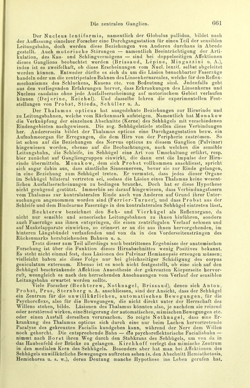 Die zentralen Ganglien. Der Nucleus len ti formis, namentlich der Globiilus pallidus, bildet nach der Aufifassung einzelner Forscher eine Durchgangsstation für einen Teil der sensiblen Leitungsbahn, doch werden diese Beziehungen von Anderen durchaus in Abrede gestellt. Auch motorische Störungen — namentlich Beeinträchtigung der Arti- kulation, des Kau- und Schlingvermögens — sind bei doppelseitigen Affektionen dieses Ganglions beobachtet worden (Brissaud, Lepine, Mingazzini u. A.), indes ist es zweifelhaft, ob diese Erscheinungen vom Nucl. lentif. selbst abgeleitet werden können. Entweder dürfte es sich da um die Läsion benachbarter Faserzüge handeln oder um die zentripetalen Bahnen desLinsenkernai'eales, welche für den Reflex- mechanismus des Schluckens, Kauens etc. von Bedeutung sind. Jedenfalls geht aus den vorliegenden Erfahrungen hervor, dass Erkrankungen des Linsenkerns und Nucleus caudatus ohne jede Ausfallserscheinung auf motorischem Gebiet verlaufen können (Dejerine, Reichel). Und dasselbe lehren die experimentellen Fest- stellungen von Probst, Stieda, Schüller u. A. Der Thalamus opticus hat ausgedehnte Beziehungen zur Hirnrinde und zu Leitungsbahnen, welche vom Rückenmark aufsteigen. Namentlich hat Monakow die Verknüpfung der einzelnen Abschnitte (Kerne) des Sehhügels mit verschiedenen Rindengebieten nachgewiesen. Die sog. Sehhügelstiele stellen diese Verbindungen her. Andererseits bildet der Thalamus opticus eine Durchgangsstation bezw. ein Aufnahmeorgan für Erregungen, die dem Hirn von der Peripherie Zuströmen. So ist schon auf die Beziehungen des Nervus opticus zu diesem Ganglion (Pulvinar) hingewiesen worden, ebenso auf die Beobachtungen, nach welchen die sensible Leitungsbahn, die Schleife, im Sehhügel eine Art von Umschaltung erfährt, resp. hier zunächst auf Gangliengruppen einwirkt, die dann erst die Impulse der Hirn- rinde übermitteln. Monakow, dem sich Probst vollkommen anschliesst, spricht sich sogar dahin aus, dass sämtliche Sinnesnerven, bevor sie zur Rinde gelangen, in eine Beziehung zum Sehhügel treten. Er vermutet, dass jedes dieser Organe im Sehhügel bilateral vertreten sei, sodass die Läsion eines Thalamus keine wesent- lichen Ausfallserscheinungen zu bedingen brauche. Doch hat er diese Hypothese nicht genügend gestützt. Immerhin sei darauf hingewiesen, dass Verbindungsfasern vom Thalamus zur kontralateralen Rinde auch von Anderen auf Grund ihrer Unter- suchungen angenommen worden sind (Ferri er-T u rner), und dass Probst aus der Schleife und dem Bindearme Faserzüge in den kontralateralen Sehhügel eintreten lässt, Bechterew bezeichnet den Seh- und Vierhügel als Reflexorgane, da nicht nur sensible und sensorische Leitungsbahnen zu ihnen hinführen, sondern auch Faserzüge aus ihnen entspringen, die einen zentrifugalen Verlauf nehmen und auf Muskelapparate einwirken, so erinnert er an die aus ihnen hervorgehenden, im hinteren Längsbündel verlaufenden und von da in den Vorderseitensträngen des Rückenmarks herabziehenden Bahnen u. a. Trotz dieser zum Teil allerdings noch bestrittenen Ergebnisse der anatomischen Forschung ist über die Funktion dieses Hirnabschnittes wenig Positives bekannt. Es steht nicht einmal fest, dass Läsionen des Pulvinar Hemianopsie erzeugen müssen; vielleicht haben sie diese Folge nur bei gleichzeitiger Schädigung des corpus geniculatum externum. Ebenso ist es noch nicht festgestellt, ob eine sich auf den Sehhügel beschränkende Affektion Anaestliesie der gekreuzten Köiperseite hervor- ruft, wenngleich es nach den herrschenden Anschauungen vom Verlauf der sensiblen Leitungsbahn erwartet werden sollte. Viele Forscher (Bechterew, Nothnagel, Brissaud), denen sich Anton, Probst, Prus, Sternberg u. A. anschliessen, sind der Ansicht, dass der Sehhügel ein Zentrum für die unwillkürlichen, automatischen Bewegungen, für die Psychoreflexe, also für die Bewegungen, die nicht direkt unter der Herrschaft des Willens stehen, bilde. Läsionen des Thalamus könnten also, je nachdem sie reizend oder zerstörend wirken, eineSteigerung der automatischen, mimischenBewegungen etc. oder einen Ausfall derselben verursachen. So zeigte Nothnagel, dass eine Er- krankung des Thalamus opticus sich durch eine nur beim Lachen hervortretende Paralyse des gekreuzten Facialis kundgeben kann, während der Nerv dem Willen noch gehorcht. Die entsprechende Bahn — die psychoreflektorische Facialisbahn — nimmt nach Borst ihren Weg durch den Stabkranz des Sehhügels, um von da in das Haubenfeld der Brücke zu gelangen. Kirchhoff verlegt das mimische Zentrum in den medialen Kern des Sehhügels. Besonders aber hat man bei Affektionen des Sehhügels unwillkürliche Bewegungen auftreten sehen (s. den Abschnitt Hemiathetosis, Hemichorea u. s. w.), deren Deutung manche Hypothese ins Leben gerufen hat.