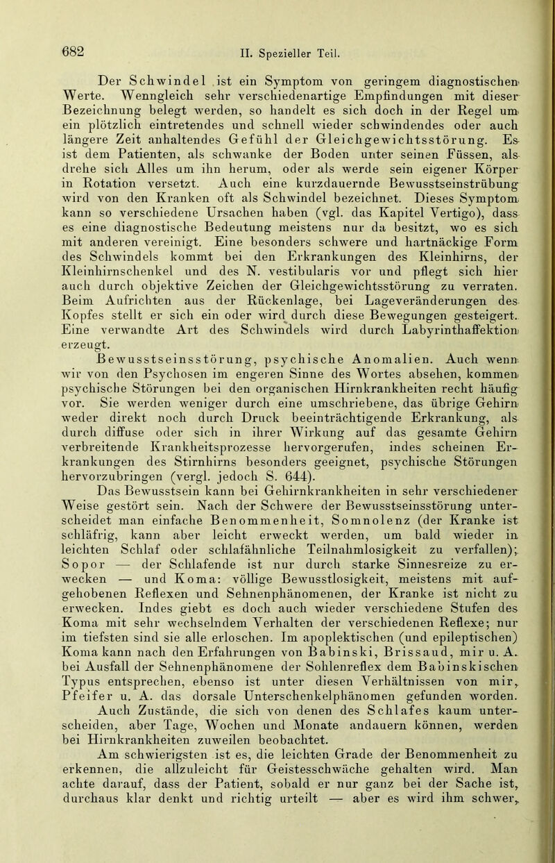 Der Schwindel ist ein Symptom von geringem diagnostischen Werte. Wenngleich sehr verschiedenartige Empfindungen mit dieser Bezeichnung belegt werden, so handelt es sich doch in der Regel um. ein plötzlich eintretendes und schnell wieder schwindendes oder auch längere Zeit anhaltendes Gefühl der Gleichgewichtsstörung. Es- ist dem Patienten, als schwanke der Boden unter seinen Eüssen, als drehe sich Alles um ihn herum, oder als werde sein eigener Körper in Rotation versetzt. Auch eine kurzdauernde Bewusstseinstrübung Avird von den Kranken oft als Schwindel bezeichnet. Dieses Symptom, kann so verschiedene Ursachen haben (vgl. das Kapitel Vertigo), dass es eine diagnostische Bedeutung meistens nur da besitzt, wo es sich mit anderen vereinigt. Eine besondei’s schwere und hartnäckige Form des Schwindels kommt bei den Erkrankungen des Kleinhirns, der Kleinhirnschenkel und des N. vestibularis vor und pflegt sich hier auch durch objektive Zeichen der Gleichgewichtsstörung zu verraten. Beim Aufrichten aus der Rückenlage, bei Lageveränderungen des Kopfes stellt er sich ein oder wird^ durch diese Bewegungen gesteigert. Eine verwandte Art des Schwindels wird durch Labyrinthaffektion erzeugt. Bewusstseinsstörung, psychische Anomalien. Auch wenn wir von den Psychosen im engeren Sinne des Wortes absehen, kommen psychische Störungen bei den organischen Hirnkrankheiten recht häufig vor. Sie Averden weniger durch eine umschriebene, das übrige Gehirn weder direkt noch durch Druck beeinträchtigende Erkrankung, als durch diffuse oder sich in ihrer Wirkung auf das gesamte Gehirn verbreitende Krankheitsprozesse hervorgerufen, indes scheinen Er- krankungen des Stirnhirns besonders geeignet, psychische Störungen hervorzubringen (vergl. jedoch S. 644). Das Bewusstsein kann bei Gehirnkrankheiten in sehr verschiedener Weise gestört sein. Nach der Schwere der Bewusstseinsstörung unter- scheidet man einfache Benommenheit, Somnolenz (der Kranke ist schläfrig, kann aber leicht erweckt werden, um bald wieder in leichten Schlaf oder schlafähnliche Teilnahmlosigkeit zu verfallen);, Sopor — der Schlafende ist nur durch starke Sinnesreize zu er- wecken — und Koma: völlige Bewusstlosigkeit, meistens mit auf- gehobenen Reflexen und Sehnenphänomenen, der Kranke ist nicht zu ei’Avecken. Indes giebt es doch auch wieder verschiedene Stufen des Koma mit sehr wechselndem Verhalten der verschiedenen Reflexe; nur im tiefsten sind sie alle erloschen. Im apoplektischen (und epileptischen) Koma kann nach den Erfahrungen von Babinski, Brissaud, mir u. A. bei Ausfall der Sehnenphänomene der Sohlenreflex dem Babinskischen Typus entsprechen, ebenso ist unter diesen Verhältnissen von mir, Pfeifer u. A. das dorsale Unterschenkelphänomen gefunden worden. Auch Zustände, die sich von denen des Schlafes kaum unter- scheiden, aber Tage, Wochen und Monate andauern können, werden bei Hirnkrankheiten zuweilen beobachtet. Am schwierigsten ist es, die leichten Grade der Benommenheit zu erkennen, die allzuleicht für Geistesschwäche gehalten wird. Man achte darauf, dass der Patient, sobald er nur ganz bei der Sache ist, durchaus klar denkt und richtig urteilt — aber es wird ihm schwer.