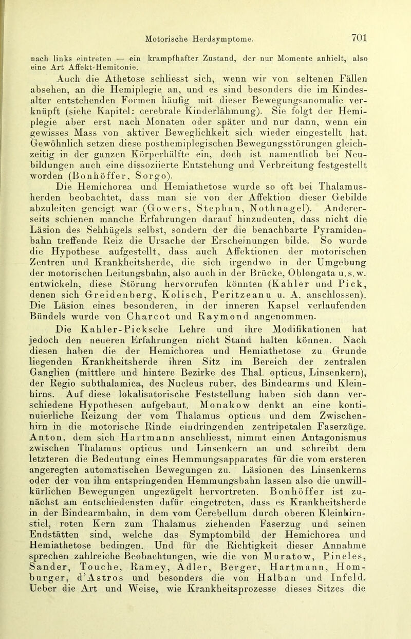 nach links eintreten — ein krampfhafter Zustand, der nur Momente anhielt, also eine Art Affekt-Hemitonie. Auch die Atlietose schliesst sich, wenn wir von seltenen Füllen absehen, an die Hemiplegie an, und es sind besonders die im Kindes- alter entstehenden Formen häufig mit dieser Bewegungsanomalie ver- knüpft (siehe Kapitel: cerebrale Kinderlähmung). Sie folgt der Hemi- plegie aber erst nach Monaten oder später und nur dann, wenn ein gewisses Mass von aktiver Beweglichkeit sich wieder eingestellt hat. Gewöhnlich setzen diese posthemiplegischen Bewegungsstörungen gleich- zeitig in der ganzen Körperhälfte ein, doch ist namentlich bei Neu- bildungen auch eine dissoziierte Entstehung und Verbreitung festgestellt worden (Bonhöffer, Sorgo). Die Hemichorea und Hemiathetose wurde so oft bei Thalamus- herden beobachtet, dass man sie von der Alfektion dieser Gebilde abzuleiten geneigt war (Gowers, Stephan, Nothnagel). Anderer- seits schienen manche Erfahrungen darauf hinzudeuten, dass nicht die Läsion des Sehhügels selbst, sondern der die benachbarte Pyramiden- bahn treffende Reiz die Ursache der Erscheinungen bilde. So wurde die Hypothese aufgestellt, dass auch Affektionen der motorischen Zentren und Krankheitsherde, die sich irgendwo in der Umgebung der motorischen Leitungsbahn, also auch in der Brücke, Oblongata u.s.w. entwickeln, diese Störung hervorrufen könnten (Kahler und Pick, denen sich Greidenberg, Kolisch, Peritzeanu u. A. anschlossen). Die Läsion eines besonderen, in der inneren Kapsel verlaufenden Bündels wurde von Charcot und Raymond angenommen. Die Kahler-Picksche Lehre und ihre Modifikationen hat jedoch den neueren Erfahrungen nicht Stand halten können. Nach diesen haben die der Hemichorea und Hemiathetose zu Grunde liegenden Krankheitsherde ihren Sitz im Bereich der zentralen Ganglien (mittlere und hintere Bezirke des Thal, opticus, Linsenkern), der Regio subthalamica, des Nucleus ruber, des Bindearms und Klein- hirns. Auf diese lokalisatorische Feststellung haben sich dann ver- schiedene Hypothesen aufgebaut. Monakow denkt an eine konti- nuierliche Reizung der vom Thalamus opticus und dem Zwischen- hirn in die motorische Rinde eindringenden zentripetalen Faserzüge. Anton, dem sich Hartmann anschliesst, nimmt einen Antagonismus zwischen Thalamus opticus und Linsenkern an und schreibt dem letzteren die Bedeutung eines Hemmungsapparates für die vom ersteren angeregten automatischen Bewegungen zu. Läsionen des Linsenkerns oder der von ihm entspringenden Hemmungsbahn lassen also die unwill- kürlichen Bewegungen ungezügelt hervortreten. Bonhöffer ist zu- nächst am entschiedensten dafür eingetreten, dass es Krankheitsherde in der Bindearmbahn, in dem vom Cerebellum durch oberen Kleinliirn- stiel, roten Kern zum Thalamus ziehenden Faserzug und seinen Endstätten sind, welche das Symptombild der Hemichorea und Hemiathetose bedingen. Und für die Richtigkeit dieser Annahme sprechen zahlreiche Beobachtungen, wie die von Muratow, Pineies, Sander, Touche, Ramey, Adler, Berger, Hartmann, Hom- burger, d’Astros und besonders die von Halban und Infeld. Ueber die Art und Weise, wie Krankheitsprozesse dieses Sitzes die