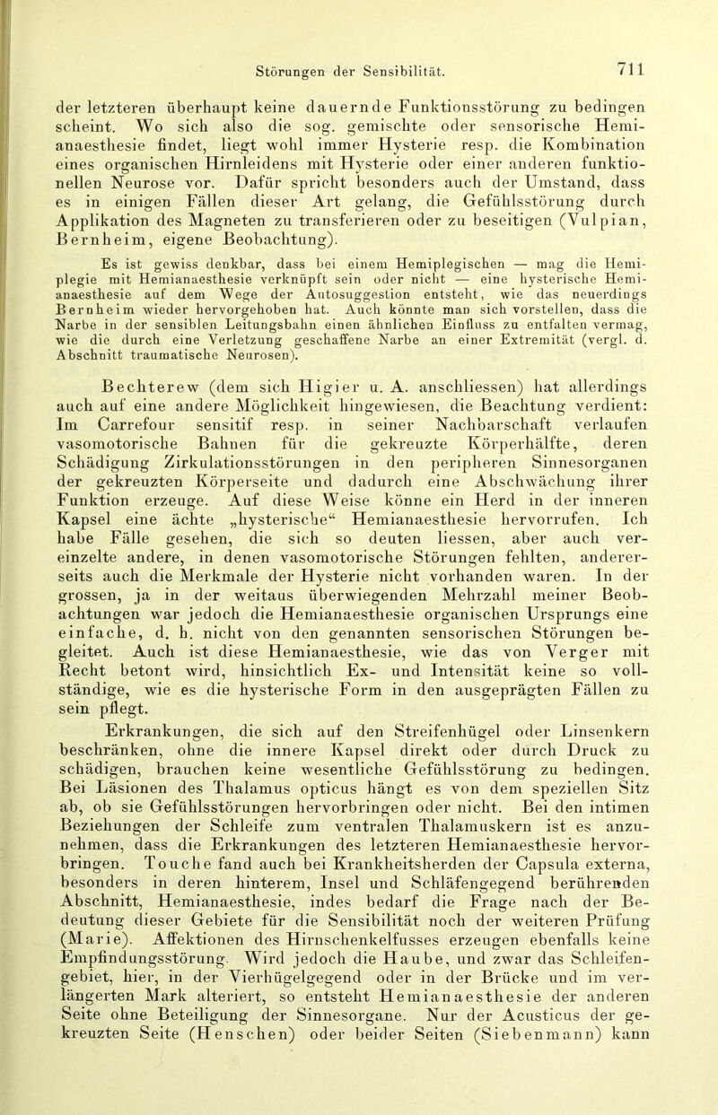 der letzteren überhaupt keine dauernde Funktionsstörung zu bedingen scheint. Wo sich also die sog. gemischte oder sensorische Hemi- anaesthesie findet, liegt wohl immer Hysterie resp. die Kombination eines organischen Hirnleidens mit Hysterie oder einer anderen funktio- nellen Neurose vor. Dafür spricht besonders auch der Umstand, dass es in einigen Fällen dieser Art gelang, die Gefühlsstörung durch Applikation des Magneten zu transferieren oder zu beseitigen (Vulpian, Bernheim, eigene Beobachtung). Es ist gewiss denkbar, dass bei einem Heraiplegiscben — mag die Hemi- plegie mit Hemianaesthesie verknüpft sein oder nicht — eine hysterische Hemi- anaesthesie auf dem Wege der Autosuggestion entsteht, wie das neuerdings Bernheim wieder hervorgehoben hat. Auch könnte man sich vorstellen, dass die Narbe in der sensiblen Leitungsbahn einen ähnlichen Einfluss zu entfalten vermag, wie die durch eine Verletzung geschaffene Narbe an einer Extremität (vergl. d. Abschnitt traumatische Neurosen). Bechterew (dem sich Higier u. A. anschliessen) hat allerdings auch auf eine andere Möglichkeit hingewiesen, die Beachtung verdient: Im Carrefour sensitif resp. in seiner Nachbarschaft verlaufen vasomotorische Bahnen für die gekreuzte Körperhälfte, deren Schädigung Zirkulationsstörungen in den peripheren Sinnesorganen der gekreuzten Körperseite und dadurch eine Abschwächung ihrer Funktion erzeuge. Auf diese Weise könne ein Herd in der inneren Kapsel eine ächte „hysterische“ Hemianaesthesie her vorrufen. Ich habe Fälle gesehen, die sich so deuten Hessen, aber auch ver- einzelte andere, in denen vasomotorische Störungen fehlten, anderer- seits auch die Merkmale der Hysterie nicht vorhanden waren. In der grossen, ja in der weitaus überwiegenden Mehrzahl meiner Beob- achtungen war jedoch die Hemianaesthesie organischen Ursprungs eine einfache, d. h. nicht von den genannten sensorischen Störungen be- gleitet. Auch, ist diese Hemianaesthesie, wie das von Verger mit Recht betont wird, hinsichtlich Ex- und Intensität keine so voll- ständige, wie es die hysterische Form in den ausgeprägten Fällen zu sein pflegt. Erkrankungen, die sich auf den Streifenhügel oder Linsenkern beschränken, ohne die innere Kapsel direkt oder durch Druck zu schädigen, brauchen keine wesentliche Gefühlsstörung zu bedingen. Bei Läsionen des Thalamus opticus hängt es von dem speziellen Sitz ab, ob sie Gefühlsstörungen hervorbringen oder nicht. Bei den intimen Beziehungen der Schleife zum ventralen Thalamuskern ist es anzu- nehmen, dass die Erkrankungen des letzteren Hemianaesthesie hervor- bringen. Touche fand auch bei Krankheitsherden der Capsula externa, besonders in deren hinterem, Insel und Schläfengegend berührenden Abschnitt, Hemianaesthesie, indes bedarf die Frage nach der Be- deutung dieser Gebiete für die Sensibilität noch der weiteren Prüfung (Marie). Affektionen des Hirnschenkelfusses erzeugen ebenfalls keine Empfindungsstörung. Wird jedoch die Haube, und zwar das Schleifen- gebiet, hier, in der Vierhügelgegend oder in der Brücke und im ver- längerten Mark alteriert, so entsteht Hemianaesthesie der anderen Seite ohne Beteiligung der Sinnesorgane. Nur der Acusticus der ge- kreuzten Seite (Henschen) oder beider Seiten (Siebenmann) kann