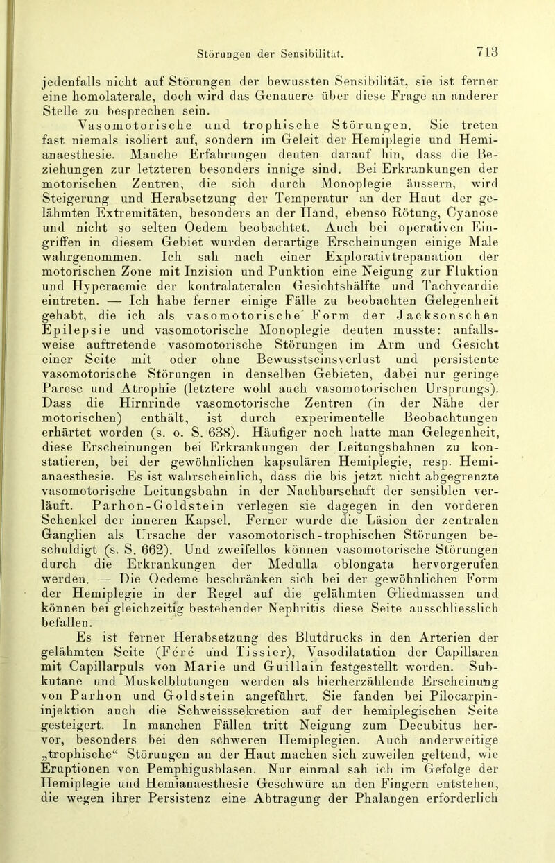 jedenfalls nicht auf Störungen der bewussten Sensibilität, sie ist ferner eine bomolaterale, doch wird das Genauere über diese Frage an anderer Stelle zu besprechen sein. Vasomotorische und trophische Störungen. Sie treten fast niemals isoliert auf, sondern im Geleit der Hemi])legie und Hemi- anaesthesie. Manche Erfahrungen deuten darauf hin, dass die Be- ziehungen zur letzteren besonders innige sind. Bei Erkrankungen der motorischen Zentren, die sich durch Monoplegie äussern, wird Steigerung und Herabsetzung der Temperatur an der Haut der ge- lähmten Extremitäten, besonders an der Hand, ebenso Rötung, Cyanose und nicht so selten Oedem beobachtet. Auch bei operativen Ein- griffen in diesem Gebiet wurden derartige Erscheinungen einige Male wahrgenommen. Ich sah nach einer Explorativtrepanation der motorischen Zone mit Inzision und Punktion eine Neigung zur Fluktion und Hyperaemie der kontralateralen Gesichtshälfte und Tachycardie eintreten. — Ich habe ferner einige Fälle zu beobachten Gelegenheit gehabt, die ich als vasomotorische' Form der Jacksonschen Epilepsie und vasomotorische Monoplegie deuten musste: anfalls- weise auftretende vasomotorische Störungen im Arm und Gesicht einer Seite mit oder ohne Bewusstseinsverlust und persistente vasomotorische Störungen in denselben Gebieten, dabei nur geringe Parese und Atrophie (letztere wohl auch vasomotorischen Ursprungs). Dass die Hirnrinde vasomotorische Zentren (in der Nähe der motorischen) enthält, ist durch experimentelle Beobachtungen erhärtet worden (s. o. S. 638). Häufiger noch hatte man Gelegenheit, diese Erscheinungen bei Erkrankungen der Leitungsbahnen zu kon- statieren, bei der gewöhnlichen kapsulären Hemiplegie, resp. Hemi- anaesthesie. Es ist wahrscheinlich, dass die bis jetzt nicht abgegrenzte vasomotorische Leitungsbahn in der Nachbarschaft der sensiblen ver- läuft. Parhon-Goldstein verlegen sie dagegen in den vorderen Schenkel der inneren Kapsel. Ferner wurde die Iiäsion der zentralen Ganglien als Ursache der vasomotorisch-trophischen Störungen be- schuldigt (s. S. 662). Und zweifellos können vasomotorische Störungen durch die Erkrankungen der Medulla oblongata hervorgerufen werden. — Die Oedeme beschränken sich bei der gewöhnlichen Form der Hemiplegie in der Regel auf die gelähmten Gliedmassen und können bei gleichzeitig bestehender Nephidtis diese Seite ausschliesslich befallen. Es ist ferner Herabsetzung des Blutdrucks in den Arterien der gelähmten Seite (Fere und Tissier), Vasodilatation der Capillaren mit Capillarpuls von Marie und Guillain festgestellt worden. Sub- kutane und Muskelblutungen werden als hierherzählende Erscheinung von Parhon und Gold st ein angeführt. Sie fanden bei Pilocarpin- injektion auch die Schweisssekretion auf der hemiplegischen Seite gesteigert. In manchen Fällen tritt Neigung zum Decubitus her- vor, besonders bei den schweren Hemiplegien. Auch anderweitige „trophische“ Störungen an der Haut machen sich zuweilen geltend, wie Eruptionen von Pemphigusblasen. Nur einmal sah ich im Gefolge der Hemiplegie und Hemianaesthesie Geschwüre an den Fingern entstehen, die wegen ihrer Persistenz eine Abtragung der Phalangen erforderlich