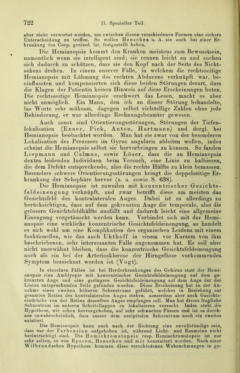 aber nicht verwertet werden, um zwischen diesen verschiedenen Formen eine sichere Unterscheidung zu treffen. So wollen Henschen u. A. sie auch bei einer Er- krankung des Corp. genicul. lat. festgestellt haben. Die Hemianopsie kommt den Kranken meistens zum Bewusstsein, namentlich wenn sie intelligent sind; sie rennen leicht an und suchen sich dadurch zu schützen, dass sie den Kopf nach der Seite des Nicht- sehens drehen. In einem unserer Fälle, in welchem die rechtsseitige Hemianopsie mit Lälimung des rechten Abducens verknüpft war, be- einflussten und kompensierten sich diese beiden Störungen derart, dass die Klagen der Patientin keinen Hinweis auf diese Erscheinungen boten. Die rechtsseitige Hemianopsie erschwert das Lesen, macht es aber nicht unmöglich. Ein Mann, den ich an dieser Störung behandelte, las Worte sehr mühsam, dagegen selbst vielstellige Zahlen ohne jede Behinderung, er war allerdings Rechnungsbeamter gewesen. Auch sonst sind Orientierungsstörungen, Störungen der Tiefen- lokalisation (Exner, Pick, Anton, Hartmann) und dergl. bei Hemianopsie beobachtet worden. Man hat sie zwar von der besonderen Lokalisation des Prozesses im Gyrus angularis ableiten wollen, indes scheint die Hemianopsie selbst sie hervorbringen zu können. So fanden Liepmann und Calmus, sowie Löser, dass die an Hemianopsia dextra leidenden Individuen beim Versuch, eine Linie zu halbieren, die dem Defekt entsprechende, also die rechte Hälfte zu klein bemassen. Besonders schwere Örientierungsstörungen bringt die doppelseitige Er- krankung der Sehsphäre hervor (s. u. sowie S. 638). Die Hemianopsie ist zuweilen mit konzentrischer Gesichts- feldeinengung verknüpft, und zwar betrifft diese am meisten das Gesichtsfeld des kontralateralen Auges. Dabei ist es allerdings zu berücksichtigen, dass auf dem gekreuzten Auge die temporale, also die grössere Gesichtsfeldhälfte ausfällt und dadurch leicht eine allgemeine Einengung vorgetäuscht werden kann. Verbindet sich mit der Hemi- anopsie eine wirkliche konzentrische Gesichtsfeldeinengung, so handelt es sich wohl um eine Komplikation des organischen Leidens mit einem funktionellen, wie das auch Uhthoff in einem vor Kurzem von ihm beschriebenen, sehr interessanten Falle angenommen hat. Es soll aber nicht unerwähnt bleiben, dass die konzentrische Gesichtsfeldeinengung auch als ein bei der Arteriosklerose der Hirngefässe vorkommendes Symptom bezeichnet worden ist (Vogt). In einzelnen Fällen ist bei Herderkrankungen des Gehirns statt der Hemi- anopsie eine Amblyopie mit konzentrischer Gesichtsfeldeinengung auf dem ge- kreuzten Auge und eine geringere Gesichtsfeideinengung auf dem Auge der der Läsion entsprechenden Seite gefunden worden. Diese Erscheinung hat zu der An- nahme eines zweiten höheren Sehzentrums geführt, welches in Beziehung zur gesamten Retina des kontralateraleu Auges stehen, ausserdem aber auch Gesichts- eindrücke von der Retina desselben Auges empfangen soll. Man hat dieses fragliche Sehzentrum im unteren Scheitellappen zu lokalisieren versucht. Indes steht die Hypothese, wie schon hervorgehoben, auf sehr schwachen Füssen und ist es durch- aus unwahrscheinlich, dass ausser dem occipitalen Sehzentrum noch ein zweites existiert. Die Hemianopsie kann auch nach der Richtung eine unvollständige sein, dass nur der Farbensinn aufgehoben ist, während Licht- und Raumsinn nicht beeinträchtigt sind. Die H e m i c h ro m ato p s i e resp. Hemiachromatopsie ist nur sehr selten, so von Eperon, Henschen und mir konstatiert worden. Nach einer Wilbraudschen Hypothese kommen diese verschiedenen Wahrnehmungen in ge-