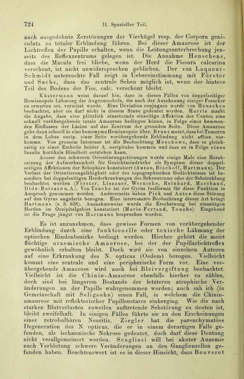 auck ausgedehnte Zerstörungen der Vierhügel resp. der Corpora geni- culata zu totaler Erblindung führen. Bei dieser Amaurose ist der Lichtreflex der Pupille erhalten, wenn die Leitungsunterbrechung jen- seits des Reflexzentrums gelegen ist. Die Annahme Henschens, dass die Macula frei bliebe, wenn der Herd die Fissura calcarina verschont, ist nicht unwidersprochen geblieben. Der von Laqueur- Schmidt untersuchte Fall zeigt in Uebereinstimmung mit Förster und Sachs, dass das zentrale Sehen möglich ist, wenn der hinteie Teil des Bodens der Fiss. calc. verschont bleibt. Küstermann weist darauf hin, dass in diesen Fällen von doppelseitiger Hemianopsie Lähmung der Augenmuskeln, die nach der Anschauung einiger Forscher zu erwarten sei, vermisst wurde. Eine Deviation conjuguee wurde von Henschen beobachtet, aber sie darf nicht in diesem Sinne gedeutet werden. Harris macht die Angabe, dass eine plötzlich einsetzende einseitige Affektion des Ciineus eine schnell vorübergehende totale Amaurose bedingen könne, in Folge eines hemmen- den Einflusses der Läsion auf das Zentrum der gesunden Seite. Diese Amaurose gehe dann schnell in einehomonymeHemianopsie über. Bruns meint,dassbeiTumoren in dem Lobus occip. einer Seite vorübergehende Erblindung nicht selten vor- komme. Von grossem Interesse ist die Beobachtung Monakows, dass es gleich- zeitig zu einer Embolie beider A. occipitales kommen und dass so in Folge eines Insults kortikale Blindheit entstehen kann. Ausser den schweren Orientierungsstörungen wurde einige Male eine Herab- setzung der Aufmerksamkeit für Gesichtseindrücke als Symptom dieser doppel- seitigen Affektionen der Sehsphäre konstatiert (Anton, Bischoff, Hartmann). Der Verlust der Orientierungsfähigkeit oder des topographischen Gedächtnisses ist be- sonders bei doppelseitigen Herderkrankungen des Sehzentrums oder der Sehstrahlung beobachtet worden (Förster, Lissauer, Wernicke, Reinhard, Marchand, D id e-Botcazo u. A.). Von Touche ist der Gyrus fusiformis für diese Funktion in Anspruch genommen worden. Andererseits haben Pick und Anton diese Störung auf den Gyrus angularis bezogen. Eine interessante Beobachtung dieser Art bringt Hartmann (s. S. 638). Ausnahmsweise wurde die Erscheinung bei einseitigen Herden im Occipitalgebiet konstatiert (Marie-Ferrand, Touche). Eingehend ist die Frage jüngst von Hartmann besprochen worden. Es ist anzunehmen, dass gewisse Formen von vorübergehender Erblindung durch eine funktionelle oder toxische Lähmung der optischen Rindenbezirke bedingt werden. Hierher gehört die meist flüchtige uraemische Amaurose, bei der der Pupillarlichtreflex gewöhnlich erhalten bleibt. Doch wird sie von einzelnen Autoren auf eine Erkrankung des N. opticus (Oedem) bezogen. Vielleicht kommt eine zentrale und eine peripherische Form vor. Eine vor- übergehende Amaurose wird auch bei Bleivergiftung beobachtet. Vielleicht ist die Chinin-Amaurose ebenfalls hierher zu zählen, doch sind bei längerem Bestände der letzteren atrophische Ver- änderungen an der Papille wahrgenommen worden; auch sah ich (in Gemeinschaft mit Seligsohn) einen Fall, in welchem die Chinin- amaurose mit reflektorischer Pupillen starre einherging. Wie die nach starken Blutverlusten zuweilen auftretende Sehstörung zu deuten ist, bleibt zweifelhaft. In einigen Fällen führte sie zu den Erscheinungen einer retrobulbären Neuritis. Ziegler hat die parenchymatöse Degeneration des N. opticus, die er in einem derartigen Falle ge- funden, als ischaemische Nekrose gedeutet, doch darf diese Deutung nicht verallgemeinert werden. Scagliosi will bei akuter Anaemie nach Verblutung schwere Veränderungen an den Ganglienzellen ge- funden haben. Beachtenswert ist es in dieser Hinsicht, dass Bouveret