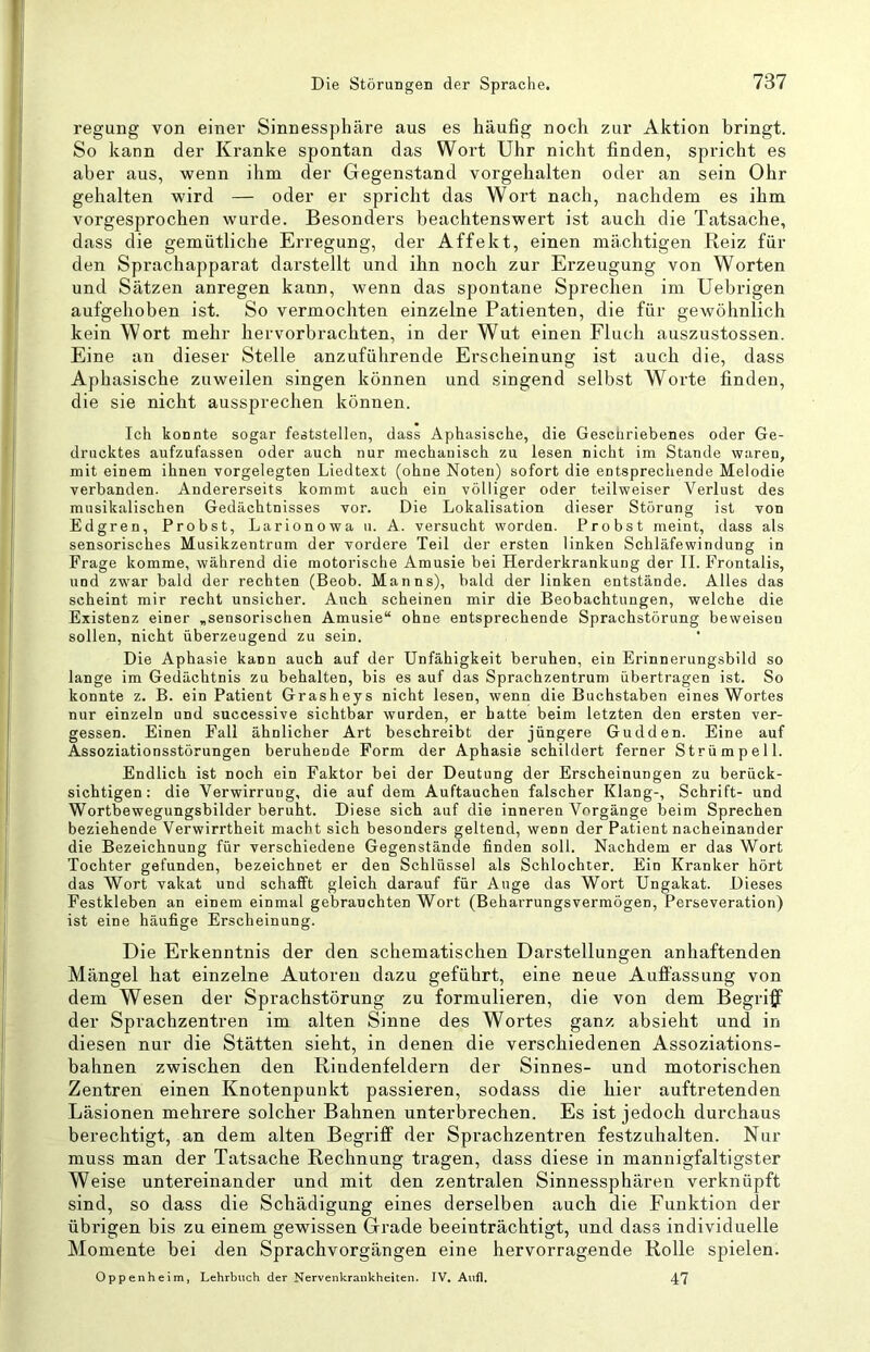 regung von einer Sinnessphäre aus es häufig noch zur Aktion bringt. So kann der Kranke spontan das Wort Uhr nicht finden, spricht es aber aus, wenn ihm der Gegenstand vorgehalten oder an sein Ohr gehalten wird — oder er spricht das Wort nach, nachdem es ihm vorgesprochen wurde. Besonders beachtenswert ist auch die Tatsache, dass die gemütliche Erregung, der Affekt, einen mächtigen Reiz für den Sprachapparat darstellt und ihn noch zur Erzeugung von Worten und Sätzen anregen kann, wenn das spontane Sprechen im Uebrigen aufgehoben ist. So vermochten einzelne Patienten, die für gewöhnlich kein Wort mehr hervorbrachten, in der Wut einen Fluch auszustossen. Eine an dieser Stelle anzuführende Erscheinung ist auch die, dass Aphasische zuweilen singen können und singend selbst Worte finden, die sie nicht aussprechen können. Ich konnte sogar feststellen, dass Aphasische, die Geschriebenes oder Ge- drucktes aufzufassen oder auch nur mechanisch zu lesen nicht im Stande waren, mit einem ihnen vorgelegten Liedtext (ohne Noten) sofort die entsprechende Melodie verbanden. Andererseits kommt auch ein völliger oder teilweiser Verlust des musikalischen Gedächtnisses vor. Die Lokalisation dieser Störung ist von Edgren, Probst, Larionowa u. A. versucht worden. Probst meint, dass als sensorisches Musikzentrum der vordere Teil der ersten linken Schläfewindung in Frage komme, während die motorische Amusie bei Herderkrankung der II. Frontalis, und zw'ar bald der rechten (Beob. Manns), bald der linken entstände. Alles das scheint mir recht unsicher. Auch scheinen mir die Beobachtungen, welche die Existenz einer „sensorischen Amusie“ ohne entsprechende Sprachstörung beweisen sollen, nicht überzeugend zu sein. Die Aphasie kann auch auf der Unfähigkeit beruhen, ein Erinnerungsbild so lange im Gedächtnis zu behalten, bis es auf das Sprachzentrum übertragen ist. So konnte z. B. ein Patient Grasheys nicht lesen, wenn die Buchstaben eines Wortes nur einzeln und successive sichtbar wurden, er batte beim letzten den ersten ver- gessen. Einen Fall ähnlicher Art beschreibt der jüngere Gudden. Eine auf Assoziationsstörungen beruhende Form der Aphasie schildert ferner Strümpell. Endlich ist noch ein Faktor bei der Deutung der Erscheinungen zu berück- sichtigen : die Verwirrung, die auf dem Auftauchen falscher Klang-, Schrift- und Wortbewegungsbilder beruht. Diese sich auf die inneren Vorgänge beim Sprechen beziehende Verwirrtheit macht sich besonders geltend, wenn der Patient nacheinander die Bezeichnung für verschiedene Gegenstände finden soll. Nachdem er das Wort Tochter gefunden, bezeichnet er den Schlüssel als Schlechter. Ein Kranker hört das Wort vakat und schafft gleich darauf für Auge das Wort Ungakat. Dieses Festkleben an einem einmal gebrauchten Wort (Beharrungsvermögen, Perseveration) ist eine häufige Erscheinung. Die Erkenntnis der den schematischen Darstellungen anhaftenden Mängel hat einzelne Autoren dazu geführt, eine neue Auffassung von dem Wesen der Sprachstörung zu formulieren, die von dem Begriff der Sprachzentren im alten Sinne des Wortes ganz absieht und in diesen nur die Stätten sieht, in denen die verschiedenen Assoziations- bahnen zwischen den Rindenfeldern der Sinnes- und motorischen Zentren einen Knotenpunkt passieren, sodass die hier auftretenden Läsionen mehrere solcher Bahnen unterbrechen. Es ist jedoch durchaus berechtigt, an dem alten Begriff der Sprachzentren festzuhalten. Nur muss man der Tatsache Rechnung tragen, dass diese in mannigfaltigster Weise untereinander und mit den zentralen Sinnessphären verknüpft sind, so dass die Schädigung eines derselben auch die Funktion der übrigen bis zu einem gewissen Grade beeinträchtigt, und dass individuelle Momente bei den Sprachvorgängen eine hervorragende Rolle spielen. Oppenheim, Lehrbuch der Nervenkrankheiten. IV, Anfl. 47