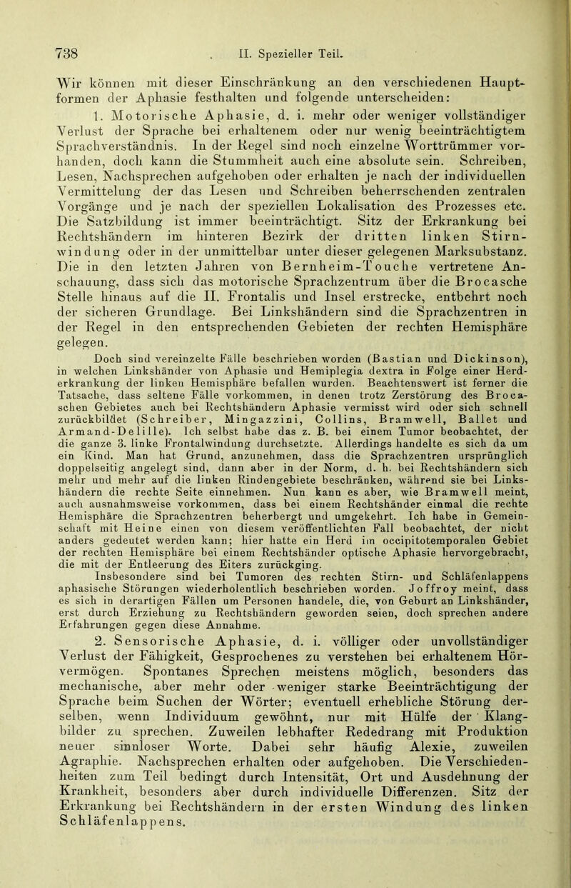 Wir können mit dieser Einschränkung an den verschiedenen Haupt- formen der Aphasie festhalten und folgende unterscheiden: 1. Motorische Aphasie, d. i. mehr oder weniger vollständiger Verlust der Sprache bei erhaltenem oder nur wenig beeinträchtigtem Sprachverständnis. In der Kegel sind noch einzelne Worttrümmer vor- handen, doch kann die Stummheit auch eine absolute sein. Schreiben, Lesen, Nachsprechen aufgehoben oder erhalten je nach der individuellen Vermittelung der das Lesen und Schreiben beherrschenden zentralen Vorgänge und je nach der speziellen Lokalisation des Prozesses etc. Die Satzbildung ist immer beeinträchtigt. Sitz der Erkrankung bei Rechtshändern im hinteren Bezirk der dritten linken Stirn- windung oder in der unmittelbar unter dieser gelegenen Marksubstanz. Die in den letzten Jahren von Bernheim-Touche vertretene An- schauung, dass sich das motorische Sprachzentrum über die Brocasche Stelle hinaus auf die II. Frontalis und Insel erstrecke, entbehrt noch der sicheren Grundlage. Bei Linkshändern sind die Sprachzentren in der Regel in den entsprechenden Gebieten der rechten Hemisphäre gelegen. Doch sind vereinzelte Fälle beschrieben worden (Bastian und Dickinson), in welchen Linkshänder von Aphasie und Hemiplegia dextra in Folge einer Herd- erkrankung der linken Hemisphäre befallen wurden. Beachtenswert ist ferner die Tatsache, dass seltene Fälle Vorkommen, in denen trotz Zerstörung des Broca- schen Gebietes auch bei Rechtshändern Aphasie vermisst wird oder sich schnell zurückbildet (Schreiber, Mingazzini, Collins, Bramwell, Ballet und Armand-Delille). Ich selbst habe das z. B. bei einem Tumor beobachtet, der die ganze 3. linke Frontalwindung durchsetzte. Allerdings handelte es sich da um ein Kind. Man hat Grund, anzunehmen, dass die Sprachzentren ursprünglich doppelseitig angelegt sind, dann aber in der Norm, d. h. bei Rechtshändern sich mehr und mehr auf die linken Rindengebiete beschränken, während sie bei Links- händern die rechte Seite einnehmen. Nun kann es aber, wie Bramwell meint, auch ausnahmsweise verkommen, dass bei einem Rechtshänder einmal die rechte Hemisphäre die Sprachzentren beherbergt und umgekehrt. Ich habe in Gemein- schaft mit Heine einen von diesem veröffentlichten Fall beobachtet, der nicht anders gedeutet werden kann; hier hatte ein Herd im occipitotemporalen Gebiet der rechten Hemisphäre bei einem Rechtshänder optische Aphasie hervorgebracht, die mit der Entleerung des Eiters zurückging. Insbesondere sind bei Tumoren des rechten Stirn- und Schläfenlappens aphasische Störungen wiederholentlich beschrieben worden. Joffroy meint, dass es sich in derartigen Fällen um Personen handele, die, von Geburt an Linkshänder, erst durch Erziehung zu Rechtshändern geworden seien, doch sprechen andere Erfahrungen gegen diese Annahme. 2. Sensorische Aphasie, d. i. völliger oder unvollständiger Verlust der Fähigkeit, Gesprochenes zu verstehen bei erhaltenem Hör- vermögen. Spontanes Sprechen meistens möglich, besonders das mechanische, aber mehr oder weniger starke Beeinträchtigung der Sprache beim Suchen der Wörter; eventuell erhebliche Störung der- selben, wenn Individuum gewöhnt, nur mit Hülfe der ' Klang- bilder zu sprechen. Zuweilen lebhafter Rededrang mit Produktion neuer sinnloser Worte. Dabei sehr häufig Alexie, zuweilen Agraphie. Nachsprechen erhalten oder aufgehoben. Die Verschieden- heiten zum Teil bedingt durch Intensität, Ort und Ausdehnung der Krankheit, besonders aber durch individuelle Differenzen. Sitz der Erkrankung bei Rechtshändern in der ersten Windung des linken Schläfenlappens.