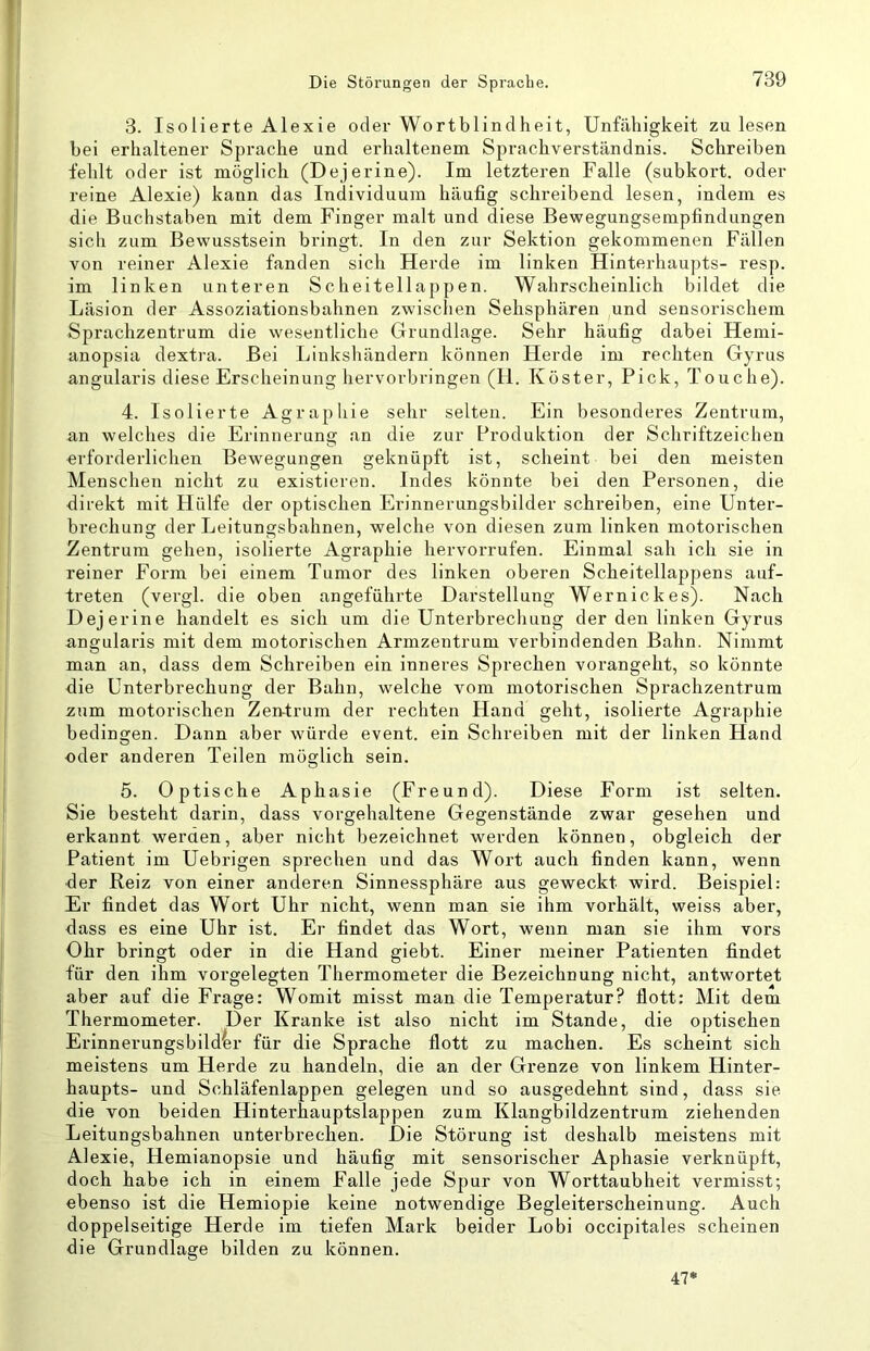 3. Isolierte Alexie oder Wortblindheit, Unfähigkeit zu lesen bei erhaltener Sprache und erhaltenem Sprachverständnis. Schreiben fehlt oder ist möglich (Dejerine). Im letzteren Falle (subkort. oder reine Alexie) kann das Individuum häufig schreibend lesen, indem es die Buchstaben mit dem Finger malt und diese Bewegungsempfindungen sich zum Bewusstsein bringt. In den zur Sektion gekommenen Fällen von reiner Alexie fanden sich Herde im linken Hinterhaupts- resp. im linken unteren Scheitellappen. Wahrscheinlich bildet die Läsion der Assoziationsbahnen zwischen Sehsphären und sensorischem Sprachzentrum die wesentliche Grundlage. Sehr häufig dabei Hemi- anopsia dextra. Bei Linkshändern können Herde im rechten Gyrus angularis diese Erscheinung hervovbringen (H. Köster, Pick, Touche). 4. Isolierte Agraphie sehr selten. Ein besonderes Zentrum, an welches die Erinnerung an die zur Produktion der Schriftzeichen erforderlichen Bewegungen geknüpft ist, scheint bei den meisten Menschen nicht zu existieren. Indes könnte bei den Personen, die direkt mit Plülfe der optischen Erinnerungsbilder schreiben, eine Unter- brechung der Leitungsbahnen, welche von diesen zum linken motorischen Zentrum gehen, isolierte Agraphie hervorrufen. Einmal sah ich sie in reiner Form bei einem Tumor des linken oberen Scheitellappens auf- treten (vergl. die oben angeführte Darstellung Wernickes). Nach Dejerine handelt es sich um die Unterbrechung der den linken Gyrus angularis mit dem motorischen Armzentrum verbindenden Bahn. Nimmt man an, dass dem Schreiben ein inneres Sprechen vorangeht, so könnte die Unterbrechung der Bahn, welche vom motorischen Sprachzentrum zum motorischen Zen-trum der rechten Hand geht, isolierte Agraphie bedingen. Dann aber würde event. ein Schreiben mit der linken Hand ■oder anderen Teilen möglich sein. 5. Optische Aphasie (Freund). Diese Form ist selten. Sie besteht darin, dass vorgehaltene Gegenstände zwar gesehen und erkannt werden, aber nicht bezeichnet werden können, obgleich der Patient im Uebrigen sprechen und das Wort auch finden kann, wenn der Reiz von einer anderen Sinnessphäre aus geweckt wird. Beispiel: Er findet das Wort Uhr nicht, wenn man sie ihm vorhält, weiss aber, dass es eine Uhr ist. Er findet das Wort, wenn man sie ihm vors Ohr bringt oder in die Hand giebt. Einer meiner Patienten findet für den ihm vorgelegten Thermometer die Bezeichnung nicht, antwortet aber auf die Frage: Womit misst man die Temperatur? flott: Mit dem Thermometer. Der Kranke ist also nicht im Stande, die optischen Erinnerungsbilder für die Sprache flott zu machen. Es scheint sich meistens um Herde zu handeln, die an der Grenze von linkem Hinter- haupts- und Schläfenlappen gelegen und so ausgedehnt sind, dass sie die von beiden Hinterhauptslappen zum Klangbildzentrum ziehenden Leitungsbahnen unterbrechen. Die Störung ist deshalb meistens mit Alexie, Hemianopsie und häufig mit sensorischer Aphasie verknüpft, doch habe ich in einem Falle jede Spur von Worttaubheit vermisst; ebenso ist die Hemiopie keine notwendige Begleiterscheinung. Auch doppelseitige Herde im tiefen Mark beider Lobi occipitales scheinen die Grundlage bilden zu können. 47*