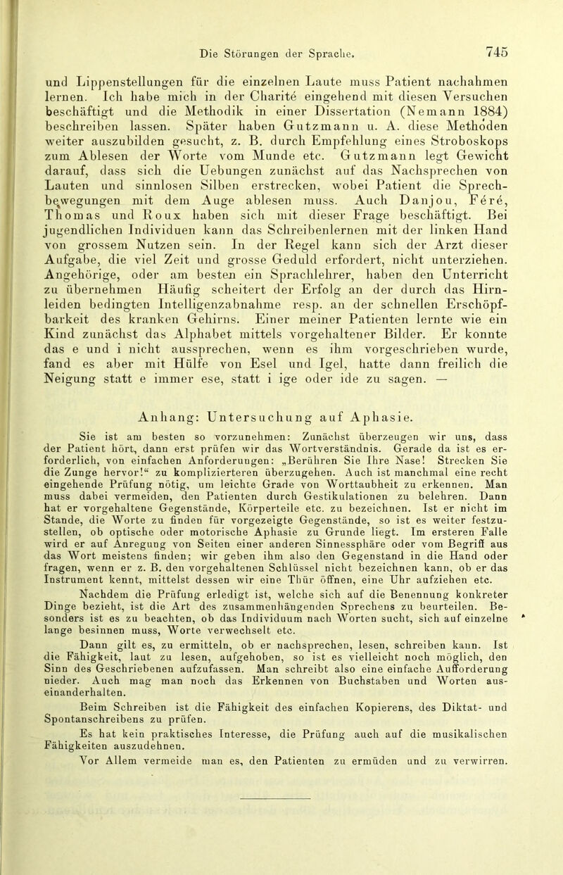 und Li'ppenstellungen für die einzelnen Laute muss Patient nachahmen lernen. Ich habe mich in der Cliarite eingehend mit diesen Yersuchen beschäftigt und die Methodik in einer Dissertation (Nemann 1884) beschreiben lassen. Später haben Gutzmann u. A. diese Methoden weiter auszubilden gesucht, z. B. durch Empfehlung eines Stroboskops zum Ablesen der Worte vom Munde etc. Gutzmann legt Gewicht darauf, dass sich die Uebungen zunächst auf das Nachsprechen von Lauten und sinnlosen Silben erstrecken, wobei Patient die Sprech- be^wegungen mit dem Auge ablesen muss. Auch Danjou, Fe re, Thomas und Roux haben sich mit dieser Frage beschäftigt. Bei jugendlichen Individuen kann das Schreibenlernen mit der linken Hand von grossem Nutzen sein. In der Regel kann sich der Arzt dieser Aufgabe, die viel Zeit und grosse Geduld erfordert, nicht unterziehen. Angehörige, oder am besten ein Sprachlehrer, haben den Unterricht zu übernehmen Häufig scheitert der Erfolg an der durch das Hirn- leiden bedingten Intelligenzabnahme resp. an der schnellen Erschöpf- barkeit des kranken Gehirns. Einer meiner Patienten lernte wie ein Kind zunächst das Alphabet mittels vorgehaltener Bilder. Er konnte das e und i nicht aussprechen, wenn es ihm vorgeschrieben wurde, fand es aber mit Hülfe von Esel und Igel, hatte dann freilich die Neigung statt e immer ese, statt i ige oder ide zu sagen. — Anhang: Untersuchung auf Aphasie. Sie ist am besten so vorzunehmen: Zunächst überzeugen wir uns, dass der Patient hört, dann erst prüfen wir das Wortverständnis. Gerade da ist es er- forderlich, von einfachen Anforderungen: „Berühren Sie Ihre Nase! Strecken Sie die Zunge hervor!“ zu komplizierteren überzugehen. A uch ist manchmal einerecht eingehende Prüfung nötig, um leichte Grade von Worttaubheit zu erkennen. Man muss dabei vermeiden, den Patienten durch Gestikulationen zu belehren. Dann hat er vorgehaltene Gegenstände, Körperteile etc. zu bezeichnen. Ist er nicht im Stande, die Worte zu finden für vorgezeigte Gegenstände, so ist es weiter festzu- stellen, ob optische oder motorische Aphasie zu Grunde liegt. Im ersteren Falle wird er auf Anregung von Seiten einer anderen Sinnessphäre oder vom ßegrifi aus das Wort meistens finden; wir geben ihm also den Gegenstand in die Hand oder fragen, wenn er z. B. den vorgehaltenen Schlüs.sel nicht bezeichnen kann, ob er das Instrument kennt, mittelst dessen wir eine Thür öffnen, eine Uhr aufziehen etc. Nachdem die Prüfung erledigt ist, welche sich auf die Benennung konkreter Dinge bezieht, ist die Art des zusammenhängenden Sprechens zu beurteilen. Be- sonders ist es zu beachten, ob das Individuum nach Worten sucht, sich auf einzelne lange besinnen muss, Worte A'erwechselt etc. Dann gilt es, zu ermitteln, ob er nachsprechen, lesen, schreiben kann. Ist die Fähigkeit, laut zu lesen, aufgehoben, so ist es vielleicht noch möglich, den Sinn des Geschriebenen aufzufassen. Man schreibt also eine einfache Aufforderung nieder. Auch mag man noch das Erkennen von Buchstaben und Worten aus- einanderhalten. Beim Schreiben ist die Fähigkeit des einfachen Kopierens, des Diktat- und Spontanschreibens zu prüfen. Es hat kein praktisches Interesse, die Prüfung auch auf die musikalischen Fähigkeiten auszudehnen. A^or Allem vermeide man es, den Patienten zu ermüden und zu verwirren.