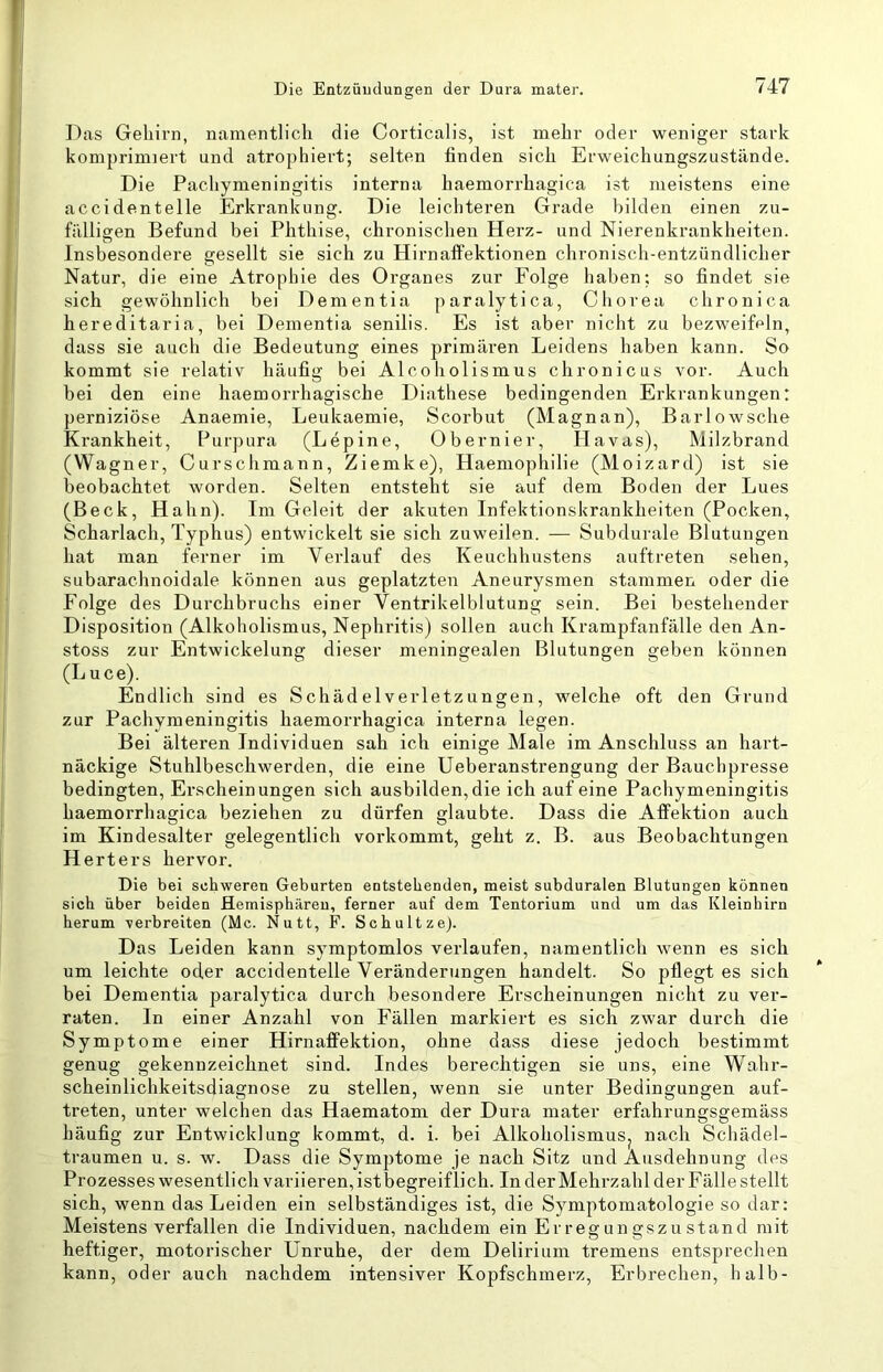 Das Gehirn, namentlich die Corticalis, ist mehr oder weniger stark komprimiert und atrophiert; selten finden sich Erweichungszustände. Die Pachymeningitis interna haemorrhagica ist meistens eine accidentelle Erkrankung. Die leichteren Grade bilden einen zu- fälligen Befund bei Phthise, chronischen Herz- und Nierenkrankheiten. Insbesondere gesellt sie sich zu Hirnaffektionen chronisch-entzündlicher Natur, die eine Atrophie des Organes zur Folge haben; so findet sie sich gewöhnlich bei Dementia paralytica, Chorea chronica hereditaria, bei Dementia senilis. Es ist aber nicht zu bezweifeln, dass sie auch die Bedeutung eines primären Leidens haben kann. So kommt sie relativ häufig bei Alcoholismus chronicus vor. Auch bei den eine haemorrhagische Diathese bedingenden Erkrankungen: perniziöse Anaemie, Leukaemie, Scorbut (Magnan), Barlowsche Krankheit, Purpura (Lepine, Obernier, Havas), Milzbrand (Wagner, Curschmann, Ziemke), Haemophilie (Moizard) ist sie beobachtet worden. Selten entsteht sie auf dem Boden der Lues (Beck, Hahn). Im Geleit der akuten Infektionskrankheiten (Pocken, Scharlach, Typhus) entwickelt sie sich zuweilen. — Subdurale Blutungen hat man ferner im Verlauf des Keuchhustens auftreten sehen, subarachnoidale können aus geplatzten Aneurysmen stammen oder die Folge des Durchbruchs einer Ventrikelblutung sein. Bei bestehender Disposition (Alkoholismus, Nephritis) sollen auch Krampfanfälle den An- stoss znr Entwickelung dieser meningealen Blutungen geben können (Luce). Endlich sind es SchädelVerletzungen, welche oft den Grund zur Pachymeningitis haemorrhagica interna legen. Bei älteren Individuen sah ich einige Male im Anschluss an hart- näckige Stuhlbeschwerden, die eine Ueberanstrengung der Bauchpresse bedingten, Erscheinungen sich ausbilden, die ich auf eine Pachymeningitis haemorrhagica beziehen zu dürfen glaubte. Dass die Affektion auch im Kindesalter gelegentlich vorkommt, geht z. B. aus Beobachtungen Herters hervor. Die bei schweren Geburten eutstehenden, meist subduralen Blutungen können sich über beiden Hemisphären, ferner auf dem Tentorium und um das Kleinhirn herum verbreiten (Mc. Nutt, F. Schultze}. Das Leiden kann symptomlos verlaufen, namentlich wenn es sich um leichte oder accidentelle Veränderungen handelt. So pflegt es sich bei Dementia paralytica durch besondere Erscheinungen nicht zu ver- raten. In einer Anzahl von Fällen markiert es sich zwar durch die Symptome einer Hirnaffektion, ohne dass diese jedoch bestimmt genug gekennzeichnet sind. Indes berechtigen sie uns, eine Wahr- scheinlichkeitsdiagnose zu stellen, wenn sie unter Bedingungen auf- treten, unter welchen das Haematom der Dura mater erfahrungsgemäss häufig zur Entwicklung kommt, d. i. bei AlkoholismuSj nach Schädel- traumen u. s. w. Dass die Symptome je nach Sitz und Ausdehnung des Prozesses wesentlich variieren, ist begreiflich. In derMehrzahl der Fälle stellt sich, wenn das Leiden ein selbständiges ist, die Symptomatologie so dar: Meistens verfallen die Individuen, nachdem ein Er reg un gszu stand mit heftiger, motorischer Unruhe, der dem Delirium tremens entsprechen kann, oder auch nachdem intensiver Kopfschmerz, Erbrechen, halb-