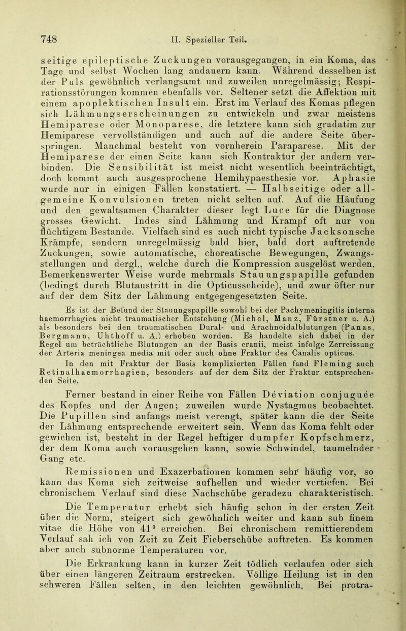 seitige epileptische Zuckungen vorausgegangen, in ein Koma, das Tage und selbst Wochen lang andauern kann. Während desselben ist der Puls gewöhnlich verlangsamt und zuweilen unregelmässig; Respi- rationsstörungen kommen ebenfalls vor. Seltener setzt die Afifektion mit einem apoplektischen Insult ein. Erst im Verlauf des Komas pflegen sich Lähmungserscheinungen zu entwickeln und zwar meistens Hemiparese oder Monoparese, die letztere kann sich gradatim zur Hemiparese vervollständigen und auch auf die andere Seite über- springen. Manchmal besteht von vornherein Paraparese. Mit der Hemiparese der einen Seite kann sich Kontraktur der andern ver- binden. Die Sensibilität ist meist nicht v^esentlich beeinträchtigt, doch kommt auch ausgesprochene Hemihypaesthesie vor. Aphasie wurde nur in einigen Fällen konstatiert. — Halbseitige oder all- gemeine Konvulsionen treten nicht selten auf. Auf die Häufung und den gewaltsamen Charakter dieser legt Luce für die Diagnose grosses Gewicht. Indes sind Lähmung und Krampf oft nur von flüchtigem Bestände. Vielfach sind es auch nicht typische Jacksonsche Krämpfe, sondern unregelmässig bald hier, bald dort auftretende Zuckungen, sowie automatische, choreatische Bewegungen, Zwangs- stellungen und dergl., welche durch die Kompression ausgelöst werden. Bemerkenswerter Weise wurde mehrmals Stauungspapille gefunden (bedingt durch Blutaustritt in die Opticusscheide), und zwar öfter nur auf der dem Sitz der Lähmung entgegengesetzten Seite. Es ist der Befund der Stauungspapille sowohl bei der Pachymeningitis interna haemorrhagica nicht traumatischer Entstehung (Michel, Manz, Fürstner u. A.) als besonders bei den traumatischen Dural- und Arachnoidalblutungen (Panas, Bergmann, Uhthoff u. A.) erhoben worden. Es handelte sich dabei in der Regel um beträchtliche Blutungen an der Basis cranii, meist infolge Zerreissung der Arteria meningea media mit oder auch ohne Fraktur des Canalis opticus. In den mit Fraktur der Basis komplizierten Fällen fand Fleming auch Retinalhaemorrhagieu, besonders auf der dem Sitz der Fraktur entsprechen- den Seite. Ferner bestand in einer Reihe von Fällen Deviation conjuguee des Kopfes und der Augen; zuweilen wurde Nystagmus beobachtet. Die Pupillen sind anfangs meist verengt, später kann die der Seite der Lähmung entsprechende erweitert sein. Wenn das Koma fehlt oder gewichen ist, besteht in der Regel heftiger dumpfer Kopfschmerz, der dem Koma auch vorausgehen kann, sowie Schwindel, taumelnder Gang etc. Remissionen und Exazerbationen kommen sehi* häufig vor, so kann das Koma sich zeitweise aufhellen und wieder vertiefen. Bei chronischem Verlauf sind diese Nachschübe geradezu charakteristisch. Die Temperatur erhebt sich häufig schon in der ersten Zeit über die Norm, steigert sich gewöhnlich weiter und kann sub finem vitae die Höhe von 41° erreichen. Bei chronischem remittierendem Verlauf sah ich von Zeit zu Zeit Fieberschübe auftreten. Es kommen aber auch subnorme Temperaturen vor. Die Erkrankung kann in kurzer Zeit tödlich verlaufen oder sich über einen längeren Zeitraum erstrecken. Völlige Heilung ist in den schweren Fällen selten, in den leichten gewöhnlich. Bei protra-