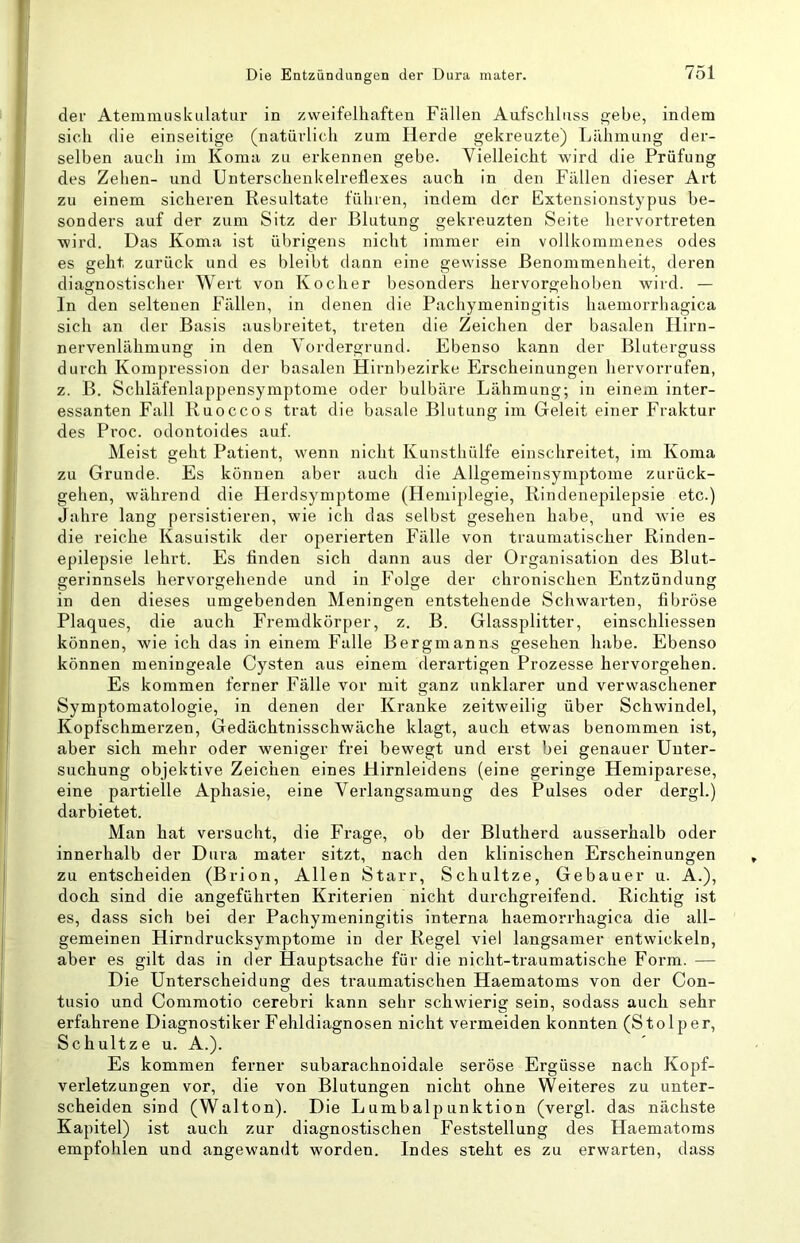 der Atemmuslailatur in zweifelhaften Fällen Aufschluss gebe, indem sich die einseitige (natürlich zum Herde gekreuzte) Lähmung der- selben auch im Koma zu erkennen gebe. Vielleicht wird die Prüfung des Zehen- und Unterschenkelreflexes auch in den Fällen dieser Art zu einem sicheren Resultate führen, indem der Extensionstypus be- sonders auf der zum Sitz der Blutung gekreuzten Seite hervortreten wird. Das Koma ist übrigens nicht immer ein vollkommenes ödes es geht zurück und es bleibt dann eine gewisse Benommenheit, deren diagnostischer Wert von Kocher besonders hervorgehoben wird. — In den seltenen Fällen, in denen die Pachymeningitis haemorrhagica sich an der Basis ausbreitet, treten die Zeichen der basalen Hirn- nervenlähmung in den Vordergrund. Ebenso kann der Bluterguss durch Kompression der basalen Hirnbezirke Erscheinungen hervorrufen, z. B. Schläfenlappensymptome oder bulbäre Lähmung; in einem inter- essanten Fall Ruoccos trat die basale Blutung im Geleit einer Fraktur des Proc. odontoides auf. Meist geht Patient, wenn nicht Kunsthülfe einschreitet, im Koma zu Grunde. Es können aber auch die Allgemeinsymptome zurück- gehen, während die Herdsymptome (Hemiplegie, Rindenepilepsie etc.) Jahre lang persistieren, wie ich das selbst gesehen habe, und wie es die reiche Kasuistik der operierten Fälle von traumatischer Rinden- epilepsie lehrt. Es finden sich dann aus der Organisation des Blut- gerinnsels hervorgehende und in Folge der chronischen Entzündung in den dieses umgebenden Meningen entstehende Schwarten, fibröse Plaques, die auch Fremdkörper, z. B. Glassplitter, einschliessen können, wie ich das in einem Falle Bergmanns gesehen habe. Ebenso können meningeale Cysten aus einem derartigen Prozesse hervorgehen. Es kommen ferner Fälle vor mit ganz unklarer und verwaschener Symptomatologie, in denen der Kranke zeitweilig über Schwindel, Kopfschmerzen, Gedächtnisschwäche klagt, auch etwas benommen ist, aber sich mehr oder weniger frei bewegt und erst bei genauer Unter- suchung objektive Zeichen eines Hirnleidens (eine geringe Hemiparese, eine partielle Aphasie, eine Verlangsamung des Pulses oder dergl.) darbietet. Man hat versucht, die Frage, ob der Blutherd ausserhalb oder innerhalb der Dura mater sitzt, nach den klinischen Erscheinungen zu entscheiden (Brion, Allen Starr, Schnitze, Gebauer u. A.), doch sind die angeführten Kriterien nicht durchgreifend. Richtig ist es, dass sich bei der Pachymeningitis interna haemorrhagica die all- gemeinen Hirndrucksymptome in der Regel viel langsamer entwickeln, aber es gilt das in der Hauptsache für die nicht-traumatische Form. — Die Unterscheidung des traumatischen Haematoms von der Con- tusio und Commotio cerebri kann sehr schwierig sein, sodass auch sehr erfahrene Diagnostiker Fehldiagnosen nicht vermeiden konnten (Stolper, Schnitze u. A.). Es kommen ferner subarachnoidale seröse Ergüsse nach Kopf- verletzungen vor, die von Blutungen nicht ohne Weiteres zu unter- scheiden sind (Walton). Die Lumbalpunktion (vergl. das nächste Kapitel) ist auch zur diagnostischen Feststellung des Haematoms empfohlen und angewandt worden. Indes steht es zu erwarten, dass