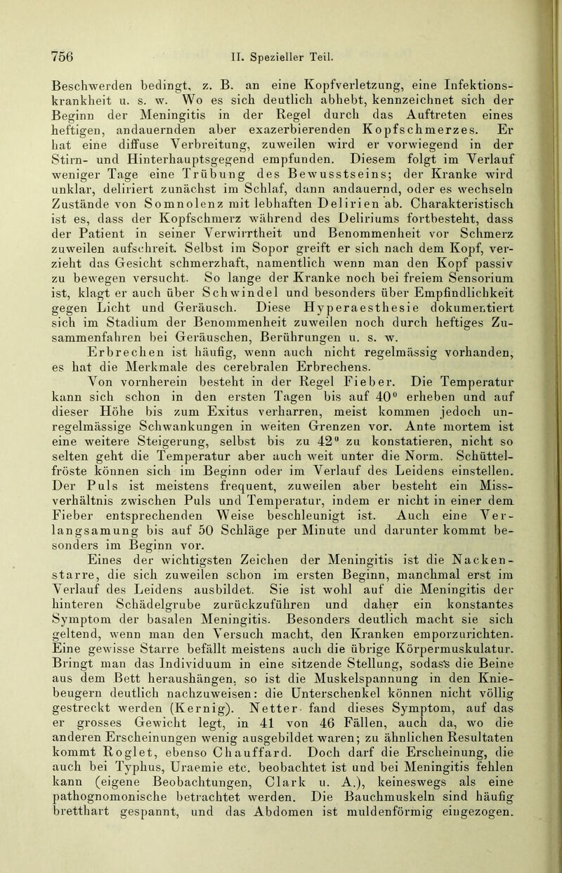 Beschwerden bedingt, z. B. an eine Kopfverletzung, eine Infektions- krankheit u. s. w. Wo es sich deutlich abhebt, kennzeichnet sich der Beginn der Meningitis in der Regel durch das Auftreten eines heftigen, andauernden aber exazerbierenden Kopfschmerzes. Er hat eine diffuse Verbreitung, zuweilen wird er vorwiegend in der Stirn- und Hinterhauptsgegend empfunden. Diesem folgt im Verlauf weniger Tage eine Trübung des Bewusstseins; der Kranke wird unklar, deliriert zunächst im Schlaf, dann andauernd, oder es wechseln Zustände von Somnolenz mit lebhaften Delirien ab. Charakteristisch ist es, dass der Kopfschmerz w'ährend des Deliriums fortbesteht, dass der Patient in seiner VerwiiTtheit und Benommenheit vor Schmerz zuweilen aufschreit. Selbst im Sopor greift er sich nach dem Kopf, ver- zieht das Gesicht schmerzhaft, namentlich wenn man den Kopf passiv zu bewegen versucht. So lange der Kranke noch bei freiem Sensorium ist, klagt er auch über Schwindel und besonders über Empfindlichkeit gegen Licht und Geräusch. Diese Hyperaesthesie dokumentiert sich im Stadium der Benommenheit zuweilen noch durch heftiges Zu- sammenfahren bei Geräuschen, Berührungen u. s. w. Erbrechen ist häufig, wenn auch nicht regelmässig vorhanden, es hat die Merkmale des cerebralen Erbrechens. Von vornherein besteht in der Regel Fieber. Die Temperatur kann sich schon in den ersten Tagen bis auf 40® erheben und auf dieser Höhe bis zum Exitus verharren, meist kommen jedoch un- regelmässige Schwankungen in weiten Grenzen vor. Ante mortem ist eine weitere Steigerung, selbst bis zu 42® zu konstatieren, nicht so selten geht die Temperatur aber auch weit unter die Norm. Schüttel- fröste können sich im Beginn oder im Verlauf des Leidens einstellen. Der Puls ist meistens frequent, zuweilen aber besteht ein Miss- verhältnis zwischen Puls und Temperatur, indem er nicht in einer dem Fieber entsprechenden Weise beschleunigt ist. Auch eine Ver- langsamung bis auf 50 Schläge per Minute und darunter kommt be- sonders im Beginn vor. Eines der wichtigsten Zeichen der Meningitis ist die Nacken- starre, die sich zuweilen schon im ersten Beginn, manchmal erst im Verlauf des Leidens ausbildet. Sie ist wohl auf die Meningitis der hinteren Schädelgrube zurückzuführen und daher ein konstantes Symptom der basalen Meningitis. Besonders deutlich macht sie sich geltend, wenn man den Versuch macht, den Kranken emporzurichten. Eine gewisse Starre befällt meistens auch die übrige Körpermuskulatur. Bringt man das Individuum in eine sitzende Stellung, sodas^ die Beine aus dem Bett heraushängen, so ist die Muskelspannung in den Knie- beugern deutlich nachzuweisen: die Unterschenkel können nicht völlig gestreckt werden (Kernig). Netter fand dieses Symptom, auf das er grosses Gewicht legt, in 41 von 46 Fällen, auch da, wo die anderen Erscheinungen wenig ausgebildet waren; zu ähnlichen Resultaten kommt Roglet, ebenso Chauffard. Doch darf die Erscheinung, die auch bei Typhus, Uraemie etc. beobachtet ist und bei Meningitis fehlen kann (eigene Beobachtungen, Clark u. A.), keineswegs als eine pathognomonische betrachtet werden. Die Bauchmuskeln sind häufig bretthart gespannt, und das Abdomen ist muldenförmig eiugezogen.