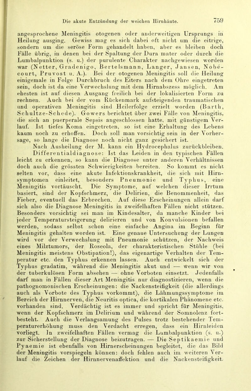 angesprochene Meningitis otogenen oder anderweitigen Ursprungs in Heilung ausging. Gewiss mag es sich dabei oft nicht um die eitrige, sondern um die seröse Form gehandelt haben, aber es bleiben doch Fälle übrig, in denen bei der Spaltung der Dura mater oder durch die Lumbalpunktion (s. u.) der purulente Charakter nachgewiesen worden war (Netter, Gradenigo, Bertelsmann, Langer, Jansen, Nobe- court, Pruvost u. A.). Bei der otogenen ^leningitis soll die Heilung einigemale in Folge Durchbruch des Eiters nach dem Ohre eingetreten sein, doch ist da eine Verwechslung mit dem Hirnabszess möglich. Am ehesten ist auf diesen Ausgang freilich bei der lokalisierten Form zu rechnen. Auch bei der vom Rückenmark aufsteigenden traumatischen und operativen Meningitis sind Heilerfolge erzielt worden (Barth, Schultze-Schede). Gowers berichtet über zwei Fälle von Meningitis, die sich an puerperale Sepsis angeschlossen hatte, mit günstigem Ver- lauf. Ist tiefes Koma eingetreten, so ist eine Erhaltung des Lebens kaum noch zu erhoffen. Doch soll man vorsichtig sein in der Vorher- sage, so lange die Diagnose noch nicht ganz gesicliert ist. Nach Ausheilung der M. kann ein Flydrocephalus Zurückbleiben. Differentialdiagnose: Ist das Leiden in den typischen Fällen leicht zu erkennen, so kann die Diagnose unter anderen Verhältnissen doch auch die grössten Schwierigkeiten bereiten. So kommt es nicht selten vor, dass eine akute Infektionskrankheit, die sich mit Hirn- symptomen einleitet, besonders Pneumonie und Typhus, eine Meningitis vortäuscht. Die Symptome, auf welchen dieser Irrtum basiert, sind der Kopfschmerz, die Delirien, die Benommenheit, das Fieber, eventuell das Erbrechen. Auf diese Erscheinungen allein darf sich also die Diagnose Meningitis in zweifelhaften Fällen nicht stützen. Besonders vorsichtig sei man im Kindesalter, da manche Kinder bei jeder Temperatursteigerung delirieren und von Konvulsionen befallen werden, sodass selbst schon eine einfache Angina im Beginn für Meningitis gehalten worden ist. Eine genaue Untersuchung der Lungen wird vor der Verwechslung mit Pneumonie schützen, der Nachweis eines Milztumors, der Roseola, der charakteristischen Stühle (bei Meningitis meistens Obstipation!), das eigenartige Verhalten der Tem- peratur etc. den Typhus erkennen lassen. Auch entwickelt sich der Typhus gradatim, während die Meningitis akut und — wenn wir von der tuberkulösen Form absehen — ohne Vorboten einsetzt. Jedenfalls darf man in Fällen dieser Art Meningitis nur diagnostizieren, wenn die pathognomonischen Erscheinungen: die Nackensteifigkeit (die allerdings auch als Vorbote des Typhus vorkommt), die Lähniungssymptome im Bereich der Hirnnerven, die Neuritis optica, die kortikalen Phänomene etc. vorhanden sind. Verdächtig ist es immer und spricht für Meningitis, wenn der Kopfschmerz im Delirium und während der Somnolenz fort- besteht. Auch die Verlangsamung des Pulses trotz bestehender Tem- peraturerhöhung muss den Verdacht erregen, dass ein Hirnleiden vorliegt. In zweifelhaften Fällen vermag die Lumbalpunktion (s. u.) zur Sicherstellung der Diagnose beizutragen. — Die Septikaemie und Pyaemie ist ebenfalls von Hirnerscheinungen begleitet, die das Bild der Meningitis vorspiegeln können: doch fehlen auch im weiteren Ver- lauf die Zeichen der Hirnnervenaffektion und die Nackensteifigkeit.