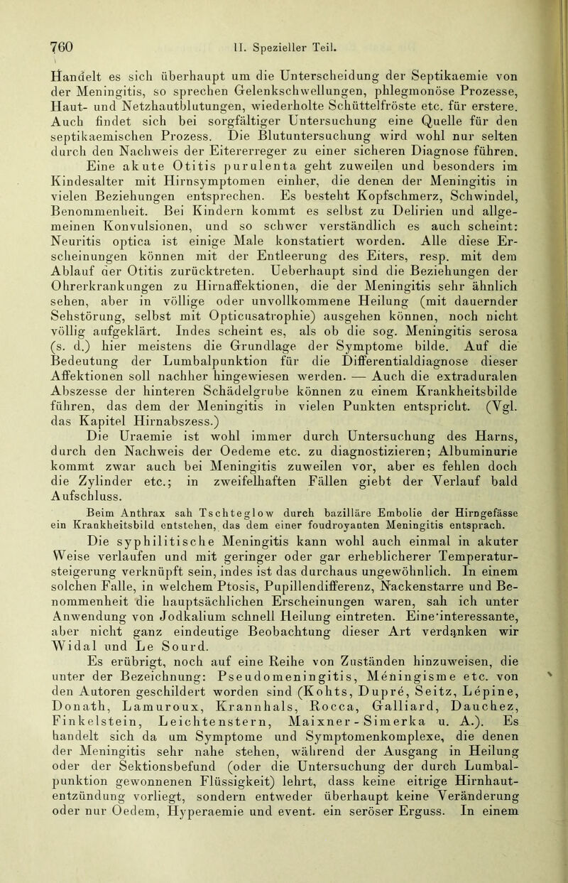 Handelt es sich überhaupt um die Unterscheidung der Septikaemie von der Meningitis, so sprechen Gelenkschvvellungen, phlegmonöse Prozesse, Haut- und Netzhautblutungen, wiederholte Schüttelfröste etc. für erstere. Auch findet sich bei sorgfältiger Untersuchung eine Quelle für den septikaemischen Prozess. Die Blutuntersuchung wird wohl nur selten durch den Nachweis der Eitererreger zu einer sicheren Diagnose führen. Eine akute Otitis purulenta geht zuweilen und besonders im Kindesalter mit Hirnsymptomen einher, die deneui der Meningitis in vielen Beziehungen entsprechen. Es besteht Kopfschmerz, Schwindel, Benommenheit. Bei Kindern kommt es selbst zu Delirien und allge- meinen Konvulsionen, und so schwer verständlich es auch scheint: Neuritis optica ist einige Male konstatiert worden. Alle diese Er- scheinungen können mit der Entleerung des Eiters, resp. mit dem Ablauf der Otitis zurücktreten. Ueberhaupt sind die Beziehungen der Ohrerkrankungen zu Hirnaffektionen, die der Meningitis sehr ähnlich sehen, aber in völlige oder unvollkommene Heilung (mit dauernder Sehstörung, selbst mit Opticusatrophie) ausgehen können, noch nicht völlig aufgeklärt. Indes scheint es, als ob die sog. Meningitis serosa (s. d.) hier meistens die Grundlage der Symptome bilde. Auf die Bedeutung der Lumbalpunktion für die Differentialdiagnose dieser Affektionen soll nachher hingewiesen werden. — Auch die extraduralen Abszesse der hinteren Schädelgrube können zu einem Krankheitsbilde füliren, das dem der Meningitis in vielen Punkten entspricht. (Vgl. das Kapitel Hirnabszess.) Die Uraemie ist wohl immer durch Untersuchung des Harns, durch den Nachweis der Oedeme etc. zu diagnostizieren; Albuminurie kommt zwar auch bei Meningitis zuweilen vor, aber es fehlen doch die Zylinder etc.; in zweifelhaften Fällen giebt der Verlauf bald Aufschluss. Beim Anthrax sah Tschteglow durch bazilläre Embolie der Hirngefässe ein Krankheitsbild entstehen, das dem einer foudroyanten Meningitis entsprach. Die syphilitische Meningitis kann wohl auch einmal in akuter Weise verlaufen und mit geringer oder gar erheblicherer Temperatur- steigerung verknüpft sein, indes ist das durchaus ungewöhnlich. In einem solchen Falle, in welchem Ptosis, Pupillendifferenz, Nackenstarre und Be- nommenheit die hauptsächlichen Erscheinungen waren, sah ich unter Anwendung von Jodkalium schnell Heilung eintreten. Eine’interessante, aber nicht ganz eindeutige Beobachtung dieser Art verdq,nken wir Widal und Le Sourd. Es erübrigt, noch auf eine Reihe von Zuständen hinzuweisen, die unter der Bezeichnung: Pseudomeningitis, Meningisme etc. von den Autoren geschildert worden sind (Kohts, Dupre, Seitz, Lepine, Donath, Lamuroux, Kran n hals, Rocca, Galliard, Dauchez, Finkeistein, Leichtenstern, Maixner - Simerka u. A.). Es handelt sich da um Symptome und Symptomenkomplexe, die denen der Meningitis sehr nahe stehen, während der Ausgang in Heilung oder der Sektionsbefund (oder die Untersuchung der durch Lumbal- punktion gewonnenen Flüssigkeit) lehrt, dass keine eitrige Hirnhaut- entzündung vorliegt, sondern entweder überhaupt keine Veränderung oder nur Oedem, Hyperaemie und event. ein seröser Erguss. In einem