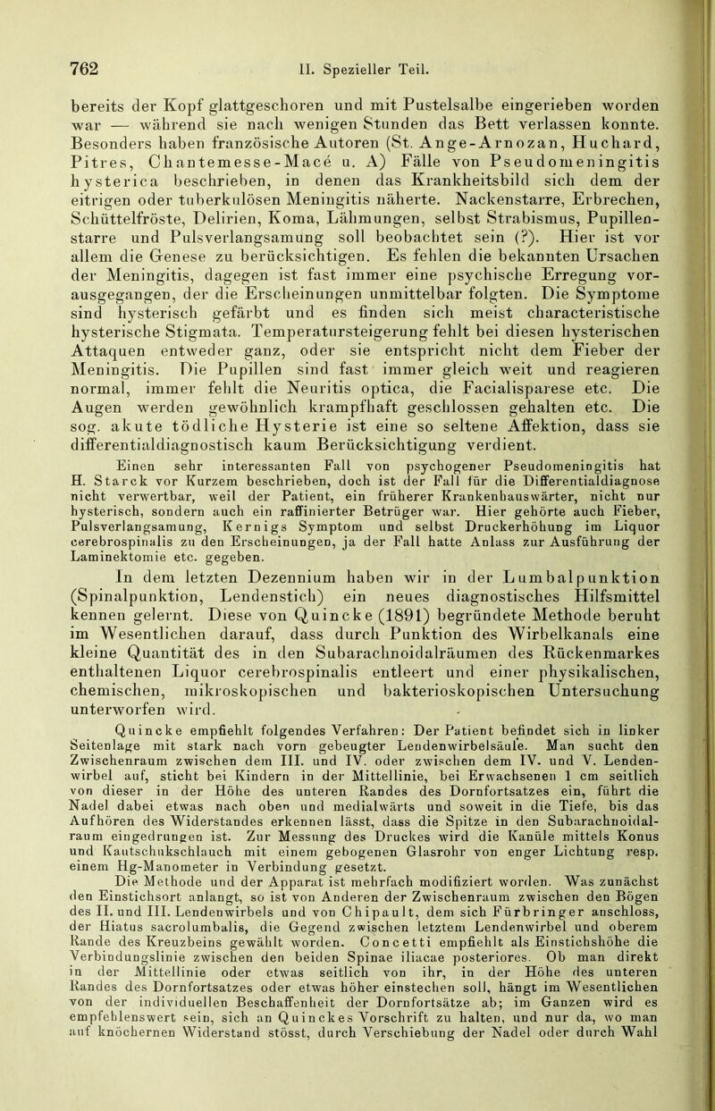 bereits der Kopf glattgeschoren und mit Pustelsalbe eingerieben worden war — während sie nach wenigen Stunden das Bett verlassen konnte. Besonders haben französische Autoren (St. Ange-Arnozan, Huchard, Pitres, Chantemesse-Mace u. A) Fälle von Pseudomeningitis bysterica beschrieben, in denen das Krankheitsbild sich dem der eitrigen oder tuberkulösen Meningitis näherte. Nackenstarre, Erbrechen, Schüttelfröste, Delirien, Koma, Lähmungen, selbst Strabismus, Pupillen- starre und Pulsverlangsamung soll beobachtet sein (?). Hier ist vor allem die Genese zu berücksichtigen. Es fehlen die bekannten Ursachen der Meningitis, dagegen ist fast immer eine psychische Erregung vor- ausgegangen, der die Erscheinungen unmittelbar folgten. Die Symptome sind hysterisch gefärbt und es finden sich meist characteristische hysterische Stigmata. Temperatursteigerung fehlt bei diesen hysterischen Attaquen entweder ganz, oder sie entspricht nicht dem Fieber der Meningitis. Die Pupillen sind fast immer gleich weit und reagieren normal, immer fehlt die Neuritis optica, die Facialisparese etc. Die Augen werden gewöhnlich krampfhaft geschlossen gehalten etc. Die sog. akute tödliche Hysterie ist eine so seltene Affektion, dass sie differentialdiagnostisch kaum Berücksichtigung verdient. Einen sehr interessanten Fall von psychogener Pseudoineniogitis hat H. Starck vor Kurzem beschrieben, doch ist der Fall für die Differentialdiagnose nicht verwertbar, weil der Patient, ein früherer Krankenhauswärter, nicht nur hysterisch, sondern auch ein raffinierter Betrüger war. Hier gehörte auch Fieber, Pulsverlangsamung, Kernigs Symptom und selbst Druckerhöhung im Liquor cerebrospinalis zu den Erscheinungen, ja der Fall hatte Anlass zur Ausführung der Laminektomie etc. gegeben. In dem letzten Dezennium haben wir in der Lumbalpunktion (Spinalpunktion, Lendenstich) ein neues diagnostisches Hilfsmittel kennen gelernt. Diese von Quincke (1891) begründete Methode beruht im Wesentlichen darauf, dass durch Punktion des Wirbelkanals eine kleine Quantität des in den Subarachnoidalräumen des Rückenmarkes enthaltenen Liquor cerebrospinalis entleert und einer physikalischen, chemischen, mikroskopischen und bakterioskopischen Untersuchung unterworfen wird. Quincke empfiehlt folgendes Verfahren: Der Patient befindet sich in linker Seitenlage mit stark nach vorn gebeugter Leudenwirbelsäufe. Man sucht den Zwischenraum zwischen dem III. und IV. oder zwi.‘<chen dem IV. und V. Lenden- wirbel auf, sticht bei Kindern in der Mittellinie, bei Erwachsenen 1 cm seitlich von dieser in der Höhe des unteren Randes des Dornfortsatzes ein, führt die Nadel dabei etwas nach oben und medialwärts und soweit in die Tiefe, bis das Aufhören des Widerstandes erkennen lässt, dass die Spitze in den Subarachnoidal- raum eingedrungen ist. Zur Messung des Druckes wird die Kanüle mittels Konus und Kautschukschlauch mit einem gebogenen Glasrohr von enger Lichtung resp. einem Hg-Manometer in Verbindung gesetzt. Die. Methode und der Apparat ist mehrfach modifiziert worden. Was zunächst den Einstichsort anlangt, so ist von Anderen der Zwischenraum zwischen den Bögen des II. und III. Lendenwirbels und von C h ipa u 11, dem sich Fürbringer auschloss, der Hiatus sacrolumbalis, die Gegend zwischen letztem Lendenwirbel und oberem Rande des Kreuzbeins gewählt worden. Concetti empfiehlt als Einstichshöhe die Verbindungslinie zwischen den beiden Spinae iliacae posteriores. Ob man direkt in der Mittellinie oder etwas seitlich von ihr, in der Höhe des unteren Randes des Dornfortsatzes oder etwas höher einstechen soll, hängt im Wesentlichen von der individuellen Beschaffenheit der Dornfortsätze ab; im Ganzen wird es empfehlenswert sein, sich an Quinckes Vorschrift zu halten, und nur da, wo man auf knöchernen Widerstand stösst, durch Verschiebung der Nadel oder durch Wahl